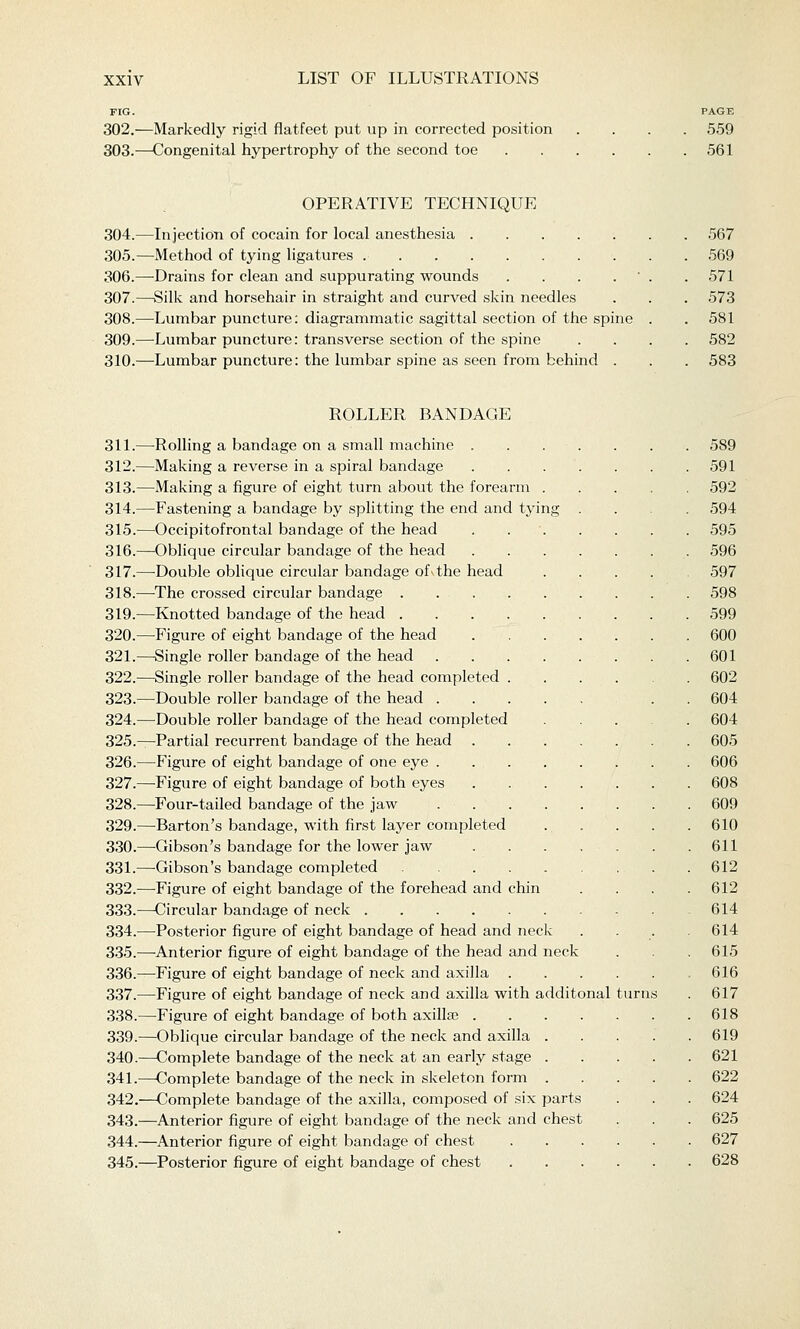 FIG. PAGE 302.—Markedly rigid flatfeet put up in corrected position .... 559 303.—Congenital hypertrophy of the second toe 561 OPERATIVE TECHNIQUE 304.—Injection of cocain for local anesthesia 567 305.—Method of tying ligatures 569 306.—Drains for clean and suppurating wounds . . . . ' . .571 307.—Silk and horsehair in straight and curved skin needles . . . 573 308.—Lumbar puncture: diagrammatic sagittal section of the spine . .581 309.—Lumbar puncture: transverse section of the spine .... 582 310.—Lumbar puncture: the lumbar spine as seen from behind . . . 583 ROLLER BANDAGE 311.—-Rolling a bandage on a small machine 589 312.—Making a reverse in a spiral bandage 591 313.—Making a figure of eight turn about the forearm 592 314.—^Fastening a bandage by splitting the end and tying .... 594 315.—Occipitofrontal bandage of the head 595 316.—Oblique circular bandage of the head 596 317.—-Double oblique circular bandage of\the head .... 597 318.—^The crossed circular bandage . 598 319.—Knotted bandage of the head 599 320.—Figure of eight bandage of the head 600 321.—Single roller bandage of the head 601 322.—Single roller bandage of the head completed 602 323.—Double roller bandage of the head . . 604 324.—Double roller bandage of the head completed 604 325.—^Partial recurrent bandage of the head 605 326.—Figure of eight bandage of one eye 606 327.—Figure of eight bandage of both eyes . . . . . . . 608 328.—Four-tailed bandage of the jaw 609 329.—Barton's bandage, with first layer completed . . . . . 610 330.—Gibson's bandage for the lower jaw . . . , . . .611 331.—Gibson's bandage completed 612 332.—Figure of eight bandage of the forehead and chin .... 612 333.—Circular bandage of neck 614 334.—Posterior figure of eight bandage of head and neck .... 614 335.—-Anterior figure of eight bandage of the head and neck . . .615 336.—Figure of eight bandage of neck and axilla 616 337.—Figure of eight bandage of neck and axilla with additonal turns . 617 338.—Figure of eight bandage of both axillje 618 339.—Oblique circular bandage of the neck and axilla 619 340.—Complete bandage of the neck at an early stage 621 341.—Complete bandage of the neck in skeleton form 622 342.—Complete bandage of the axilla, composed of six parts . . . 624 343.—Anterior figure of eight bandage of the neck and chest . . . 625 344.—Anterior figure of eight bandage of chest 627 345.—Posterior figure of eight bandage of chest 628