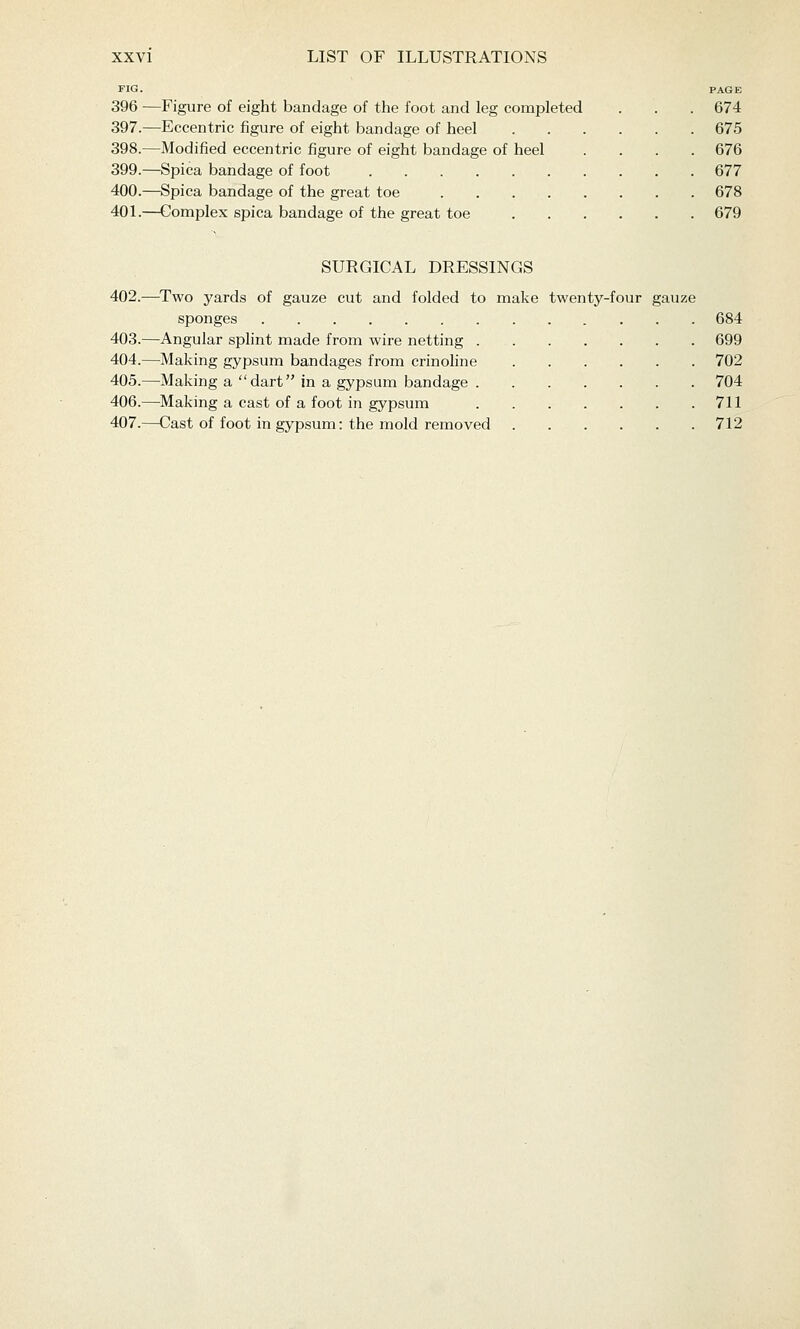 FIG. PAGE 396 —Figure of eight bandage of the foot and leg completed . . . 674 397.—Eccentric figure of eight bandage of heel 675 398.—Modified eccentric figure of eight bandage of heel .... 676 399.—Spica bandage of foot 677 400.—Spica bandage of the great toe 678 40L—Complex spica bandage of the great toe 679 SURGICAL DRESSINGS 402.—Two yards of gauze cut and folded to make twenty-four gauze sponges 684 403.—Angular sphnt made from wire netting 699 404.—Making gypsum bandages from crinohne 702 405.—Making a dart in a gypsum bandage 704 406.—Making a cast of a foot in gypsum 711 407.—Cast of foot in gypsum: the mold removed 712