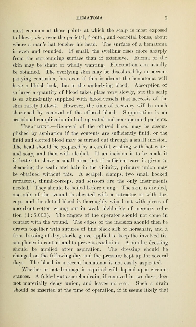 most common at those points at which the scalp is most exposed to blows, viz., over the parietal, frontal, and occipital bones, about where a man's hat touches his head. The surface of a hematoma is even and rounded. If small, the swelling rises more sharply from the surrounding surface than if extensive. Edema of the skin may be slight or wholly wanting. Fluctuation can usually be obtained. The overlying skin may be discolored by an accom- panying contusion, but even if this is absent the hematoma will have a bluish look, due to the underlying blood. Absorption of so large a quantity of blood takes place very slowly, but the scalp is so abundantly supplied with blood-vessels that necrosis of the skin rarely follows. However, the time of recovery will be much shortened by removal of the effused blood. Suppuration is an occasional complication in both operated and non-operated patients. Treatment.—Removal of the effused blood may be accom- plished by aspiration if the contents are sufficiently fluid, or the fluid and clotted blood may be turned out through a small incision. The head should be prepared by a careful washing with hot water and soap, and then with alcohol. If an incision is to be made it is better to shave a small area, but if sufficient care is given to cleansing the scalp and hair in the vicinity, primary union may be obtained without this. A scalpel, clamps, two small hooked retractors, thumb-forceps, and scissors are the only instruments needed. They should be boiled before using. The skin is divided, one side of the wound is elevated with a retractor or with for- ceps, and the clotted blood is thoroughly wiped out with pieces of absorbent cotton wrung out in weak bichloride of mercury solu- tion (1: 5,000). The fingers of the operator should not come in contact with the wound. The edges of the incision should then be drawn together with sutures of fine black silk or horsehair, and a firm dressing of dry, sterile gauze applied to keep the involved tis- sue planes in contact and to prevent exudation. A similar dressing should be applied after aspiration. The dressing should be changed on the following day and the pressure kept up for several days. The blood in a recent hematoma is not easily aspirated. Whether or not drainage is required will depend upon circum- stances. A folded gutta-percha drain, if removed in two days, does not materially delay union, and leaves no scar. Such a drain should be inserted at the time of operation, if it seems likely that