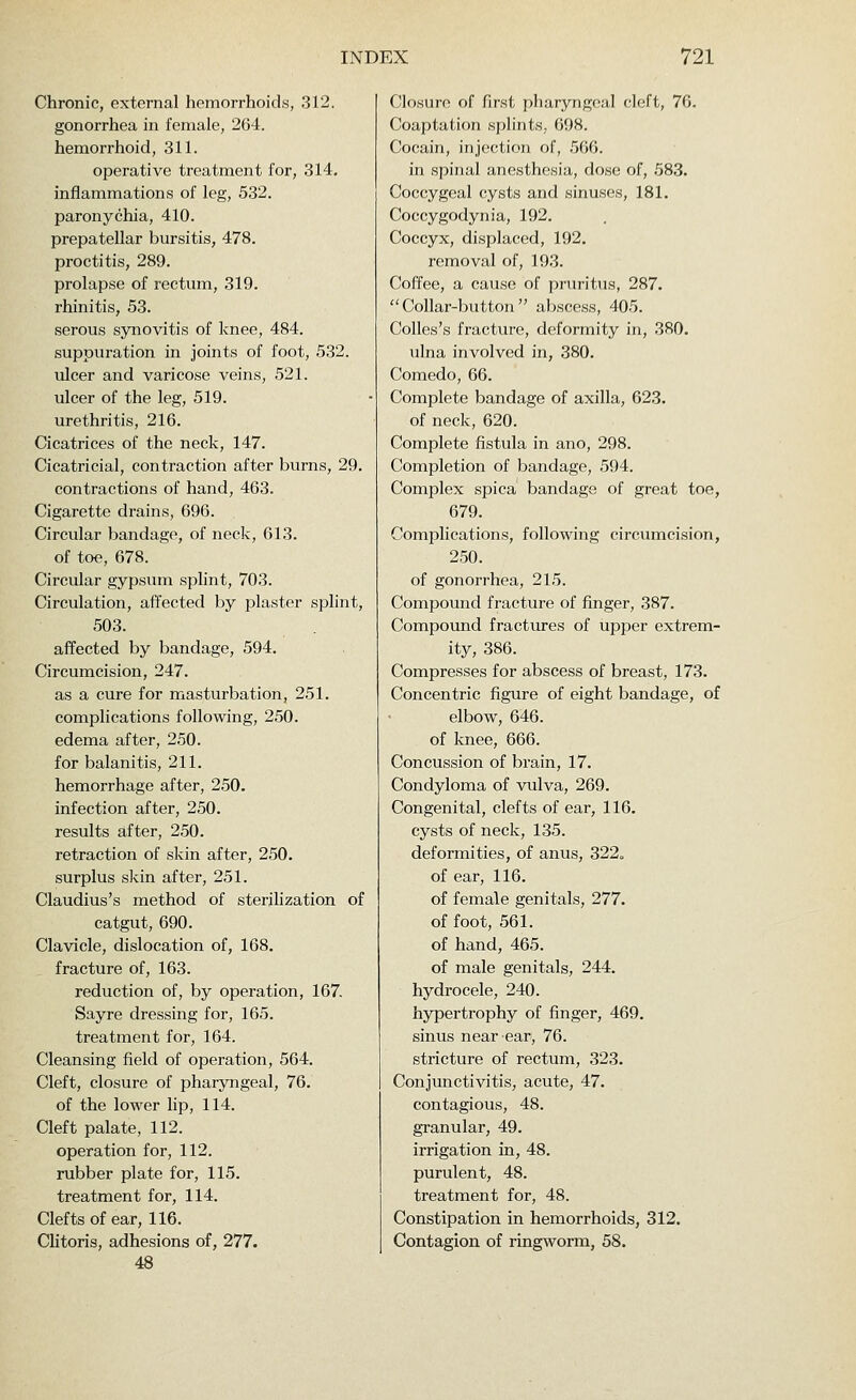 Chronic, external hemorrhoids, 312. gonorrhea in female, 264. hemorrhoid, 311. operative treatment for, 314. inflammations of leg, 532. paronychia, 410. prepatellar bursitis, 478. proctitis, 289. prolapse of rectum, 319. rhinitis, 53. serous synovitis of knee, 484. suppuration in joints of foot, 532. ulcer and varicose veins, 521. ulcer of the leg, 519. urethritis, 216. Cicatrices of the neck, 147. Cicatricial, contraction after burns, 29. contractions of hand, 463. Cigarette drains, 696. Circular bandage, of neck, 613. of toe, 678. Circular gypsum splint, 703. Circulation, affected by plaster splint, 503. affected by bandage, 594. Circumcision, 247. as a cure for masturbation, 251. complications following, 250. edema after, 250. for balanitis, 211. hemorrhage after, 250. infection after, 250. results after, 250. retraction of skin after, 250. surplus skin after, 251. Claudius's method of sterilization of catgut, 690. Clavicle, dislocation of, 168. fracture of, 163. reduction of, by operation, 167. Sayre dressing for, 165. treatment for, 164. Cleansing field of operation, 564. Cleft, closure of pharyngeal, 76. of the lower lip, 114. Cleft palate, 112. operation for, 112. rubber plate for, 115. treatment for, 114. Clefts of ear, 116. Clitoris, adhesions of, 277. 48 Closure of first pharyngeal cleft, 76. Coaptation splints, 698. Cocain, injection of, 566. in spinal anesthesia, dose of, 583. Coccygeal cysts and sinuses, 181. Coccygodynia, 192. Coccyx, displaced, 192. removal of, 193. Coffee, a cause of pruritus, 287. Collar-button abscess, 405. Colles's fracture, deformity in, 380. ulna involved in, 380. Comedo, 66. Complete bandage of axilla, 623. of neck, 620. Complete fistula in ano, 298. Completion of bandage, 594. Complex spica bandage of great toe, 679. Complications, following circumcision, 250. of gonorrhea, 215. Compound fracture of finger, 387. Compound fractures of upper extrem- ity, 386. Compresses for abscess of breast, 173. Concentric figure of eight bandage, of elbow, 646. of knee, 666. Concussion of brain, 17. Condyloma of vulva, 269. Congenital, clefts of ear, 116, cysts of neck, 135. deformities, of anus, 322o of ear, 116. of female genitals, 277. of foot, 561. of hand, 465. of male genitals, 244. hydrocele, 240. hypertrophy of finger, 469. sinus near ear, 76. stricture of rectum, 323. Conjunctivitis, acute, 47. contagious, 48. granular, 49. irrigation in, 48. purulent, 48. treatment for, 48. Constipation in hemorrhoids, 312. Contagion of ringworm, 58.