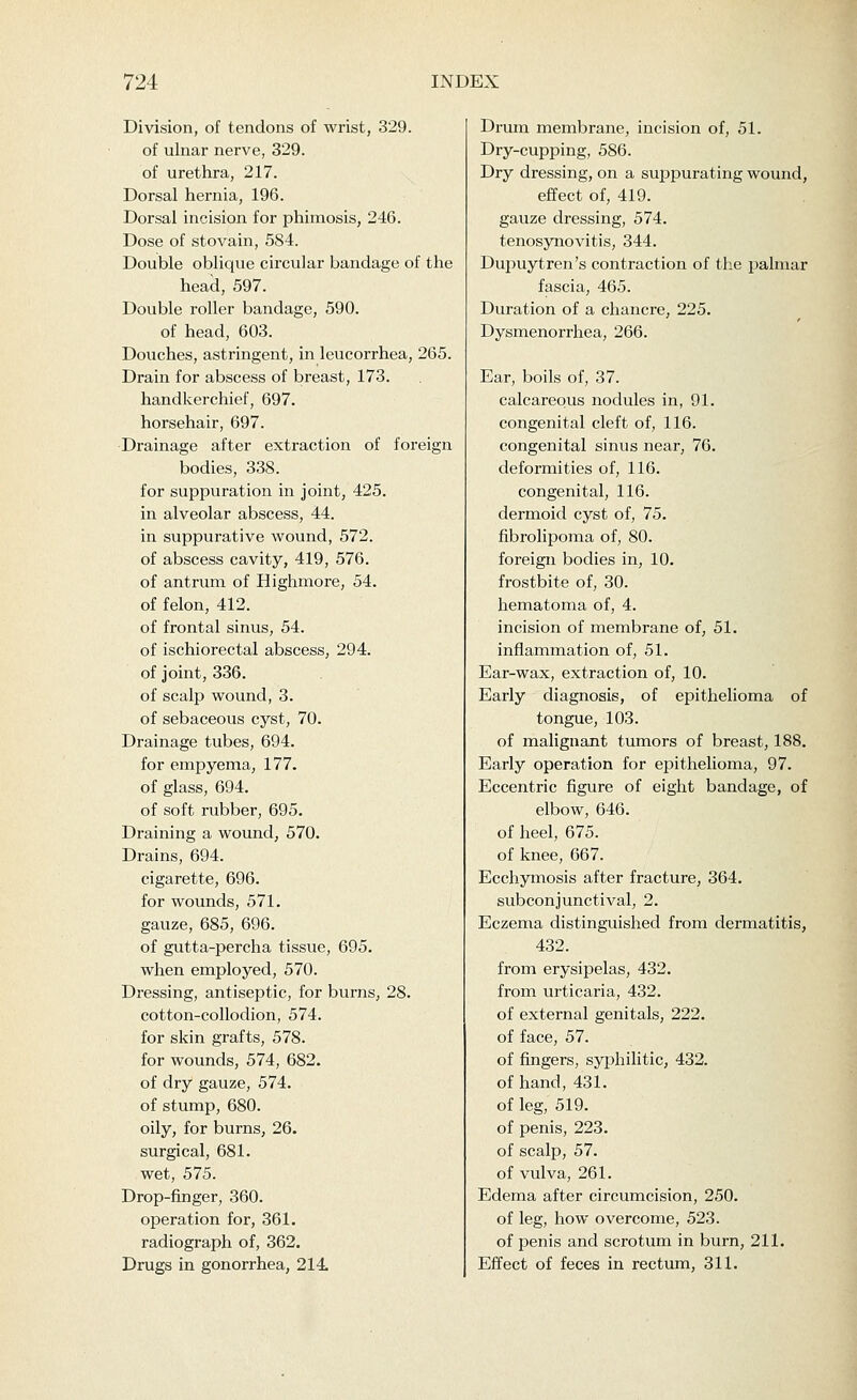 Division, of tendons of wrist, 329. of ulnar nerve, 329. of urethra, 217. Dorsal hernia, 196. Dorsal incision for phimosis, 246. Dose of stovain, 584. Double oblique circular bandage of the head, 597. Double roller bandage, 590. of head, 603. Douches, astringent, in leucorrhea, 265. Drain for abscess of breast, 173. handkerchief, 697. horsehair, 697. Drainage after extraction of foreign bodies, 338. for suppuration in joint, 425. in alveolar abscess, 44. in suppurative wound, 572. of abscess cavity, 419, 576. of antrum of Highmore, 54. of felon, 412. of frontal sinus, 54. of ischiorectal abscess, 294. of joint, 336. of scalp wound, 3. of sebaceous cyst, 70. Drainage tubes, 694. for empyema, 177. of glass, 694. of soft rubber, 695. Draining a wound, 570. Drains, 694. cigarette, 696. for wounds, 571. gauze, 685, 696. of gutta-percha tissue, 695. when employed, 570. Dressing, antiseptic, for burns, 28. cotton-collodion, 574. for skin grafts, 578. for wounds, 574, 682. of dry gauze, 574. of stump, 680. oily, for burns, 26. surgical, 681. wet, 575. Drop-finger, 360. operation for, 361. radiograph of, 362. Drugs in gonorrhea, 214. Drum membrane, incision of, 51. Dry-cupping, 586. Dry dressing, on a suppurating wound, effect of, 419. gauze dressing, 574. tenosynovitis, 344. Dupuytren's contraction of the palmar fascia, 465. Duration of a chancre, 225. Dysmenorrhea, 266. Ear, boils of, 37. calcareous nodules in, 91. congenital cleft of, 116. congenital sinus near, 76. deformities of, 116. congenital, 116. dermoid cyst of, 75. fibrolipoma of, 80. foreign bodies in, 10. frostbite of, 30. hematoma of, 4. incision of membrane of, 51. inflammation of, 51. Ear-wax, extraction of, 10. Early diagnosis, of epithelioma of tongue, 103. of malignant tumors of breast, 188. Early operation for epithelioma, 97. Eccentric figure of eight bandage, of elbow, 646. of heel, 675. of knee, 667. Ecchymosis after fracture, 364. subconjunctival, 2. Eczema distingiiished from dermatitis, 432. from erysipelas, 432. from urticaria, 432. of external genitals, 222. of face, 57. of fingers, syjihilitic, 432. of hand, 431. of leg, 519. of penis, 223. of scalp, 57. of vulva, 261. Edema after circumcision, 250. of leg, how overcome, 523. of penis and scrotum in burn, 211. Effect of feces in rectum, 311.