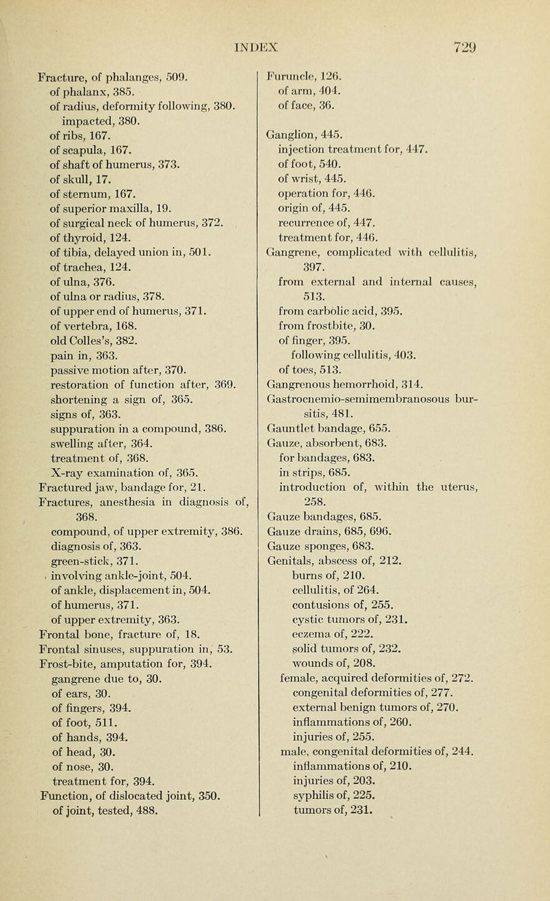 Fracture, of phalanges, 509. of phalanx, 385. of radius, deformity following, 380. impacted, 380. of ribs, 167. of scapula, 167. of shaft of humerus, 373. of skull, 17. of sternum, 167. of superior maxilla, 19. of surgical neck of humerus, 372. of thyroid, 124. of tibia, delayed union in, 501. of trachea, 124. of ulna, 376. of ulna or radius, 378. of upper end of humerus, 371. of vertebra, 168. old Colles's, 382. pain in, 363. passive motion after, 370. restoration of function after, 369. shortening a sign of, 365. signs of, 363. suppuration in a compound, 386. swelling after, 364. treatment of, 368. X-ray examination of, 365. Fractured jaw, bandage for, 21. Fractures, anesthesia in diagnosis of, 368. compound, of upper extremity, 386. diagnosis of, 363. green-stick, 371. . involving ankle-joint, 504. of ankle, displacement in, 504. of humerus, 371. of upper extremity, 363. Frontal bone, fracture of, 18. Frontal sinuses, suppuration in, 53. Frost-bite, amputation for, 394. gangrene due to, 30. of ears, 30. of fingers, 394. of foot, 511. of hands, 394, of head, 30. of nose, 30. treatment for, 394. Function, of dislocated joint, 350. of joint, tested, 488. Furuncle, 126. of arm, 404. of face, 36. Ganglion, 445. injection treatment for, 447. of foot, 540. of wrist, 445. operation for, 446. origin of, 445. recurrence of, 447. treatment for, 446. Gangrene, complicated with cellulitis, 397. from external and internal causes, 513. from carbolic acid, 395. from frostbite, 30. of finger, 395. following cellulitis, 403. of toes, 513. Gangrenous hemorrhoid, 314. Gastrocnemio-semimembranosous bur- sitis, 481. Gauntlet bandage, 655. Gauze, absorbent, 683. for bandages, 683. in strips, 685. introduction of, within the uterus, 258. Gauze bandages, 685. Gauze drains, 685, 696. Gauze sponges, 683. Genitals, abscess of, 212. burns of, 210. cellulitis, of 264. contusions of, 255. cystic tumors of, 231. eczema of, 222. solid tumors of, 232. wounds of, 208. female, acquired deformities of, 272. congenital deformities of, 277. external benign tumors of, 270. inflammations of, 260. injuries of, 255. male, congenital deformities of, 244. inflammations of, 210. injuries of, 203. syphiHs of, 225. tumors of, 231.