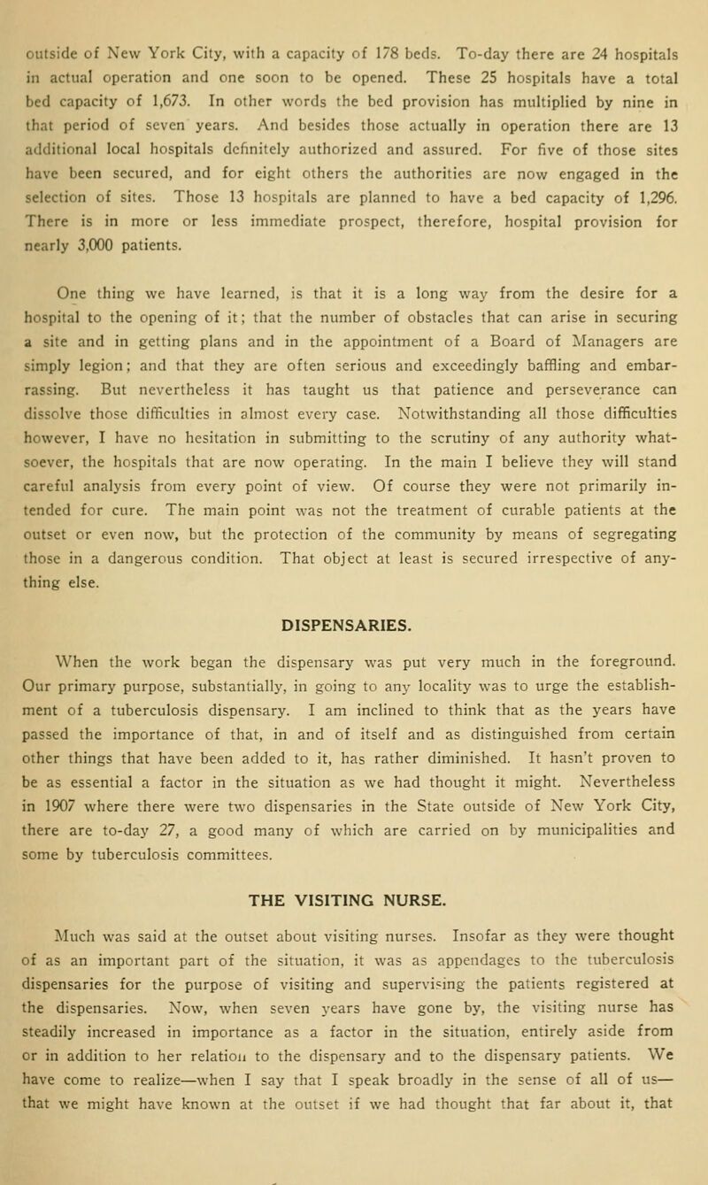 outside of New York City, with a capacity of 178 beds. To-day there are 24 hospitals in actual operation and one soon to be opened. These 25 hospitals have a total bed capacity of 1,673. In other words the bed provision has multiplied by nine in that period of seven years. And besides those actually in operation there are 13 additional local hospitals definitely authorized and assured. For five of those sites have been secured, and for eight others the authorities are now engaged in the selection of sites. Those 13 hospitals are planned to have a bed capacity of 1,296. There is in more or less immediate prospect, therefore, hospital provision for nearly 3,000 patients. One thing we have learned, is that it is a long way from the desire for a hospital to the opening of it; that the number of obstacles that can arise in securing a site and in getting plans and in the appointment of a Board of Managers are simply legion; and that they are often serious and exceedingly baffling and embar- rassing. But nevertheless it has taught us that patience and perseverance can dissolve those difficulties in almost every case. Notwithstanding all those difficulties however, I have no hesitation in submitting to the scrutiny of any authority what- soever, the hospitals that are now operating. In the main I believe they will stand careful analysis from every point of view. Of course they were not primarily in- tended for cure. The main point was not the treatment of curable patients at the outset or even now, but the protection of the community by means of segregating those in a dangerous condition. That object at least is secured irrespective of any- thing else. DISPENSARIES. When the work began the dispensary was put very much in the foreground. Our primary purpose, substantially, in going to any locality was to urge the establish- ment of a tuberculosis dispensary. I am inclined to think that as the years have passed the importance of that, in and of itself and as distinguished from certain other things that have been added to it, has rather diminished. It hasn't proven to be as essential a factor in the situation as we had thought it might. Nevertheless in 1907 where there were two dispensaries in the State outside of New York City, there are to-day 27, a good many of which are carried on by municipalities and some by tuberculosis committees. THE VISITING NURSE. Much was said at the outset about visiting nurses. Insofar as they were thought of as an important part of the situation, it was as appendages to the tuberculosis dispensaries for the purpose of visiting and supervising the patients registered at the dispensaries. Now, when seven years have gone by, the visiting nurse has steadily increased in importance as a factor in the situation, entirely aside from or in addition to her relation to the dispensary and to the dispensary patients. We have come to realize—when I say that I speak broadly in the sense of all of us— that we might have known at the outset if we had thought that far about it, that