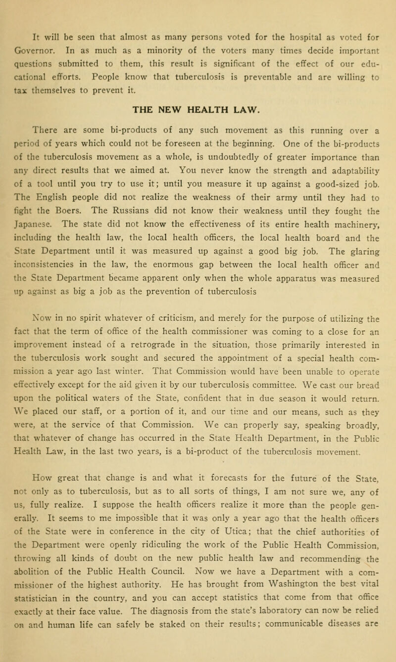 It will be seen that almost as many persons voted for the hospital as voted for Governor. In as much as a minority of the voters many times decide important questions submitted to them, this result is significant of the effect of our edu- cational efforts. People know that tuberculosis is preventable and are willing to tax themselves to prevent it. THE NEW HEALTH LAW. There are some bi-products of any such movement as this running over a period of years which could not be foreseen at the beginning. One of the bi-products of the tuberculosis movement as a whole, is undoubtedly of greater importance than any direct results that we aimed at. You never know the strength and adaptability of a tool until you try to use it; until you measure it up against a good-sized job. The English people did not realize the weakness of their army until they had to fight the Boers. The Russians did not know their weakness until they fought the Japanese. The state did not know the effectiveness of its entire health machinery, including the health law, the local health officers, the local health board and the State Department until it was measured up against a good big job. The glaring inconsistencies in the law, the enormous gap between the local health officer and the State Department became apparent only when the whole apparatus was measured up against as big a job as the prevention of tuberculosis Now in no spirit whatever of criticism, and merely for the purpose of utilizing the fact that the term of office of the health commissioner was coming to a close for an improvement instead of a retrograde in the situation, those primarily interested in the tuberculosis work sought and secured the appointment of a special health com- mission a year ago last winter. That Commission would have been unable to operate effectively except for the aid given it by our tuberculosis committee. We cast our bread upon the political waters of the State, confident that in due season it would return. We placed our staff, or a portion of it, and our time and our means, such as they were, at the service of that Commission. We can properly say, speaking broadly, that whatever of change has occurred in the State Health Department, in the Public Health Law, in the last two years, is a bi-product of the tuberculosis movement. How great that change is and what it forecasts for the future of the State, not only as to tuberculosis, but as to all sorts of things, I am not sure we, any of us, fully realize. I suppose the health officers realize it more than the people gen- erally. It seems to me impossible that it was only a year ago that the health officers of the State were in conference in the city of Utica; that the chief authorities of the Department were openly ridiculing the work of the Public Health Commission, throwing all kinds of doubt on the new public health law and recommending the abolition of the Public Health Council. Now we have a Department with a com- missioner of the highest authority. He has brought from Washington the best vital statistician in the country, and you can accept statistics that come from that office exactly at their face value. The diagnosis from the state's laboratory can now be relied on and human life can safelv be staked on their results; communicable diseases are