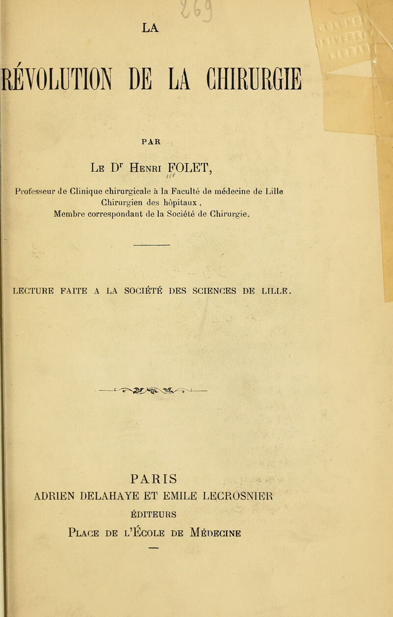 RÉYOLUTION DE LA CHIRURGIE PAR Le D^ Henri FOLET, Professeur de Clinique chirurgicale à la Faculté de médecine de Lille Chirurgien des hôpitaux , Membre correspondant de la Société de Chirurgie. LECTURE FAITE A LA SOCIETE DES SCIENCES DE LILLE. z-<^-^=^- PARIS ;^ ADRIEN DELAHAYE ET EMILE LECROSNIER éditeurs Place de l'École de Médecine