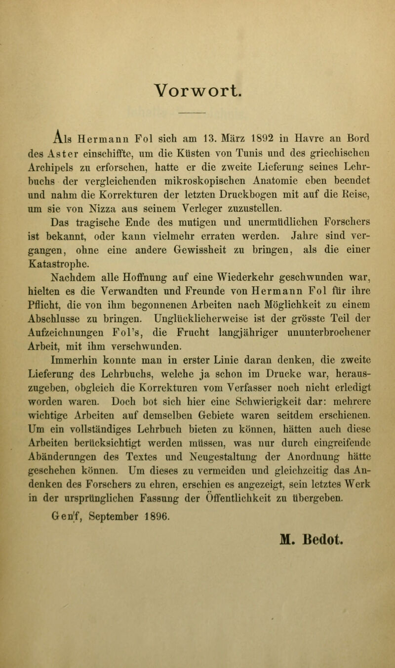 Vorwort. Als Hermann Fol sich am 13. März 1892 in Havre an Bord des Aster einschiffte, um die Küsten von Tunis und des griechischen Archipels zu erforschen, hatte er die zweite Lieferung seines Lehr- buchs der vergleichenden mikroskopischen Anatomie eben beendet und nahm die Korrekturen der letzten Druckbogen mit auf die Reise, um sie von Nizza aus seinem Verleger zuzustellen. Das tragische Ende des mutigen und unermüdlichen Forschers ist bekannt, oder kann vielmehr erraten werden. Jahre sind ver- gangen, ohne eine andere Gewissheit zu bringen, als die einer Katastrophe. Nachdem alle Hoffnung auf eine Wiederkehr geschwunden war, hielten es die Verwandten und Freunde von Hermann Fol für ihre Pflicht, die von ihm begonnenen Arbeiten nach Möglichkeit zu einem Abschlüsse zu bringen. Unglücklicherweise ist der grösste Teil der Aufzeichnungen Fol's, die Frucht langjähriger ununterbrochener Arbeit, mit ihm verschwunden. Immerhin konnte man in erster Linie daran denken, die zweite Lieferung des Lehrbuchs, welche ja schon im Drucke war, heraus- zugeben, obgleich die Korrekturen vom Verfasser noch nicht erledigt worden waren. Doch bot sich hier eine Schwierigkeit dar: mehrere wichtige Arbeiten auf demselben Gebiete waren seitdem erschienen. Um ein vollständiges Lehrbuch bieten zu können, hätten auch diese Arbeiten berücksichtigt werden müssen, was nur durch eingreifende Abänderungen des Textes und Neugestaltung der Anordnung hätte geschehen können. Um dieses zu vermeiden und gleichzeitig das An- denken des Forschers zu ehren, erschien es angezeigt, sein letztes Werk in der ursprünglichen Fassung der Öffentlichkeit zu übergeben. GenT, September 1896. M. Bedot.