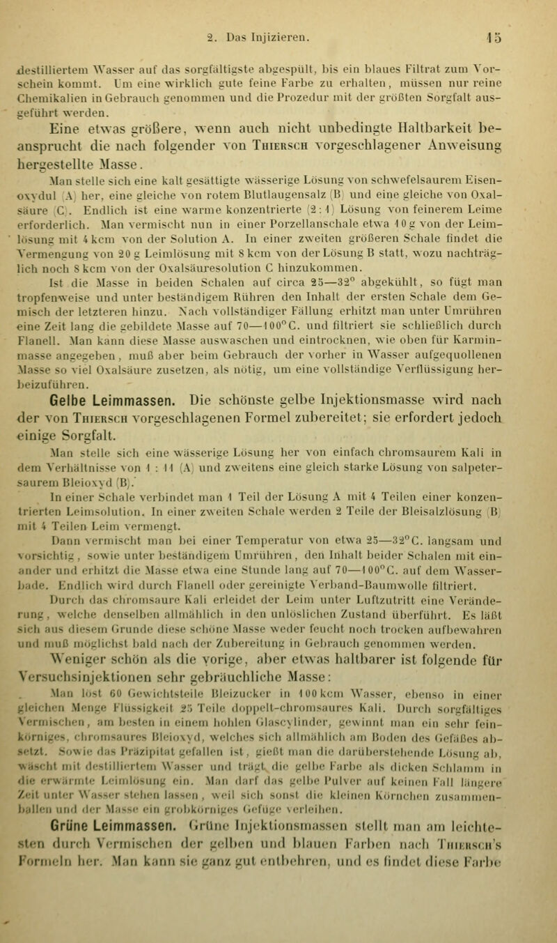 destilliertem Wasser auf das sorgfältigste abgespült, bis ein blaues Filtrat zum Vor- schein kommt. Um eine wirklich gute feine Farbe zu erhalten, müssen nur reine Chemikalien in Gebrauch genommen und die Prozedur mit der größten Sorgfalt aus- geführt werden. Eine etwas größere, wenn auch nicht unbedingte Haltbarkeit be- ansprucht die nach folgender von Thiersch vorgeschlagener Anweisung hergestellte Masse. Man stelle sich eine kalt gesättigte wasserige Losung von schwefelsaurem Eisen- oxydul A her. eine gleiche von rotem Blutlaugensalz I? und eine gleiche von Oxal- säure C . Endlich ist eine warme konzentrierte (2:4) Lösung von feinerem Leime erforderlich. Man vermischt nun in einer Porzellanschale etwa 10 g von der Leim- lösung mit 4 kern von der Solution A. In einer zweiten größeren Schale findet die Vermengung von 20 g Leimlösung mit 8 kern von der Lösung B statt, wozu nachtrag- lich noch S kern von der Oxalsäuresolution C hinzukommen. Ist die Masse in beiden Schalen auf circa 25—3-2 abgekühlt, so fügt man tropfenweise und unter beständigem Rühren den Inhalt der ersten Schale dem Ge- misch der letzteren hinzu. Nach vollständiger Fällung erhitzt man unter Umrühren eine Zeit lang die gebildete Masse auf 70—I00°C. und filtriert sie schließlich durch Flanell. Man kann diese Masse auswaschen und eintrocknen, wie oben für Karmin- ss angegeben, muß aber beim Gebrauch der vorher in Wasser aufgequollenen Masse so viel »Kaisaure zusetzen, als nötig, um eine vollständige Verflüssigung her- beizuführen. Gelbe Leimmassen. Die schönste gelbe Injektionsmasse wird nach der von Thiersch vorgeschlagenen Formel zubereitet; sie erfordert jedoch einige Sorgfalt. Mau stelle sich eine wässerige Lösung her von einfach chromsaurem Kali in dem Verhältnisse von I.: ■H A und zweitens eine gleich starke Lösung von salpeter- saurem Bleioxyd (B).' In einer Schale verbindet man 1 Teil der Lösung A mit 4 Teilen einer konzen- trierten Leimsolution. In einer zweiten Schale werden ~2 Teile der Bleisalzlösun- I! mit 4 Teilen Leim vermengt. Dann vermischt man bei einer Temperatur von etwa 25—32°C. langsam und vorsichtig . sowie unter beständigem I entführen . den Inhalt beider Schalen mit ein- ander und erhitzt die Masse etwa eine Stunde lang auf 70—tooc. auf dem Wasser- bade. Endlich wird durch Flanell oder gereinigte Verband-Baumwolle nitriert. Durch das chromsaure Kali erleidet der Leim unter Luftzutritt eine Verände- rung, weiche denselben allmählich in den unlöslichen Zustand überführt. Es läßt sieh au- diesem Grunde diese schöne Masse weder feucht noch trocken aufbewahren und muß möglichst bald nach der Zubereitung in Gebrauch genommen weiden. Weniger schön als die vorige, aber etwas haltbarer ist folgende für Versuchsinjektionen sehr gebräuchliche Masse: Man löst oo Gewichtsteile Bleizucker in 100kern Wasser, ebenso in einer gleichen Menge Flüssigkeit 25 Teile doppelt-chromsaures Kali. Durch sorgfältiges Vermischen, am besten in einem hohlen Glascylinder, gewinnt man cm sehr fein- körniges, chromsaures Bleioxyd, welches sich allmählich am Boden des Gefäßes ab- letzt. Sowie d.i- Präzipitat gefallen ist. gießt man die darüberstehende Lösung ah. * mit destilliertem Wasser und trägt die gelbe Farbe als dicken Schlamm in die erwärmte Leimlösung ein. Man darf das gelbe Pulver auf keinen Fall längere Zeit unter Wasser stehen lassen, weil sieh sonst die kleinen Körnchen zusammen- ballen und der Masse cm grobkörniges GefUge verleihen. Grüne Leimmassen. Grüne Injektionsmassen stellt man am leichte- sten durch Vennischen der gelben und blauen Farben nach Thiersch's Formela her. Man kann sie ganz gm entbehren, und es findet dirse Farbe