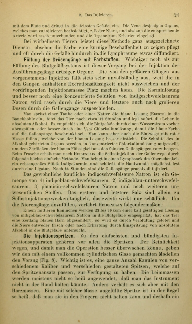 mit dem Blute und dringt in die feinsten Gefäße ein. Die Vene desjenigen Organs, welches man zu injizieren beabsichtigt, z.B.der Niere, und alsdann die entsprechende Arterie wird rasch unterbunden und die Organe zum Erhärten eingelegt. Bei Nvirbellosen Tieren leistet diese Methode ganz ausgezeichnete Dienste, obsehon die Farbe eine körnige Beschaffenheit zu zeigen pflegt und oft durch die Gefäße hindurch in.die Lymphräume etwas diffundiert. Füllung der Driisengänge mit Farbstoffen. Wichtiger noch als zur Füllung des Blutgefäßsystems ist dieser Vorgang bei der Injektion der Ausführungsgänge drüsiger Organe. Die von den größeren Gängen aus vorgenommene Injektion fällt stets sehr unvollständig aus, weil die in den Gängen enthaltene Exeretionsflüssigkeit nicht ausweichen und der vordringenden Injektionsmasse Platz machen kann. Die Karminlösung und besser noch eine konzentrierte Solution von indigoschwefelsaurem IVatron wird rasch durch die Niere und letztere auch nach größeren Dosen durch die Gallengänge ausgeschieden. Man spritzt einer Taube oder einer Natter die blaue Lösung (Eberth) in die Bauchhöhle ein, tötet das Tier nach etwa 12 Stunden und legt sofort die Leber in absoluten Alkohol. Es empfiehlt sich, die Blutgefäße durch einen Wasserstrom vorher ;ilizus[Hilen. oder besser durch eine lj%% Chlorkaliumlösung, damit die blaue Farbe auf die Gallengänge beschränkt sei. Man kann aber auch die Blutwege mit roter Masse füllen , welche von der blauen Lösung besser absticht. Die Schnitte des in Alkohol gehärteten Organs werden in konzentrierter Chlorkaliumlösung aufgestellt, um dem Zerfließen der blauen Flüssigkeit aus den feinsten Gallengängen vorzubeugen. Beim Frosche erhält man nach Heidenhain die Selbstinjektion der Gallenwege durch folgende höchst einfache Methode. Man bringt in einen Lymphsack des Oberschenkels ein erbsengroßes Stück Indigokarmin und schließt die Hautwunde möglichst fest durch eine Ligatur. Nach 24 Stunden sind die Gallengänge prachtvoll injiziert. Das gewöhnliche käufliche indigoschwefelsaure Natron ist ein Ge- menge von I indigoblau-schwefelsaurem, 2) indigoblau-unterschwefel- saurem , 3j phünicin-schwefelsaurem Natron und noch weiteren un- wesentlichen Stoffen. Das erstere und letztere Salz sind allein zu Selbstinjektionszwecken tauglich, das zweite wirkt nur schädlich. Um die Nierengänge anzufüllen, verfährt Hkidkmiain folgendermaßen: Einem mittleren Kaninchen werden 25 bis 30kern einer kalt gesättigten Lösung von indigoblau-schwefelsaurem Natron in die Blutgefäße eingespritzt; hat das Tier eine Zeitlang blauen Main abgesondert . so wird es durch Verblutung getutet und die Niere entweder frisch oder nach Erhärtung durch Einspritzung von absolutem Alkohol in die Blutgefäße untersucht. Die Injektionsspritzen. Zu den einfachsten und bündigsten In- jektionsapparaten gehören vor allen die Spritzen. Der Reinlichkeit ü. und damil man die Operation besser überwachen könne, geben wir den mil einem vollkommen cylindrischen Glase gemachten Modellen den Vorzug FL'. 8 . Wichtig ist es. eine ganze Anzahl Kanülen von ver- schiedenem Kaliber and verschieden gestalteten Spitzen, welche auf den Spritzenansatz passen. zur Verfügung zu haben. Di«' Leimmassen werden meistens nicht so heiß angewendet, daß man d;is Instrument nicht in der Hand halten könnte. Anders verhält es sich aber mit den Harzmassen. Eine mit solcher Masse angefüllte Spritze ist in der Hegel so heiß, daß man sie in den Fingern nicht halten kann und deshalb ein