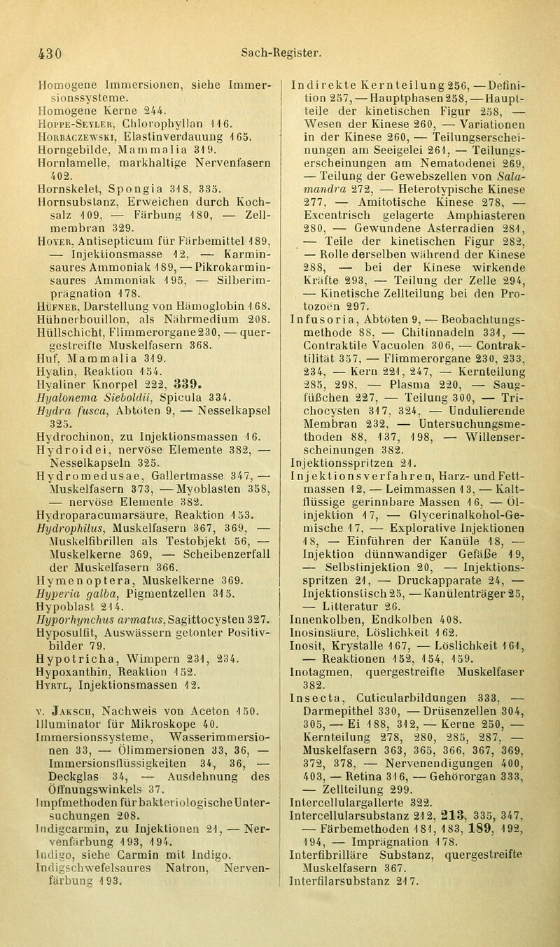 Homogene Immersionen, siehe Immer- sionssysteme. Homogene Kerne 244. Hoppe-Seyler, Chlorophyllan 116. Horbaczewski, Elastinverdauung 1 65. Horngebilde, Mammalia 319. Hornlamelle, markhaltige Nervenfasern 402. Hornskelet, Spongia 318, 335. Hornsubstanz, Erweichen durch Koch- salz 109, — Färbung 180, — Zell- membran 329. Hoyer, Antisepticum für Färbemittel 189, — Injektionsmasse 12, — Karmin- saures Ammoniak 189, — Pikrokarmin- saures Ammoniak 195, — Silberim- prägnation 178. Hüfner, Darstellung von Hämoglobin 168. Hühnerbouillon, als Nährmedium 208. Hüllschicht, Flimmerorgane230, — quer- gestreifte Muskelfasern 368. Huf, Mammalia 319. Hyalin, Reaktion 154. Hyaliner Knorpel 222, 339. Hyalonema Sieboldii, Spicula 334. Hydra fusca, Abtöten 9, — Nesselkapsel 325. Hydrochinon, zu Injektionsmassen 16. Hydroidei, nervöse Elemente 382, — Nesselkapseln 325. Hydromedusae, Gallertmasse 347,— Muskelfasern 373, —Myoblasten 358, — nervöse Elemente 382. Hydroparacumarsäure, Reaktion 153. Hydrophilus, Muskelfasern 367, 369, — Muskelfibrillen als Testobjekt 56, — Muskelkerne 369, — Scheibenzerfall der Muskelfasern 366. Hymen optera, Muskelkerne 369. Hyperia galba, Pigmentzellen 315. Hypoblast 214. Hyporhynchus armatus,Sagittocysten 327. Hyposulfit, Auswässern getonter Positiv- bilder 79. Hypotricha, Wimpern 231, 234. Hypoxanthin, Reaktion 152. Hyrtl, Injektionsmassen 12. v. Jaksch, Nachweis von Aceton 150. Illuminator für Mikroskope 40. Immersionssysteme, Wasserimmersio- nen 33, — Ölimmersionen 33, 36, — Immersionsflüssigkeiten 34, 36, — Deckglas 34, — Ausdehnung des Öffnungswinkels 37. Impfmethoden für bakteriologische Unter- suchungen 208. Indigcarmin, zu Injektionen 21, — Ner- venfärbung 193, 194. Indigo, siehe Carmin mit Indigo. Indigschwefelsaures Natron, Nerven- färbung 193. Indirekte Kernteilung 256, —Defini- tion 257, — Hauptphasen 258, — Haupt- teile der kinetischen Figur 258, — Wesen der Kinese 260, — Variationen in der Kinese 260, — Teilungserschei- nungen am Seeigelei 261, — Teilungs- erscheinungen am Nematodenei 269, — Teilung der Gewebszellen von Sala- mandra 272, — Heterotypische Kinese 277, — Amitotische Kinese 278, — Excentrisch gelagerte Amphiasteren 280, — Gewundene Asterradien 281, — Teile der kinetischen Figur 282, — Rolle derselben während der Kinese 288, — bei der Kinese wirkende Kräfte 293, — Teilung der Zelle 294, — Kinetische Zellteilung bei den Pro- tozoen 297. I n f u s o ri a, Abtöten 9, ■— Beobachtungs- methode 88, — Chitinnadeln 331, — Contraktile Vacuolen 306, — Contrak- tilität 357, — Flimmerorgane 230, 233, 234, — Kern 221, 247, — Kernteilung 285, 298, — Plasma 220, — Saug- füßchen 227, — Teilung 300, — Tri- chocysten 317, 324, — Undulierende Membran 232, — Untersuchungsme- thoden 88, 137, 198, — Willenser- scheinungen 382. Injektionsspritzen 21. Inj ektions verfahren, Harz- und Fett- massen 12, — Leimmassen 13, — Kalt- flüssige gerinnbare Massen 1 6, — Öl- injektion 17, — Glycerinalkohol-Ge- mische 1 7, — Explorative Injektionen 18, — Einführen der Kanüle 18, — Injektion dünnwandiger Gefäße 19, — Selbstinjektion 20, — Injektions- spritzen 21, — Druckapparate 24, — Injektionstisch 25, —Kanülenträger 25, — Litteratur 26. Innenkolben, Endkolben 408. Inosinsäure, Löslichkeit 1 62, Inosit, Krystalle 167, — Löslichkeit 161, — Reaktionen 152, 154, 159. Inotagmen, quergestreifte Muskelfaser 382. Insecta, Cuticularbildungen 333, — Darmepithel 330, —Drüsenzellen 304, 305, —Ei 188, 312,— Kerne 250, — Kernteilung 278, 280, 285, 287, — Muskelfasern 363, 365, 366, 367, 369, 372, 378, — Nervenendigungen 400, 403, — Retina 316, — Gehörorgan 333, — Zellteilung 299. Intercellulargallerte 322. Intercellularsubstanz 212, 213, 335, 347, — Färbemethoden 181, 183, 189, 192, 194, — Imprägnation 178. Interfibrilläre Substanz, quergestreifte Muskelfasern 367. Interfilarsubstanz 21 7.