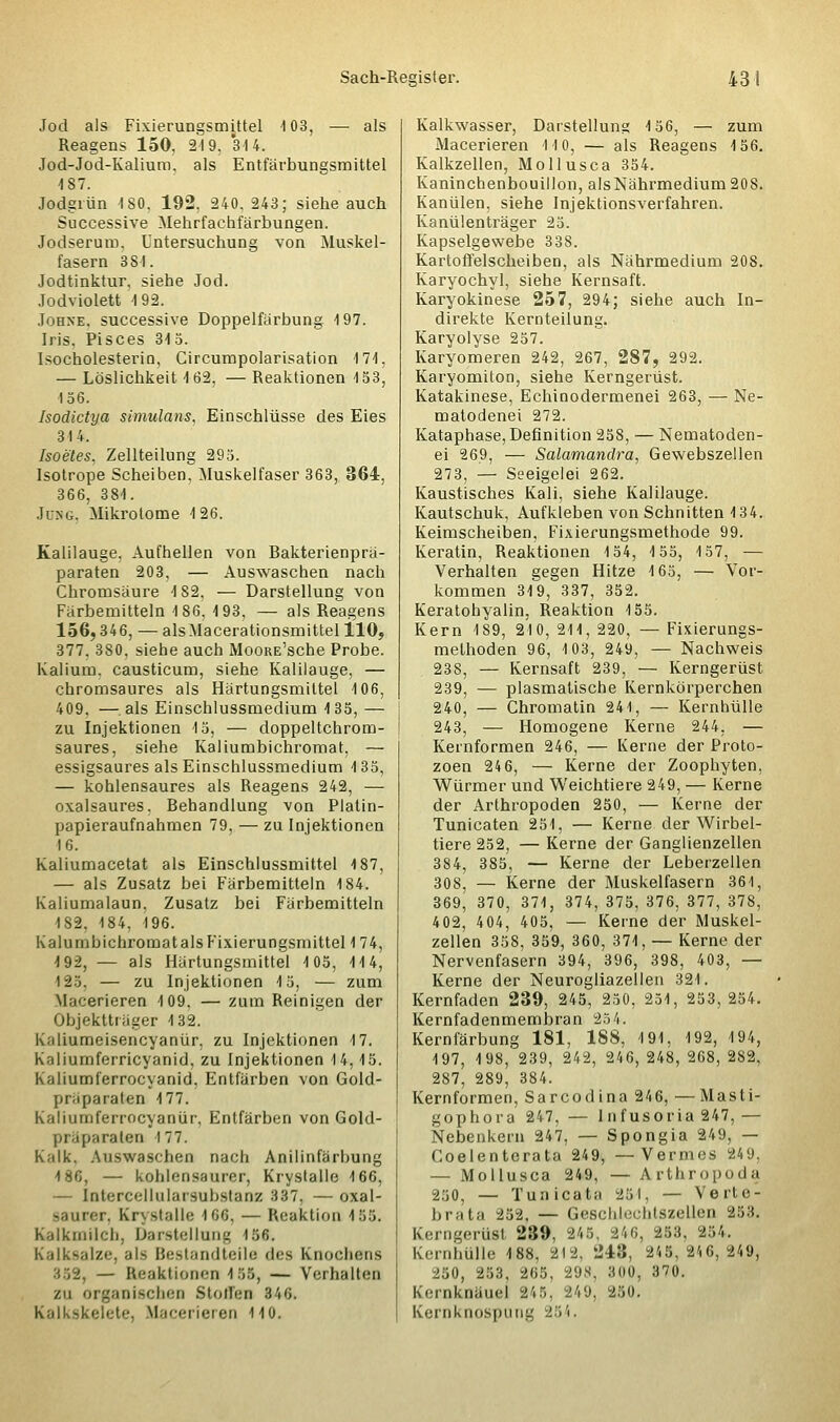 Jod als Fixierungsmittel 103, — als Reagens 150, 219, 314. Jod-Jod-Kalium, als Entfärbungsmittel 187. Jodgiün ISO, 192, 240, 243; siehe auch Successive Mehrfachfärbungen. Jodserum. Untersuchung von Muskel- fasern 381. Jodtinktur, siehe Jod. Jodviolett 192. Johxe. successive Doppelfärbung 197. Iris. Pisces 315. Isocholesterio, Circumpolarisation 171, — Löslichkeit 162, — Reaktionen 153, 156. Isodictya simulans, Einschlüsse des Eies 314. Isoeies, Zellteilung 295. Isotrope Scheiben, Muskelfaser 363, 364, 366, 381. Jung. Mikrotome 126. Kalilauge, Aufhellen von Bakterienprä- paraten 203. — Auswaschen nach Chromsäure 182. — Darstellung von Färbemitteln 186, 193, — als Reagens 156,346, — alsMacerationsmittel 110, 377. 380, siehe auch MooRE'sche Probe. Kalium, causticum, siehe Kalilauge, — chromsaures als Härtungsmiltel 106, 409, —als Einschlussmedium 135, — zu Injektionen 15, — doppeltchrom- saures, siehe Kaliumbichromat, — essigsaures als Einschlussmedium 135, — kohlensaures als Reagens 242, — oxalsaures. Behandlung von Platin- papieraufnahmen 79, — zu Injektionen 16. Kaliumacetat als Einschlussmittel 187, — als Zusatz bei Färbemitteln 184. Kaliumalaun. Zusatz bei Färbemitteln 1S2. 184, 196. KalumbichromatalsFixierungsmittel174, 192, — als Härtungsmittel 105, 114, 125. — zu Injektionen 15, — zum Macerieren 109. — zum Reinigen der Objektträger 132. K.iliumeisencyanür, zu Injektionen 17. Kaliumferricyanid, zu Injektionen 14,15. Kaliumferrocyanid, Entfärben von Gold- präparaten 177. Kaliumferrocyaniir, Entfärben von Gold- präparalen 177. K;ilk. Auswaschen nach Anilinfärbung 186, — kohlensaurer, Krystalle 166, — Intercellularsubstanz 837, —oxal- saurer, Krystalle 166, — Reaktion 455. Kalkmilch, Darstellung löfi. Kalksalze, als Bestandteile des Knochens '. — Reaktionen 455, — Verhalten zu organischen Stoffen 346. Kalkskelete, Macerieren 110. Kalkwasser, Darstellung 156, — zum Macerieren 110, — als Reagens 156. Kalkzellen, Mollusca 354. Kaninchenbouillon, alsNährmedium208. Kanülen, siehe Injektionsverfahren. Kanülenträger 25. Kapselgewebe 338. Kartoffelscheiben, als Nährmedium 208. Karyochyl, siehe Kernsaft. Karyokinese 257, 294; siehe auch In- direkte Kernteilung. Karyolyse 257. Karyomeren 242, 267, 287, 292. Karyomiton, siehe Kerngerüst. Katakinese, Echinodermenei 263, — Ne- matodenei 272. Kataphase, Definition 258, — Nematoden- ei 269, — Salamandra, Gewebszellen 273, — Seeigelei 262. Kaustisches Kali, siehe Kalilauge. Kautschuk, Aufkleben von Schnitten 134. Keimscheiben, Fixierungsmethode 99. Keratin, Reaktionen 154, 155, 157, — Verhalten gegen Hitze 165, — Vor- kommen 319, 337, 352. Keratohyalin, Reaktion 155. Kern 189, 210, 211, 220, — Fixierungs- melhoden 96, 103, 249, — Nachweis 238, — Kernsaft 239, — Kerngerüst 239, — plasmatische Kernkörperchen 240, — Chromatin 241, — Kernhülle 243, — Homogene Kerne 244, — Kernformen 246, — Kerne der Proto- zoen 24 6, — Kerne der Zoophyten, Würmer und Weichtiere 249, — Kerne der Arthropoden 250, — Kerne der Tunicaten 251, — Kerne der Wirbel- tiere 252, — Kerne der Ganglienzellen 384, 385, — Kerne der Leberzellen 308, — Kerne der Muskelfasern 361, 369, 370, 371, 374, 375, 376, 377, 378, 4 02, 4 04, 405, — Kerne der Muskel- zellen 358, 359, 360, 371, — Kerne der Nervenfasern 394, 396, 398, 403, — Kerne der Neurogliazellen 321. Kernfaden 239, 245, 250, 251, 253,254. Kernfadenmembran 254. Kernfärbung 181, 188, 191, 192, 194, 197, 198, 239, 242, 246, 248, 268, 282, 287, 289, 384. Kernformen, Sarcodina 246, — Masti- gophora 247, — lnfusoria 247, — Nebenkern 247, — Spongia 249, — Coelenterata 249, —Vernies 249. — Mollusca 249, —Arthropods 250, — Tunicata 251, — Verie- brata 252, — Geschlechtszellen 253. Kerngerüst 239, 245. 246, 253. 254. Kernhülle 188, 212, 248, 245,246,249, 250, 253, 265, 298, 800, 370. Kcrnknäiicl 245, 249, 250. Kernknospung 254.