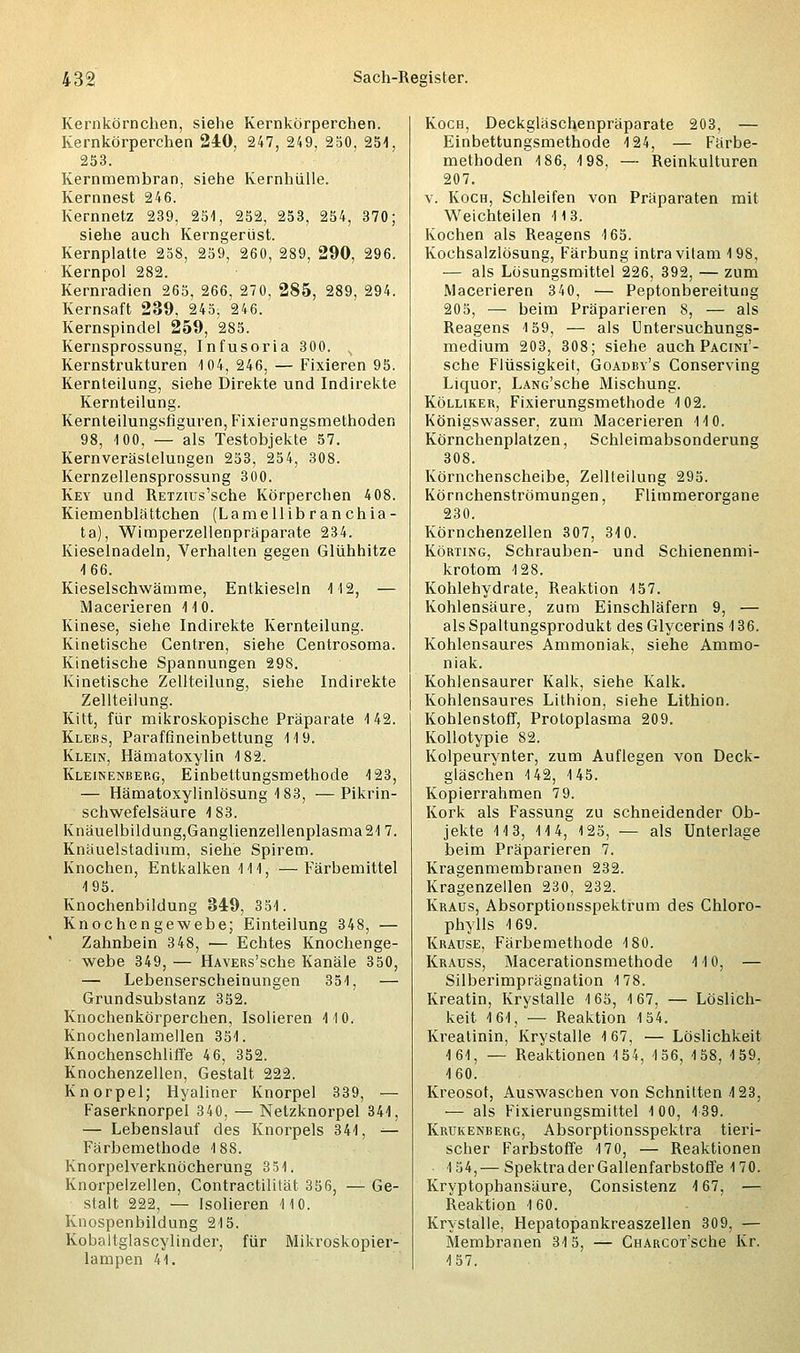 Kernkörnchen, siehe Kernkörperchen. Kernkörperchen 240, 247, 249, 250, 251, 253. Kernmembran, siehe Kernhiille. Kernnest 246. Kernnetz 239, 251, 252, 253, 254, 370; siehe auch Kerngerüst. Kernplatte 258, 259, 260, 289, 290, 296. Kernpol 282. Kernradien 265, 266, 270, 285, 289, 294. Kernsaft 239, 245, 246. Kernspindel 259, 285. Kernsprossung, Infusoria 300. v Kernstrukturen 104, 246, — Fixieren 95. Kernteilung, siehe Direkte und Indirekte Kernteilung. Kernteilungsfiguren, Fixierungsmethoden 98, 100, — als Testobjekte 57. Kernverästelungen 253, 254, 308. Kernzellensprossung 300. Key und RETZius'sche Körperchen 408. Kiemenblättchen (Lamellibranchia- ta), Wimperzellenpräparate 234. Kieselnadeln, Verhalten gegen Glühhitze 166. Kieselschwämme, Entkieseln 112, — Macerieren 110. Kinese, siehe Indirekte Kernteilung. Kinetische Centren, siehe Centrosoma. Kinetische Spannungen 298. Kinetische Zellteilung, siehe Indirekte Zellteilung. Kitt, für mikroskopische Präparate 142. Klebs, Paraffineinbettung 119. Klein, Hämatoxylin 182. Kleinenberg, Einbettungsmethode 123, — Hämatoxylinlösung 183, —Pikrin- schwefelsäure 183. Knäuelbildung,Ganglienzellenplasma217. Knäuelstadium, siehe Spirem. Knochen, Entkalken 111, — Färbemittel 195. Knochenbildung 349, 351. Knochengewebe; Einteilung 348, — Zahnbein 348, — Echtes Knochenge- webe 349, — HAVERs'sche Kanäle 350, — Lebenserscheinungen 351, — Grundsubstanz 352. Knochenkörperchen, Isolieren 110. Knochenlamellen 351. Knochenschliffe 46, 352. Knochenzellen, Gestalt 222. Knorpel; Hyaliner Knorpel 339, — Faserknorpel 340, — Netzknorpel 341, — Lebenslauf des Knorpels 341, — Färbemethode 188. Knorpelverknöcherung 351. Knorpelzellen, Contractilität 356, — Ge- stalt 222, — Isolieren 110. Knospenbildung 215. Kobaltglascylinder, für Mikroskopier- lampen 41. Koch, Deckgläschenpräparate 203, — Einbettungsmethode 124, — Färbe- methoden 186, 198, — Reinkulturen 207. v. Koch, Schleifen von Präparaten mit Weichteilen 113. Kochen als Reagens 165. Kochsalzlösung, Färbung intravilam 198, — als Lösungsmittel 226, 392, — zum Macerieren 340, — Peptonbereitung 205, — beim Präparieren 8, — als Reagens 159, — als Untersuchungs- medium 203, 308; siehe auch Pacini'- sche Flüssigkeit, Goadby's Conserving Liquor, LANG'sche Mischung. Kölliker, Fixierungsmethode 102. Königswasser, zum Macerieren 110. Körnchenplatzen, Schleimabsonderung 308. Körnchenscheibe, Zellteilung 295. Körnchenströmungen, Flimmerorgane 230. Körnchenzellen 307, 310. Körting, Schrauben- und Schienenmi- krotom 128. Kohlehydrate, Reaktion 157. Kohlensäure, zum Einschläfern 9, — als Spaltungsprodukt des Glycerins 136. Kohlensaures Ammoniak, siehe Ammo- niak. Kohlensaurer Kalk, siehe Kalk. Kohlensaures Lithion, siehe Lithion. Kohlenstoff, Protoplasma 209. Kollotypie 82. Kolpeurynter, zum Auflegen von Deck- gläschen 142, 145. Kopierrahmen 7 9. Kork als Fassung zu schneidender Ob- jekte 113, 114, 125, — als Unterlage beim Präparieren 7. Kragenmembranen 232. Kragenzellen 230, 232. Kraus, Absorptionsspektrum des Chloro- phylls 169. Krause, Färbemethode 180. Krauss, Macerationsmethode 110, — Silberimprägnation 178. Kreatin, Krystalle 165, 167, — Löslich- keit 161, — Reaktion 154. Kreatinin, Krystalle 167, — Löslichkeit 161, — Reaktionen 154, 156, 158, 159. 160. Kreosot, Auswaschen von Schnitten 123, — als Fixierungsmittel 100, 139. Krukenberg, Absorptionsspektra tieri- scher Farbstoffe 170, — Reaktionen 154,— Spektra der Gallenfarbstoffe 170. Kryptophansäure, Consistenz 167, — Reaktion 160. Krystalle, Hepatopankreaszellen 309, — Membranen 315, — CHARCOT'sche Kr. 157.