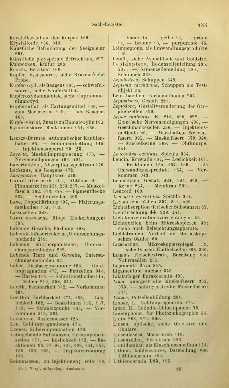 Krystallgestalten der Körper 166. Krystalloide 166, 313. Künstliche Befruchtung der Seeigeleier 261. Künstliche polysperme Befruchtung 297. Kuhpocken, Kultur 208. Kunkel. Reaktion 160. Kupfer, essigsaures, siehe BARFORü'sche Probe. Kupferoxyd, als Reagens 160, — schwefel- saures, siehe Kupfersulfat. Kupferoxydammoniak, siehe Cuprammo- niumoxyd. Kupfersulfat, als Härtungsmittel 160, — zum Macerieren 109, — als Reagens 460. Kupfervitriol, Zusatz zuHämatoxylin182. Kynurensäure, Reaktionen 151, 156. Lacaze-Dithier, Automatischer Kanülen- halter 25, — Gummieinbettung 115, — Injektionsapparat 20, 23. Lacerta. Muskelimprägnierung 176, — Nervenendigungen 403, 404. Lacertofulvin, Absorptionsspektrum 170. Lackmus, als Reagens 172. Lacrymaria, Hauptkern 249. Lamellibranchia ta, Abtöten 9, — Flimmerzellen 231, 233, 237, — Muskel- fasern 362. 373, 374, — Pigmentflecke 237, — Schleimzellen 308. Lang, Doppelfärbung 197, — Fixierungs- methoden 102, 103. Lassozellen 328. LAUTERMANN'sche Ringe (Einkerbungen) 395. Lebende Gewebe, Färbung 198. Lebende Infusorienkerne, Untersuchungs- methode 249. Lebende Mikroorganismen, Untersu- chungsmethoden 202. Lebende Tiere und Gewebe, Untersu- chungsmethoden 87. Leber, Diastasegewinnung 1 63, — Gold- imprägnation 177, — Fettzellen 311, — Härten 11 4, — Schnittmethoden 11 4, — Zellen 219, 308, 314. Lecith. Färbbarkeit 312, —Vorkommen 284. Lecithin, Färbbarkeit 174, 188, — Lös- lichkeit 162, — Reaktionen 155, 157, 159, — Schmelzpunkt 165, — Vor- kommen 313, -{G4. Lecodltre, Rasiermesser 125. Lee, Gold Imprägnationen 175. Legros, Silberimprägnation 178. Leimgebende Substanzen, Circumpolari- tioo 171. — Löslichkeit \ 62, —Re- aktionen 96, :rt. 98, 100, 409, 151, 153, 456, 159, ioo. — Trypsinverdauung 464. Leimmassen, zu Injektionen; rote 13. Fol, Vergl. mikroskop. Anatomie. — blaue 14, — gelbe 4 5, — grüne 15, — braune 16, — purpurrote 16. Leimpeptone, als Umwandlungsprodukte 165. Leinöl, siehe Asphaltlack und Goldsize. Lepidoptera, Hodenzellenteilung 285, 287, — Samenzellenteilung 280, — Schuppen 333. Lepidosiren, Schuppen 349. Lepisma saccharina, Schuppen als Test- objekt 55. Leprabacillen, Färbemethoden 204. Leptodiscus, Gestalt 221. Leptodora, Gestaltveränderung der Gan- glienzellen 399. Lepus cuniculus, Ei 216, 220, 222, — EuiER'sche Nervenendigungen 406, — Geschmackszellen 236, — Injektions- methode 20, — Markhaltige Nerven- fasern 395, — Muskelfasern 379, 380, — Muskelkerne 369, — Ohrknorpel 341. Leucandra caminus, Spicula 334. Leucin, Krystalle 167, — Löslichkeit 161, — Reaktionen 4 54, 4 57, 4 65, — als Umwandlungsprodukt 164, — Vor- kommen 313. Leucocyten, Gestalt 221, 224, 225, — Kerne 254, — Membran 299. Leucoid 163. Leucyssa incrustans, Spicula 334. LEYDiG'sche Zellen 307, 310, 400. Lichtabsorption tierischer Substanzen 62, Lichtbrechung 44, 239, 241. Lichtkonzentrations Vorrichtungen 42. Lichtquellen beim Mikroskopieren 39; siehe auch Beleuchtungsapparate. Lichtstrahlen, Verlauf im stereoskopi- schen Okular 60. Lieberkühn, Mikroskopierspiegel 39, — 'sehe Drüsen, Epithelzellen 304, 330. Liebig's Fleischextrakt, Bereitung von Nährmedien 205. Ligamenta flava 345. Ligamentum nuchae 345. Lilafarbiger Boraxcarmin 4 90. Lima, quergestreifte Muskelfasern 362, 373, — schräggestreifte Muskelfasern 374. Limax, Polzellenbildung 281. Lindet, L., Goldimprägnation 4 75. Lindt, H., Collodio-Chloridpapier 79. Linienpapier, für Photozinkographie 84. Linin 268, 275, 293. Linsen, optische, siehe Objektive und Okulare. Linsenfasern, Macerieren 110. Linsenzellen, Vertebrata 223. Liquidambar, als Einschlussmcdium 141. Lithion, kohlensaures, Darstellung von Lithioncarmin 185. Lithioncarmin 185, 195. 28