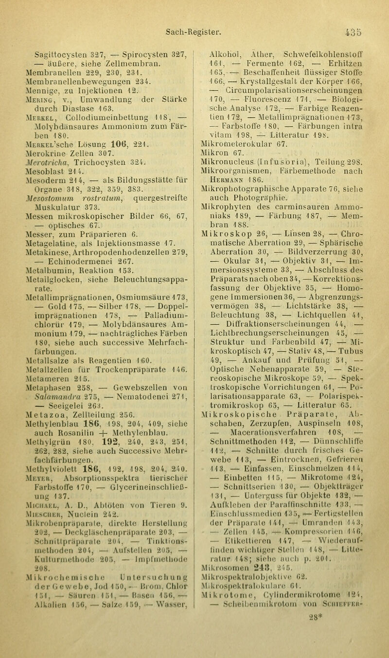 Sagittocysten 327, — Spirocysten 327, — äußere, siehe Zellmembran. Mernbranellen 229, 230, 231. Membranellenbewegungen 234. Mennige, zu Injektionen 12. Merixg, v., Umwandlung der Starke durch Diastase 4 63. Merkel, Collodiumeinbettung 148, — Molybdänsaures Ammonium zum Fär- ben 180. MERKEL'sche Lösung 106, 221. Merokrine Zellen 307. Merotricha, Trichocysten 324. Mesoblast 214. Mesoderm 214, — als Bildungsstätte für Organe 34 8, 322, 359, 3S3. Mesostomum rostratum, quergestreifte Muskulatur 373. Messen mikroskopischer Bilder 66, 67, — optisches 67. Messer, zum Präparieren 6. Metagelatine, als Injektionsmasse 4 7. Metakinese, Arthropodenhodenzellen 279, — Echinodermenei 267. Metalbumin, Reaktion 153. Metailglocken, siehe Beleuchtungsappa- rate. Metallimprägnationen, Osmiumsäure 4 73, — Gold 475,—Silber 4 78, — Doppel- imprägnationen 4 78, — Palladium- chlorür 4 79, — Molybdänsaures Am- monium 4 79, — nachträgliches Färben 180. siehe auch successive Mehrfach- färbungen. Metallsalze als Reagentien 100. Melallzellen für Trockenpräparate 4 46. Metameren 24 5. Metaphasen 258, — Gewebszellen von Salamandra 275, — Nematodenei 271, — Seeigelei 268. Metazoa, Zellteilung 256. Methylenblau 186, 4 98, 204, 409, siehe auch Rosanilin + Methylenblau. Methylgrün 180. 192, 240, 24 3, 251, 262, 282, siehe auch Successive Mehr- fachfärbungen. Methylviolett 186, 492, 498, 204, 240. Mi.vi.ii. Absoiptionsspektra tierischer Farbstoffe 170, — Glycerineinschließ- nng I37. Michael, A. D., Abtöten von Tieren 9. MlESCBBR, Nuelein 242. Mikrobenpräparate, direkte Herstellung 202, — Deckgläschenpräparate 20.3, — Schnittpräparate 204, — Tinktions- methoden 204, - Aufstellen 205, — K111tu 111 it-l li'xl«: 20.'i. — I ni|>l Oietbode Mikrochemische Untersuchung der 11 e ■ e be, Jod 1;;0, - Brom, Chlor 154, — Säuren 154, — Basen 456,— Alkalien 156, — Salze 450, -Wässer, Alkohol, Äther, Schwefelkohlenstoff 4 61, — Fermente 162, ■— Erhitzen 165,— Beschaffenheit flüssiger Stoffe 4 66, — Krystallgestalt der Körper 4 66, — Circumpolarisationserscheinungen 170, — Fluorescenz 171, — Biologi- sche Analyse 1 72, — Farbige Reagen- tien 4 72, — Metallimprägnationen 4 73, — Farbstoffe 4 80, — Färbungen inlra vitam 4 98, — Litteratur 4 98. Mikrometerokular 67. Mikron 67. Mikronucleus- (Infusoria), Teilung 298. Mikroorganismen, Färbemethode nach Hermann 4 86. Mikrophotographische Apparate 76, siehe auch Photographie. Mikrophyten des carminsauren Ammo- niaks 4 89, — Färbung 4 87, — Mem- bran 4 88. Mikroskop 26, —Linsen 28, —Chro- matische Aberration 29, — Sphärische Aberration 30, — Bildverzerrung 30, — Okular 31, — Objektiv 31, — Im- mersionssysleme 33, — Abschluss des Präparats nach oben 34, —Korrektions- fassung der Objektive 35, — Homo- gene Immersionen 36, — Abgrenzungs- vermögen 38, — Lichtstärke 38, — Beleuchtung 38, — Lichtquellen 41, — Diffraktionserscheinungen 44, — Lichtbrechungserscheinungen 45, — Struktur und Farbenbild 47, — Mi- kroskoptisch 47, — Stativ 48, — Tubus 49, — Ankauf und Prüfung 51, — Optische Nebenapparate 59, — Ste- reoskopische Mikroskope 59, — Spek- troskopische Vorrichtungen 61, — Po- larisationsapparate 63, — Polarispek- tromikroskop 65, — Litteratur 65. Mikroskopische Präparate, Ab- schaben, Zerzupfen, Auspinseln 4 08, — Macerationsvcrfahren 4 08, — Schnittmethoden 14 2, — Dünnschliffe 4 4 2, — Schnitte durch frisches Ge- webe 4 4 3, — Eintrockne!], Gefrieren 413. — Einfassen, Einschmelzen 4 4 4, — Einbetten 14 5, — Mikrotome 4 24, — Schnittserien 4 30, — Objektträger 134, — Unterguss für Objekte 132, — Aufkleben der Paraffinschnitte 488, — Ei'nschlussmedien 435, — Fertigstellen der Präparate 144, — Umranden 443, — Zellen 4 45, — Kompressorien 146, — Etikettieren 147, — Wiederauf- finden wichtiger Stellön 148, —Litte- ratnr 14s; siehe auch p. 201. Mikrosomen 24J5. 246, Mikrospektralobjektive 0-2. Mikrospektralokulare <;i. Mikrotome, CylindormikrotoDie, 424, — Scheibenmikrotom von Schteffeh«- 28*