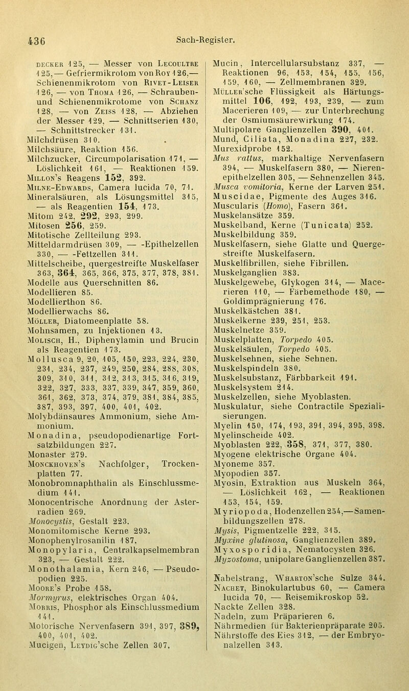 decker 125, — Messer von Lecoultre 125,— Gefriermikrotom vonRov!26,— Schienenmikrotom von Rivet-Leiser -1 26, — von Thoma 126, — Schrauben- und Schienenmikrotome von Schanz 128, — von Zeiss 128, — Abziehen der Messer 129, — Schnittserien 130, — Schnittstrecker 1 31. Milchdrüsen 310. Milchsäure, Reaktion 156. Milchzucker, Gircumpolarisation 171, — Löslichkeit 161, — Reaktionen 159. Millon's Reagens 152, 392. Milne-Edwards, Camera lucida 70, 71. Mineralsäuren, als Lösungsmittel 315, — als Reagentien 154, 173. Mitom 242, 292, 293, 299. Mitosen 256, 259. Mitotische Zellteilung 293. Mitteldarmdrüsen 309, Epithelzellen 330, Fettzellen 311. Mittelscheibe, quergestreifte Muskelfaser 363, 364, 365, 366, 375, 377, 378, 381. Modelle aus Querschnitten 86. Modellieren 85. Modellierthon 86. Modellierwachs 86. Möller, Diatomeenplatte 58. Mohnsamen, zu Injektionen 13. Molisch, H., Diphenylamin und Brucin als Reagentien 1 73. Mollusca 9, 20, 105, 150, 223, 224, 230, 231, 234, 237, 249, 250, 284, 288, 308, 309, 310, 311, 312,313,315,316,319, 322, 327, 333, 337, 339, 347, 359, 360, 361, 362, 373, 374, 379, 381, 384, 385, 387, 393, 397, 400, 401, 402. Molybdänsaures Ammonium, siehe Am- monium. Monadina, pseudopodienartige Fort- satzbildungen 227. Monaster 279. Monckhoven's Nachfolger, Trocken- platten 77. Monobromnaphthalin als Einschlussme- dium 141. Monocentrische Anordnung der Aster- radien 269. Monocystis, Gestalt 223. Monomitomische Kerne 293. Monophenylrosanilin 187. Monopylaria, Centralkapselmembran 323, — Gestalt 222. Monothalamia, Kern 246, —Pseudo- podien 225. Moore's Probe 158. Mormyrus, elektrisches Organ 404. Morris, Phosphor als Einschlussmedium 141. Motorische Nervenfasern 391, 397, 389, 400, 401, 402. Mucigen, LEYDiG'sche Zellen 307. Mucin, Intercellularsubstanz 337, — Reaktionen 96, 153, 154, 155, 156, 159, 160, — Zellmembranen 329. MüLLER'sche Flüssigkeit als Härtungs- mittel 106, 192, 193, 239, — zum Macerieren 109, — zur Unterbrechung der Osmiumsäurewirkung 174. Multipolare Ganglienzellen 390, 401. Mund, Ciliata, Monadina 227, 232. Murexidprobe 152. Mus rattus, markhaltige Nervenfasern 394, — Muskelfasern 380, — Nieren- epithelzellen 305, —Sehnenzellen 345. Musca vomiloria, Kerne der Larven 251. Muscidae, Pigmente des Auges 316. Muscularis {Homo), Fasern 361. Muskelansätze 359. Muskelband, Kerne (Tunicata) 252. Muskelbildung 359. Muskelfasern, siehe Glatte und Querge- streifte Muskelfasern. Muskelfibrillen, siehe Fibrillen. Muskelganglien 383. Muskelgewebe, Glykogen 314, — Mace- rieren HO, — Färbemethode 180, — Goldimprägnierung 176. Muskelkästchen 381. Muskelkerne 239, 251, 253. Muskelnetze 359. Muskelplatten, Torpedo 405. Muskelsäulen, Torpedo 405. Muskelsehnen, siehe Sehnen. Muskelspindeln 380. Muskelsubstanz, Färbbarkeit 191. Muskelsystem 214. Muskelzellen, siehe Myoblasten. Muskulatur, siehe Contractile Speziali- sierungen. Myelin 150, 174, 193, 391, 394, 395, 398. Myelinscheide 402. Myoblasten 222, 358, 371, 377, 380. Myogene elektrische Organe 404. Myoneme 357. Myopodien 357. Myosin, Extraktion aus Muskeln 364, — Löslichkeit 162, — Reaktionen 153, 154, 159. Myriopoda, Hodenzellen254,—Samen- bildungszellen 27S. Mysis, Pigmentzelle 222, 315. Myxine glutinosa, Ganglienzellen 389. Myxosporidia, Nematocysten 326. Myzostoma, unipolare Ganglienzellen 387. Nabelstrang, WHARTON'sche Sülze 344. Nachet, Binokularlubus 60, — Camera lucida 70, — Reisemikroskop 52. Nackte Zellen 328. Nadeln, zum Präparieren 6. Nährmedien für Bakterienpräparate 205. Nährstoffe des Eies 312, — der Embryo- nalzellen 313.