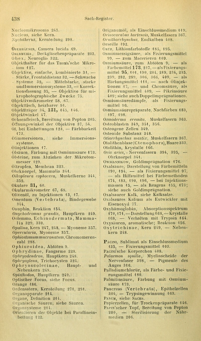 Nucleomikrosoma 245. INucleus, siehe Kern. Nyctotherus, Kernteilung 298. Oberhäuser, Camera lucida 69. OiiiiRMEiEu,. Deckgläschenpräparäte 203. Ob ex, Neuroglia 322. Objekthalter für das THOMA'sche Mikro- tom 4 27. Objektive, einfache, kombinierte 31, — Stärke, Frontaldistanz 32, — Schwache Systeme 32, — Mittelstarke, starke undlmmersionssysteme 33, — Korrek- tionsfassung 35, — Objektive für mi- krophotographische Zwecke 75. Objektivmikrometer 58, 67. Objekttisch, heizbarer 91. Objektträger 34, 131, 145, 146. Objektwinkel 47. Ochsenfleisch, Bereitung von Pepton 205. Öfl'nungswinkel der Objektive 37, 54. Öl, bei Einbettungen 123, — Färbbarkeit 173. Ölimmersionen, siehe Immersions- systeme. Ölinjektionen 17. Ölsäure, Färbung mit Osmiumsäure 1 73. Ölsteine, zum Abziehen der Mikrotom- messer 129. Öltropfen, Membran 323. Ohrknorpel, Mammalia 341. Oikopleura cophocera, Muskelkerne 344, 352. Okulare 31, 60. Okularmikrometer 67, 68. Olivenöl, zu Injektionen 13, 17. Omentum (Vei tebrata), Bindegewebe 3 4 4. Onuphin, Reaktion 154. Onychodromus grandis, Hauptkern 249. Oolemma, Echinodermata, Mamma- lia 329, 330. Opalina, Kern 247, 248, —Myoneme 357. Opercularia, Myoneme 357. Ophiostomummucronatum, Chromomeren- zahl 288. Ophiuroidea, Abtöten 9. Ophrydinae, Fangarme 228. Ophryodendron, Hauptkern 248. Ophryoglena, Trichocysten 324. Ophryoscolecinae, Haupt- und Nebenkern 248. Opisthodon, Hauptkern 249. Optischer Focus, siehe Focus. Orange 186. Ordensstern, Kernteilung 271, 291. Organapparate 214. Organe, Definition 214. Organische Säurenr siehe Säuren. Organsysteme 214. Orienüeren der Objekte bei Paraffinein- beltuns; 122. Origanumöl, als Einschlussmedium 119. Orinocarahns hortensis, Muskelfasern 367. Omithorrhynchus, Endkolben 408. Orseille 192. Orth, Lithionfarbstoffe 185, 195. Osmiumessigsäure, als Fixierungsmittel 99, — zum Macerieren 109. Osmiumsäure, zum Abtöten 9, — als . Färbemittel 173, 217, — als Fixierungs- mittel 95, 101, 190, 204, 219, 234, 235, 239, 282, 289, 306, 366, 409, — als Härtungsmittel 111, — nach Ölinjek- tionen 17, — und Chromsäure, als Fixierungsmittel 409, — Pikrinsäure 409; siehe auchDoppelimprägnationen. Osmiumsäuredämpfe, als Fixierungs- mittel 96. Osmiumsäurepräparate, Nachfärben 4 83, 497, 198. Osmoderma eremita, Muskelfasern 363. Osteoblasten 349, 351, 356. Osteogene Zellen 349. Osteoide Substanz 348. Otiorrhynchus mastix, Muskelfasern 367. Otolithenblase(Ctenophora), Haare 333. Otolithin, Krystalle 4 66. Ovis aries, Nervenfasern 394, 395, — Ohrknorpel 3 44. Owsiannikow, Goldimprägnation 4 76. Oxalsäure, Darstellung von Färbemitteln 190, 4 94, — als Fixierungsmittel 97, — als Hilfsmittel bei Färbemethoden 174, 183, 190, 196, —bei Injektions- massen 15, — als Reagens 155, 4 73; siehe auch Goldimprägnation. Oxalsaurer Kalk, siehe Kalksalze. Oxalsaures Kalium als Entwickler mit Eisenoxyd 77. Oxyhämoglobin, Absorptionsspektrum (70,171, —Darstellung4 68, —Krystalle 168, — Verhalten mit Trypsin 4 64. Oxysäuren, aromatische; Reaktion 4 56. Oxytrichinae, Kern 249, — Neben- kern 248. Pacini, Sublimat als Einschlussmedium 135, — Fixierungsmittel 103. PACiNi'sche Körperchen 408. Palaemon squilla, Myelinscheide der Nervenfaser 398, — Pigmente des Auges 34 6. Palladiumchlorür, als Färbe- und Fixie- rungsmittel 180. Palmitinsäure, Färbung mit Osmium- säure 173. Pancreas (Vertebrata), Epithelzellen 304, — Trypsingewinnung 163. Panum, siehe Sachs. Papierzellen, für Trockenpräparate 4 46. PAPiu'scher Topf, Bereitung von Pepton 200, -r- Sterilisierung der Nähr- medien 206.
