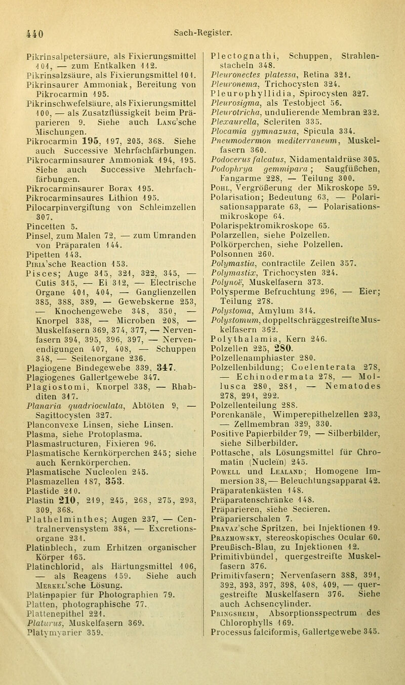 Pikrinsalpetersäure, als Fixierungsmittel -101, — zum Entkalken 112. Pikrinsalzsäure, als Fixierungsmittel 101. Pikrinsaurer Ammoniak, Bereitung von Pikrocarmin 195. Pikrinschwefelsäure, als Fixierungsmittel 100, — als Zusatzflüssigkeit beim Prä- parieren 9. Siehe auch LANG'sche Mischungen. Pikrocarmin 195, 197, 205, 368. Siehe auch Successive Mehrfachfärbungen. Pikrocarminsaurer Ammoniak 194, 195. Siehe auch Successive Mehrfach- färbungen. Pikrocarminsaurer Borax 195. Pikrocarminsaures Lithion 195. Pilocarpinvergiftung von Schleimzellen 307. Pincetten 5. Pinsel, zum Malen 72, — zum Umranden von Präparaten 144. Pipetten 143. PiRiA'sche Reaction 153. Pisces; Auge 315, 321, 322, 345, — Cutis 315, — Ei 312, — Electrische Organe 401, 404, — Ganglienzellen 385, 388, 389, — Gewebskerne 253, — Knochengewebe 348, 350, — Knorpel 338, — Microben 208, — Muskelfasern 369, 374, 377, — Nerven- fasern 394, 395, 396, 397, — Nerven- endigungen 407, 408, — Schuppen 348, — Seitenorgane 236. Plagiogene Bindegewebe 339, 347. Plagiogenes Gallertgewebe 347. Plagiostomi, Knorpel 338, — Rhab- diten 317. Planaria quadrioculata, Abtöten 9, — Sagittocysten 327. Planconvexe Linsen, siehe Linsen. Plasma, siehe Protoplasma. Plasmastructuren, Fixieren 96. Plasmatische Kernkörperchen 245; siehe auch Kernkörperchen. Plasmatische Nucleolen 245. Plasmazellen 187, 353. Plastide 210. Plastin 210, 219, 245, 268, 275, 293, 309, 368. Plathelminthes; Augen 237, — Cen- tralnervensystem 384, — Excretions- organe 231. Platinblech, zum Erhitzen organischer Körper 165. Platinchlorid, als Härtungsmittel 106, — als Reagens 159. Siehe auch MERKEL'sche Lösung. Platinpapier für Photographien 79. Platten, photographische 77. Plattenepithel 221. Platurus, Muskelfasern 369. Platvmvarier 359. Plectognathi, Schuppen, Strahlen- stacheln 348. Pleuronectes platessa, Retina 321. Pleuronema, Trichocysten 324. Pleurophyllidia, Spirocysten 327. Pleurosigma, als Testobject 56. Pleurotricha, undulierende Membran 232. Plexaurella, Scleriten 335. Plocamia gymnasusa, Spicula 334. Pneumodermon rnediterraneum, Muskel- fasern 360. Podocerus falcatus, Nidamentaldrüse 305. Podophrya gemmipara; Saugfüßchen, Fangarme 228, — Teilung 300. Pohl, Vergrößerung der Mikroskope 59. Polarisation; Bedeutung 63, — Polari- sationsapparate 63, — Polarisations- mikroskope 64. Polarispektromikroskope 65. Polarzellen, siehe Polzellen. Polkörperchen, siehe Polzellen. Polsonnen 260. Polymastie, contractile Zellen 357. Polymastix, Trichocysten 324. Polynoe, Muskelfasern 373. Polysperme Befruchtung 296, — Eier; Teilung 278. Polystoma, Amylum 314. Poh/stomwm, doppeltschräggestreifte Mus- kelfasern 362. Polythalamia, Kern 246. Polzellen 225, 280. Polzellenamphiaster 280. Polzellenbildung; Coelenterata 278, — Echinodermata 278, — Mol- lusca 280, 281, — Nematodes 278, 291, 292. Polzellenteilung 288. Porenkanäle, Wimperepithelzellen 233, — Zellmembran 329, 330. Positive Papierbilder 79, — Silberbilder, siehe Silberbilder. Pottasche, als Lösungsmittel für Chro- matin (Nucle'in) 245. Powell und Lealand; Homogene Im- mersion 38,— Beleuchtungsapparat 42. Präparatenkästen 148. Präparatenschränke 148. Präparieren, siehe Secieren. Präparierschalen 7. PRAVAz'sche Spritzen, bei Injektionen 19. Prazmowsky, stereoskopisches Ocular 60. Preußisch-Blau, zu Injektionen 12. Primitivbündel, quergestreifte Muskel- fasern 376. Primitivfasern; Nervenfasern 388, 391, 392, 393, 397, 398, 408, 409, — quer- gestreifte Muskelfasern 376. Siehe auch Achsencylinder. Pringsheui, Absorptionsspectrum des Chlorophylls 169. Processus falciformis, Gallertgewebe 345.