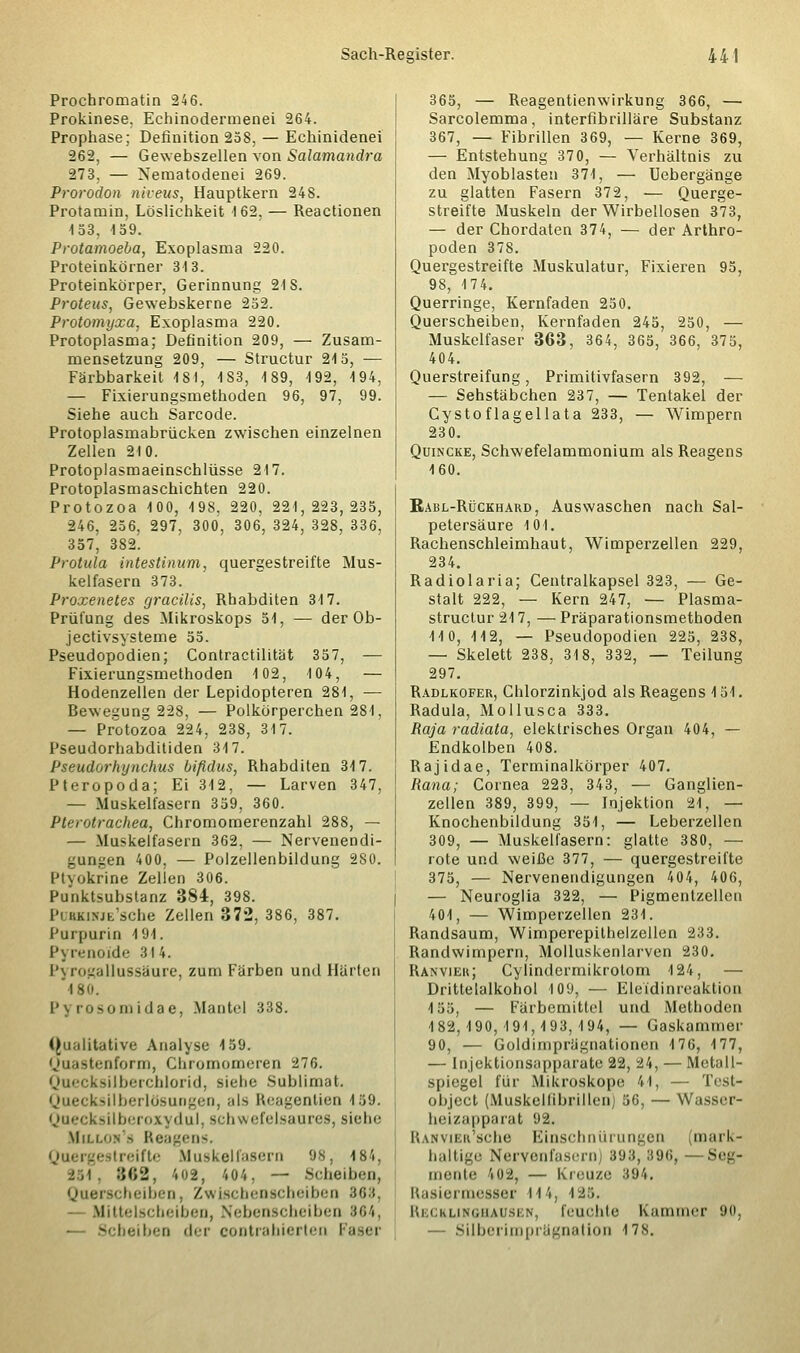 Prochromatin 246. Prokinese. Echinodermenei 264. Prophase; Definition 258, — Echinidenei 262, — Gewebszellen von Salamandra 273, — Nematodenei 269. Prorodon niveus, Hauptkern 248. Protamin, Löslichkeit 162, — Reactionen 153, 159. Protamoela, Exoplasma 220. Proteinkörner 313. Proteinkörper, Gerinnung 21S. Proteus, Gewebskerne 252. Protomyxa, Exoplasma 220. Protoplasma; Definition 209, — Zusam- mensetzung 209, — Structur 215, — Färbbarkeit 181, 1S3, 189, 192, 194, — Fixierungsmethoden 96, 97, 99. Siehe auch Sarcode. Protoplasmabrücken zwischen einzelnen Zellen 210. Protoplasmaeinschlüsse 217. Protoplasmaschichten 220. Protozoa 100, 198. 220, 221,223,235, 246, 256, 297, 300, 306, 324, 328, 336, 357, 382. Protula intestinum, quergestreifte Mus- kelfasern 373. Proxenetes gracilis, Rhabditen 317. Prüfung des Mikroskops 51, — der Ob- jectivsysteme 55. Pseudopodien; Contractilität 357, — Fixierungsmethoden 102, 104, — Hodenzellen der Lepidopteren 281, — Bewegung 228, — Polkörperchen 281, — Protozoa 224, 238, 317. Pseudorhabditiden 317. Pseudorlvjnchus bifidus, Rhabditen 317. Pteropoda; Ei 312, — Larven 347, — Muskelfasern 359, 360. Pterotrachea, Chromomerenzahl 288, — — Muskelfasern 362, — Nervenendi- gungen 400, — Polzellenbildung 280. Ptyokiine Zellen 306. Punktsubstanz 384, 398. l'i KKiNJtsclie Zellen 372, 386, 387. Purpurin 191. Pyrenoide 314. Pyrogallussäure, zum Farben und Härten 480. I' \ rosom i dae, Mantel 338. (Qualitative Analyse 159. Quastenform, Chromomeren 276. Quecksilberchlorid, siehe Sublimat, ksilberldsungen, ;<N Reagentien 159. Quecksilberoxydul, schwefelsaures, siehe Miixob's Reagens. Quergestreifte Muskelfasern 98, 184, ■i;\. 862, '.02, 404, — Scheiben, Querscheiben, Zwischenscheiben B68, — Mittelscbeiben, Nebenscheiben 864, -— Scbeiben der eontrahierten Fasei 365, — Reagentienwirkung 366, — Sarcolemma, interfibrilläre Substanz 367, — Fibrillen 369, — Kerne 369, — Entstehung 370, — Verhältnis zu den Myoblasten 371, — Uebergänge zu glatten Fasern 372, — Querge- streifte Muskeln der Wirbellosen 373, — der Chordaten 374, — der Arthro- poden 378. Quergestreifte Muskulatur, Fixieren 95, 98, 174. Querringe, Kernfaden 250. Querscheiben, Kernfaden 245, 250, — Muskelfaser 363, 364, 365, 366, 375, 404. Querstreifung, Primitivfasern 392, — — Sehstäbchen 237, — Tentakel der Cystoflagellata 233, — Wimpern 230. Quincke, Schwefelammonium als Reagens 160. Kabl-Rückhard, Auswaschen nach Sal- petersäure 101. Rachenschleimhaut, Wimperzellen 229, 234. Radiolaria; Centralkapsel 323, — Ge- stalt 222, — Kern 247, — Plasma- struetur 217, — Präparationsmethoden 110, 112, — Pseudopodien 225, 238, — Skelett 238, 318, 332, — Teilung 297. Radlkofer, Chlorzinkjod als Reagens 151. Radula, Mollusca 333. Raja radiata, elektrisches Organ 404, — Endkolben 408. Rajidae, Terminalkörper 407. Rana; Cornea 223, 343, — Ganglien- zellen 389, 399, — Injektion 21, — Knochenbildung 351, — Leberzellen 309, — Muskelfasern: glatte 380, — rote und weiße 377, — quergestreifte 375, — Nervenendigungen 404, 406, — Neuroglia 322, — Pigmentzellen 401, — Wimperzellen 231. Randsaum, Wimperepithelzellen 233. Randwimpern, Molluskenlarven 230. Ranvier; Cylindeimikrotom 124, — Drittelalkohol 109, — Eleidinreaktion 155, — Färbemittel und Methoden 182,190,191,193,194, — Gaskammer 90, — Goldimprägnationen 176, 177, — Injektionsapparate 22, 24, — Metall- spiegel für Mikroskope 41, — Test- objeet (Muskei(ibrillen) 56, — Wasser- heizapparat 92. ItANviEu'sche Einschnürungen (mark- baltige Nervenfasern] .'J'j:t, 896, — Seg- mente 102, — Kreuze 894, Rasiermesser M4, i25. Reckukohausen, feuchte Kammer 90, — Silberimprägnation 17s.