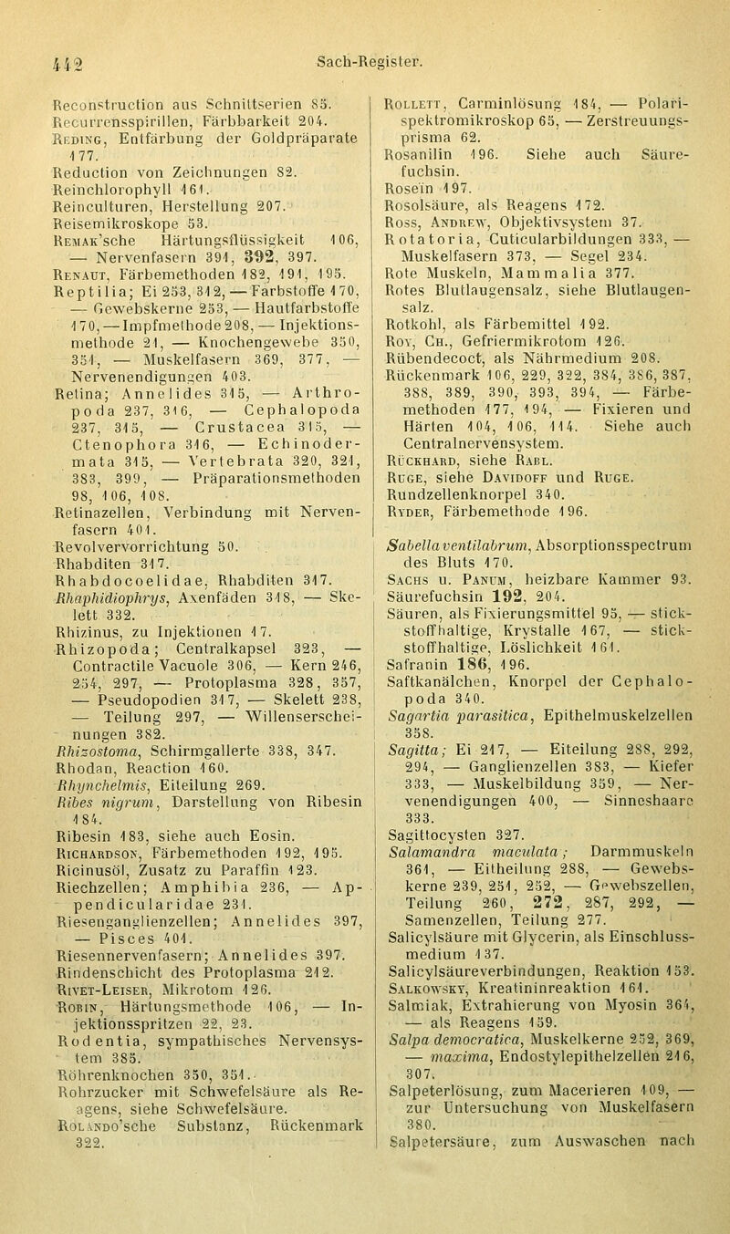 Reconstruction aus Schniltserien 85. Recurrensspirillen, Färbbarkeit 204. Reding, Entfärbung der Goldpräparate 177. Reduction von Zeichnungen 82. Reinchlorophyll 161. Reinculturen, Herstellung 207. Reisemikroskope 53. REMAK'sche Härtungsflüssigkeit 106, — Nervenfasern 391, 392, 397. Renaut, Färbemethoden 182, 191, 195. Reptilia; Ei 253, 312, — Farbstoffe 1 70, — Gewebskerne 253, — Hautfarbstoffe 170, — Impfmelhode208, — Injektions- methode 21, — Knochengewebe 350, 351, — Muskelfasern 369, 377, — Nervenendigungen 403. Retina; Annelides 315, — Arthro- poda 237, 316, — Cephalopoda 237, 315, — Crustacea 3I5, — Ctenophora 316, — Echinoder- mata 315, — Yertebrata 320, 321, 383, 399, — Präparationsmethoden 98, 106, 108. Retinazellen, Verbindung mit Nerven- fasern 401. Revolvervorrichtung 50. Rhabditen 317. Rhabdocoelidae, Rhabditen 317. Rhaphidiophrys, Axenfäden 318, — Ske- lett 332. Rhizinus, zu Injektionen 17. Rhizopoda; Centralkapsel 323, — Contractile Vacuole 306, — Kern 246, 254, 297, — Protoplasma 328, 357, — Pseudopodien 317, — Skelett 238, — Teilung 297, — Willenserschei- nungen 382. Rhizostoma, Schirmgallerte 338, 347. Rhodan, Reaction 160. Rhynchelmis, Eiteilung 269. Ribes nigrum, Darstellung von Ribesin 184. Ribesin 183, siehe auch Eosin. Richardson, Färbemethoden 192, 195. Ricinusöl, Zusatz zu Paraffin 123. Riechzellen; Amphibia 236, — Ap- pendicularidae 231. Riesenganglienzellen; Annelides 397, — Pisces 401. Riesennervenfasern; Annelides 397. Rindenschicht des Protoplasma 212. Rivet-Leiser, Mikrotom 126. Robin, Härtungsmethode 106, — In- jektionsspritzen 22, 23. Rodentia, sympathisches Nervensys- tem 385. Röhrenknochen 350, 351.. Rohrzucker mit Schwefelsäure als Re- agens, siehe Schwefelsäure. RotiNDo'sche Substanz, Rückenmark 322. Rollett, Carminlösung 184, — Polari- spektromikroskop 65, — Zerstreuungs- prisma 62. Rosanilin 196. Siehe auch Säure- fuchsin. Rose'in 197. Rosolsäure, als Reagens 172. Ross, Andrew, Objektivsystem 37. Rotatoria, Cuticularbildungen 333, — Muskelfasern 373, — Segel 234. Rote Muskeln, Mammalia 377. Rotes Blutlaugensalz, siehe Blutlaugen- salz. Rotkohl, als Färbemittel 192. Roy, Ch., Gefriermikrotom 126-. Rübendecoct, als Nährmedium 208. Rückenmark 106, 229, 322, 384, 3S6, 387, 388, 389, 390, 393, 394, — Färbe- methoden 177, 194,— Fixieren und Härten 104, 106, 114. Siehe auch Centralnervensystem. Rückhard, siehe Rabl. Rüge, siehe Davidoff und Rüge. Rundzellenknorpel 340. Ryder, Färbemethode 196. Sabella ventilabrum, Absorptionsspectrum des Bluts 170. Sachs u. Panum, heizbare Kammer 93. Säurefuchsin 192, 204. Säuren, als Fixierungsmittel 95, — stick- stoffhaltige, Krystalle 167, — stick- stoffhaltige, Löslichkeit 161. Safranin 186, 196. Saftkanälchen, Knorpel der Cephalo- poda 340. Sagartia parasitica, Epithelmuskelzellen 358. Sagitta; Ei 217, — Eiteilung 28S, 292, 294, — Ganglienzellen 3S3, — Kiefer 333, — Muskelbildung 359, — Ner- venendigungen 400, — Sinneshaarc 333. Sagittocysten 327. Salamandra maculata; Darmmuskeln 361, — Eitheilung 288, — Gewebs- kerne 239, 251, 252, — Gewebszellen, Teilung 260, 272, 287, 292, — Samenzellen, Teilung 277. Salicylsäure mit Glycerin, als Einschluss- medium 137. Salicylsäureverbindungen, Reaktion 153. Salkonvsky, Kreatininreaktion 161. Salmiak, Extrahierung von Myosin 364, — als Reagens 159. Salpa democratica, Muskelkerne 252, 369, — maxima, Endostylepithelzellön 216, 307. Salpeterlösung, zum Macerieren 109, — zur Untersuchung von Muskelfasern 380. Salpetersäure, zum Auswaschen nach