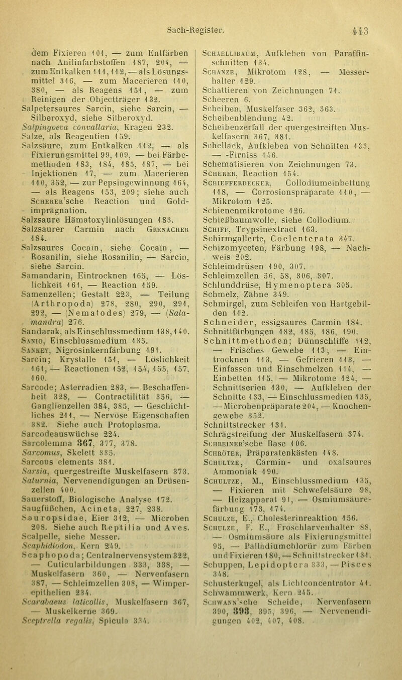dem Fixieren 10), — zum Entfärben nach Anilinfarbstoffen 187, 204, — zum Eni kalken 114,412, — als Lösungs- mittel 316, — zum Maceriercn 14 0, 380, — als Reagens 4 54, — zum Reinigen der Objectträger 4 3-2. Salpetersaures Sarein. siehe Sarcin, — Silberoxyd, siehe Silberoxyd. Salpingoeca convallaria, Kragen 232. Salze, als Reagentien 4 59. Salzsäure, zum Entkalken 4 4 2, — als Fixierungsmittel 99, 4 09, — bei Färbe- methoden 4 83, 484, 4 85, 4 87, — bei Injektionen 17, — zum Macerieren 4 4 0, 352, — zur Pepsingewinnung 4 64, — als Reagens 4 53, 209; siehe auch ScHERER'sche Reaction und Gold- imprägnation. Salzsaure Hämatoxylinlösungen 4 83. Salzsaurer Carmin nach Grenacher . 4 84. Salzsaures Cocain, siehe Cocain, — Rosanilin, siehe Rosanilin, — Sarcin, siehe Sarcin. Samandarin, Eintrocknen 165, — Lös- lichkeit 161, — Reaction 4 59. Samenzellen; Gestalt 223, — Teilung Arthropoda; 27S, 280, 290, 294, 292, — (Nematodes) 279, — (Sala- mandra) 276. Sandarak, alsEinschlussmedium 438,4 40. Sanio, Einschlussmedium 4 35. Sankey. Nigrosinkernfärbung 191. Sarcin; Krystalle 151, — Löslichkeit 161, — Reaclionen 152, 154, 155, 157. 460. Sarcode; Asterradien 283, — Beschaffen- heit 328. — Contractilität 356, — Ganglienzellen 384, 385, — Geschicht- liches 24 4, — Nervöse Eigenschaften 382. Siehe auch Protoplasma. Sarcodeauswüchse 224. Sarcolemma 367, 377, 378. Sarcomus, Skelett 3 35. ous elements 384. Sarsia, quergestreifte Muskelfasern 373. Saturnia, Nervenendigungen an Drüsen- zellen 400. Sauerstoff, Biologische Analyse 4 72. lußchen, Acineta, 227, 238. S ;i ii i opsidae, Eier 342, — .Microben 208. Siehe auch Heptilia und Aves. Scalpelle, siebe Messen Scaphidiodon, Kern 249. p hopoda; Centralnervensystem823, — Culicularbildungen 333, 338, — Muskelfasern 880, Nervenfasern : — Schlaitozellen 808, — Wimper- epitbelien 234. tbaeu lalicolli . Muskelfasern 867, — Muskelkerrte 869. Sieptoella regali . Spicul 1 Schaellibacji, Aufkleben von Paraffin- schnitten 4 34. Schanze, Mikrotom 4 2S, — Messer- halter 129. Schattieren von Zeichnungen 74. Scheeren 6. Scheiben, Muskelfaser 362, 363. Scheibenblendung 42. Scheibenzerfall der quergestreiften Mus- kelfasern 367, 384. Schellack, Aufkleben von Schnitten 133, Firniss 146. Schematisieren von Zeichnungen 73. Scherer. Reaction 154. Schiefferdecker, Collodiumeinbettung 118, — Corrosionspräparate 110, — Mikrotom 125. Schienenmikrotome 126. Schießbaumwolle, siehe Collodium. Schiff, Trypsinextract 163. Schirmgallerte, Coelenterata 347. Schizomyceten, Färbung 198, — Nach- weis 202. Schleimdrüsen 190, 307. Schleimzellen 56, 58, 306, 307. Schlunddrüse, Hymenoptera 305. Schmelz, Zähne 349. Schmirgel, zum Schleifen von Hartgebil- den 112. Schneider, essigsaures Carmin 184. Schnittfärbungen 4 82, 4S5, 186, 190. Schnittmethoden; Dünnschliffe 112, — Frisches Gewebe 113, — Ein- trocknen 113, — Gefrieren 113, — Einfassen und Einschmelzen 114. — Einbetten 115. — Mikrotome 124, — Schnillserien 4 30, — Aufkleben der Schnitte 133, —Einschlussmedien 135, — Microbenpräparate204, — Knochen- gewebe 3 52. Schniltslrecker 131. Schrägstreifung der Muskelfasern 374. ScHREiNER'sche Base 106. Schröter, Präparatenkästen 4 4S. Schultze, Carmin- und oxalsaures Ammoniak 490. Schultze, M., Einschlussmedium 135, — Fixieren mit Schwefelsäure 98, — Heizapparat 9t, — Osmiumsäun- färbung 173, «74. Schulze, E., Cholesterinreaktion 4 56. Schulze, F. F., Froschlarvcnhalter 88, — Osmiumsäure als Fixicrungsniilld 95, — Palladiumchlorür zum Färben und Fixieren 180,—Schnil Isl reckeH 31. Schuppen, Lepidoptera 333, — P.l'sces 348. schusterkugel, als I ichtconcentrator 4t. Scrrwftmrowerk, Kern 245. ScHWABN'sehe Scheide j Nervenfasern 890, B98, 895, 396, — Nervcnendi gungen i02, 407, 408.