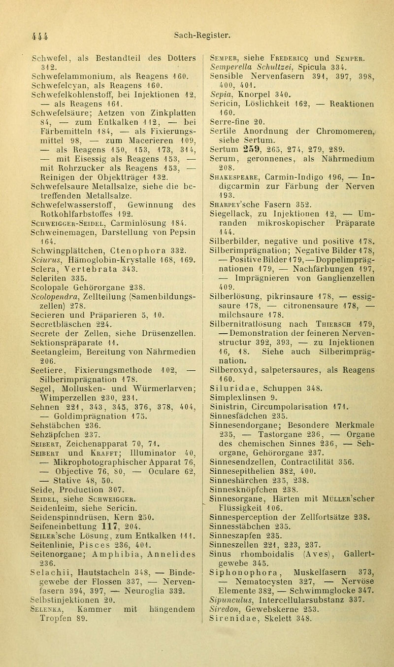 Schwefel, als Bestandteil des Dotters 312. Schrwefelammonium, als Reagens 4 60. Schwefelcyan, als Reagens 4 60. Schwefelkohlenstoff, bei Injektionen 4 2, — als Reagens 161. Schwefelsäure; Aetzen von Zinkplatten 84, — zum Entkalken 112, — bei Färbemitteln 184, — als Fixierungs- mittel 98, — zum Macerieren 109, — als Reagens 150, 153, 173, 314, — mit Eisessig als Reagens 153, — mit Rohrzucker als Reagens 153, — Reinigen der Objektträger 132. Schwefelsaure Metallsalze, siehe die be- treffenden Metallsalze. Schwefelwasserstoff, Gewinnung des Rotkohlfarbstoffes 192. Schweigger-Seidel, Carminlösung 184. Schweinemagen, Darstellung von Pepsin 164. Schwingplättchen, Ctenophora 332. Sciurus, Hämoglobin-Krystalle 168, 169. Sclera, Vertebrata 343. Scleriten 335. Scolopale Gehörorgane 238. Scolopendra, Zellteilung (Samenbildungs- zellen) 278. Secieren und Präparieren 5, 10. Secretbläschen 224. Secrete der Zellen, siehe Drüsenzellen. Sektionspräparate 14. Seetangleim, Bereitung von Nährmedien 206. Seetiere, Fixierungsmethode 102, — Silberimprägnation 178. Segel, Mollusken- und Würmerlarven; Wimperzellen 230, 231. Sehnen 221, 343, 345, 376, 378, 404, — Goldimprägnation 175. Sehstäbchen 236. Sehzäpfchen 237. Seibert, Zeichenapparat 7 0, 71. Seibert und Krafft; Illuminator 40, — Mikrophotographischer Apparat 76, — Objective 76, 80, — Oculare 62, — Stative 48, 50. Seide, Production 307. Seidel, siehe Schweigger. Seidenleim, siehe Sericin. Seidenspinndrüsen, Kern 250. Seifeneinbettung 117, 204. SEiLER'sche Lösung, zum Entkalken 111. Seitenlinie, Pisces 236, 401. Seitenorgane; Amphibia, Annelides 236. Selachii, Hautstacheln 348, — Binde- gewebe der Flossen 337, — Nerven- fasern 394, 397, — Neuroglia 332. Selbstinjektionen 20. Selenka, Kammer mit hängendem Tropfen 89. Sejiper, siehe Fredericq und Semper. Semperella Schultzei, Spicula 334. Sensible Nervenfasern 391, 397, 398, 400, 401. Sepia, Knorpel 340. Sericin, Löslichkeit 162, — Reaktionen 160. Serre-fine 20. Sertile Anordnung der Chromomeren, siehe Sertum. Sertum 259, 265, 274, 279, 289. Serum, geronnenes, als Nährmedium 208. Shakespeare, Carmin-Indigo 196, — In- digcarmin zur Färbung der Nerven 193. SHARPEy'sche Fasern 352. Siegellack, zu Injektionen 12, — Um- randen mikroskopischer Präparate 144. Silberbilder, negative und positive 178. Silberimprägnation; Negative Bilder 4 78, — Positive Bilder 179, — Doppelimpräg- nationen 179, — Nachfärbungen 197, — Imprägnieren von Ganglienzellen 409. Silberlösung, pikrinsaure 178, — essig- saure 178, — citronensaure 178, — milchsaure 178. Silbernitratlösung nach Thiersch 4 79, — Demonstration der feineren Nerven- structur 392, 393, — zu Injektionen 4 6, 4 8. Siehe auch Silberimpräg- nation. Silberoxyd, salpetersaures, als Reagens 4 60. Siluridae, Schuppen 348. Simplexlinsen 9. Sinistrin, Circumpolarisation 4 71. Sinnesfädchen 235. Sinnesendorgane; Besondere Merkmale 235, — Tastorgane 236, — Organe des chemischen Sinnes 236, — Seh- organe, Gehörorgane 237. Sinnesendzeilen, Contractilität 356. Sinnesepithelien 382, 400. Sinneshärchen 235, 238. Sinnesknöpfchen 238. Sinnesorgane, Härten mit MüLLER'scher Flüssigkeit 4 06. Sinnesperception der Zellfortsätze 238. Sinnesstäbchen 235. Sinneszapfen 235. Sinneszellen 224, 223, 237. Sinus rhomboidalis (Aves), Gallert- gewebe 345. Siphonophora, Muskelfasern 373, — Nematocysten 327, — Nervöse Elemente 382, — Schwimmglocke 347. Sipunculus, Intercellularsubstanz 337. Siredon, Gewebskerne 253. Sirenidae, Skelett 348.