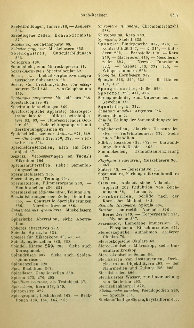 Skelettbildungen; Innere 34 6, — Aeußere 334. Skelettogene Zellen, Echinodermata 347. Sommerung, Zeichenapparat 68. Solaster papposus, Muskelfasern 358. Solenogastres, Cuticularbildungen 333. Solidgrün 4 86. Sonnenlicht, zum Mikroskopieren 41. Sorby-Browning's Spectralocular 62. Sorel, L., Lichtabsorptionsvermögen tierischer Substanzen 62. Soret, Ch., Brechungsindex von essig- saurem Kali 4 35, — von Colophonium 140. Spatangus purpureus, Muskelfasern 358. Spectraloculare 62. Spectraluntersuchungen 169. Spectroscopische Apparate; Mikrospec- traloculare 64, — Mikrospectralobjec- tive 62, 63, — Fluorescierendes Ocu- lar 62, — Beleuchtungsapparat mit Zerstreuungsprismen 62. Speicheldrüsenzellen; Anilocra 244, 242, — Chironomus 239, 250, 299, — Ver- tebrata 304. Speicheldrüsenzellen, Kern als Test- object 57. Spengel, Verbesserungen an Thoma's Mikrotom 4 26. Spermamutterzellen, siehe: Samenbil- dungszellen. Spermatoblasten 255. Spermatocyten, Teilung 294. Spermatozoon, Flimmerorgane 233, — Membranellen 234, 234. Spermaz eilen [Salamandra], Teilung 278. Spezialisierungen der Zelle, Definition 355, — Contractile Spezialisierungen 356, — Nervöse Gewebe 382. Sphaerechinus granularis, Muskelfasern 358. Sphärische Aberration, siehe Aberra- tion. Spheres attractives 272. Spicula, Spongia 334. Spiegel für Mikroskope 39, 40, 44. Spinalganglienzellen 385, 388. Spindel, Kinese 259, 285. Siehe auch Kernspindel. Spinndrüsen 307. Siehe auch Seiden- spinndrüsen. Spinnenzellen 320. Spio, Rhabditen 347. Spiralfaser, Ganglienzellen 389. Spirono 273, 270, 292. SpiriUum volutans, als Testobject 57. Spirochona, Korn 2<i8. 249. Spirocystea 327. Spirographin, Löslichkeit 4 62, — Reak- tionen 4 53, 154, 4 04. 165. Spiroptera strumosa, Chromomerenzahl 288. Spirostomum, Kern 249. Spongelia, Skelett 335. Spongia; Bindegewebe 337, 343, — Kontraktilität 357, — Ei 314, — Ento- derm 232, — Farbstoffe 170, — Kern 249, — Macerieren 110, — Mesoderm- zellen 224, — Nervöse Functionen 382, — Skelett 318, 334, 335, — Wimperkammern 232. Spongilla, Hornfasern 318. Spongin 318, 329, 335, — Reaktionen 154, 157. Spongodiscidae, Geißel 225. Sporozoa 229, 314, 326. Sprengmethode, zum Untersuchen von Geweben 114. Squalidae, Ei 312. Squatina angelus, Argentea 34 5. Staarnadeln 7. Squilla, Teilung der Samenbildungszellen 278. Stäbchenzellen, diakrine Drüsenzellen 304, — Vertebratenniere 330. Siehe auch Rhabditen. Stärke, Reaktion 4 53, 4 72, — Umwand- lung durch Diastase 4 63. Stanniolzellen, Osmiumsäurefixierung 306. Staphylinus caesareus, Muskelfasern 366, 367. Stative 48, — Reisestative 53. Stearinsäure, Färbung mit Osmiumsäure 4 73. Steinheil, Aplanat siehe Aplanat, — Apparat zur Reduktion von Zeich- nungen 82, — Lupen 9. Steinkorallen, Schliffe nach der KocH'schen Methode 413. Stelletta discophora, Spicula 334. Stentor, contractile Vacuole 306, — Kerne 248, 249, — Körpergestalt 221, — Myoneme 357. Stephenson, Homogene Immersion 33, — Phosphor als Einschlussmittel 4 44. Stereoskopische Aufnahmen größerer Objekte 79. Stereoskopische Okulare 60. Stereoskopisches Mikroskop, siehe Bin- okularmikroskop. Stereoskopisches Sehen 64. Sterilisieren von Instrumenten, Deck- gläsern und Objektträgern 203, — der Nährmedien und Kulturgefäße 206. Sterilisierofen 206. Sterilisiertes Wasser, zur Untersuchung von Bakterien 203. Sternzellenknorpel 340. Sticholonche zanclea, Pseudopodien 226, — Spicula 334. Stickstoffhaltige Säuren, Krystallform 4 67.