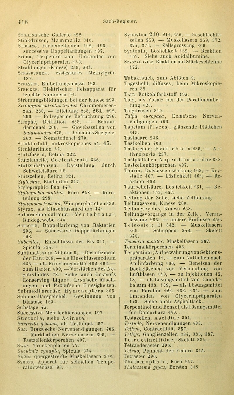 STiixiNß'sohe Gallerte 322. Stinkdrüsen, Mammalia 340. Stirling, Färbeme'hoden 192, 195, — successive Doppelfärbungen 197. Stöhr, Terpentin zum Umranden von Glycerinpräparaten 4 43. Strahlungen (Kinese) 259, 284. Strasburger, essigsaures Methylgrlin 187. Strasser, Einbettungsmasse 123. Stricker, Elektrischer Heizapparat für feuchte Kammern 91. Strömungsbildungen bei der Kinese 293. Strongylocentrotus lividus, Chromomeren- zahl 288, — Eiteilung 258, 261, 292, 296, — Polysperme Befruchtung 296. Strophe, Definition 258, — Echino- dermenei 266, — Gewebszellen von Salamandra 275, — lebendes Seeigelci 263, — Nematodenei 270. Strukturbild, mikroskopisches 44, 47. Strukturlinien 4 4. Stützfasern, Retina 322. Stützlamelle, Coelenterata 336. Stützsubstanzen, Darstellung durch Schwefelsäure 98. Stützzellen, Retina 321. Stylochus, Rhabditen 317. Stylographic Pen 147. Stylonychia mytilus, Kern 248, — Kern- teilung 298. Styloplotes fresenii, Wimperplättchen 332. Styrax, als Einschlussmedium 141. Subarachnoidalraum (Vertebrata), Bindegewebe 344. Subbotin, Doppelfärbung von Bakterien 205, — Successive Doppelfarbungen 198. Suberltes, Einschlüsse des Eis 311, — Spicula 334. Sublimat; zum Abtöten 9, — Desinfizieren der Haut 208, —als Einschlussmedium 135, —als Fixierungsmittel 102,4 03,— zum Härten 409, — Verstärken des Ne- gativbildes 78. Siehe auch Goadby's Conserving Liquor, LANG'sche Misch- ungen und PACiNi'sche Flüssigkeiten. Submaxillardrüse. Hymenoptera 305. Submaxillarspeichel, Gewinnung von Diastase 163. Substage 42. Successive Mehrfachfärbungen 197. Suctoria, siehe Acineta. Surirella gemma, als Testobjekt 57. Sus, EniER'sche Nervenendigungen 406, — Markhaltige Nervenfasern 395, — Tastzellenkörperchen 407. Swan, Trockenplatten 77. Syculmis synapta, Spicula 334. SylHsy quergestreifte Muskelfasern 373. Symons, Apparat für schnellen Tempe- raturwechsel 93. Syncytien 210, 211, 356, — Geschlechts- zellen 253, — Muskelfasern 359, 372, 374, 376, — Zellsprossung 300. Syr, tonin, Löslichkeit 162, — Reaktion 159. Siehe auch Acidalbumine. Szyszylovicz, Reaktion auf Stärkeschleime 172. Tabakrauch, zum Abtöten 9. Tageslicht, diffuses, beim Mikroskopie- ren 39. Tait, Rotkohl farbstoff 192. Talg, als Zusatz bei der Paraffineinbet- tung 123. Talgdrüsen 310. Talpa europaea, EiMER'sche Nerven- endigungen 406. Tapetum (Pisces), glänzende Plättchen 315. Tasthaare 236. Tastkolben 408. Tastorgane; Evertebrata 235, — Ar- thropoda 237. Tastplättehen, Appendicularidae33 3. Tastzellenkörperchen 407. Taurin; Diastaseeinwirkung 1 63, — Kry- stalle 167, — Löslichkeit 161,'— Re- aktion 4 52. Taurocholsäure, Löslichkeit 161, — Re- aktionen 153, 157. Teilung der Zelle, siehe Zellteilung. Teilungsaxen, Kinese 260. Teilungscyclus, Kinese 25S. Teilungsvorgänge in der Zelle, Veran- lassung 255, — äußere Einflüsse 256. Teleostei; lii 312, — Muskelfasern 369, — Schuppen 348, — Skelett 34S. Tenebrio rnolitor, Muskelfasern 367. Terminalkörperchen 406. Terpentinöl; Aufbewahrung von Sektions- präparaten 14, — zum Aufhellen nach Anilinfärbung 186, — Benetzen der Deckgläschen zur Vermeidung von Luftblasen 140, — zu Injektionen 12, 18, — als Lösungsmittel von Canada- balsam 138, 139, —als Lösungsmittel von Paraffin 123, 4 33, 134, — zum Umranden von Glycerinpräparaten 143. Siehe auch Asphaltlack. Terpentinöl und Benzol, alsLösungsmitlel für Damarharz 1 40. Testazellen, Ascidiae 301. Testudo, Nervenendigungen 403. Tethya, Contractilität 357. Tethys, Ganglienzellen 384, 3S5, 387. Tetractinellidae, Skelett 334. Tetraederaster 296. Tetrao, Pigment der Federn 315. Tetraster 296. Thalamophora, Kern 247. Thalassema gigas, Borsten 318.