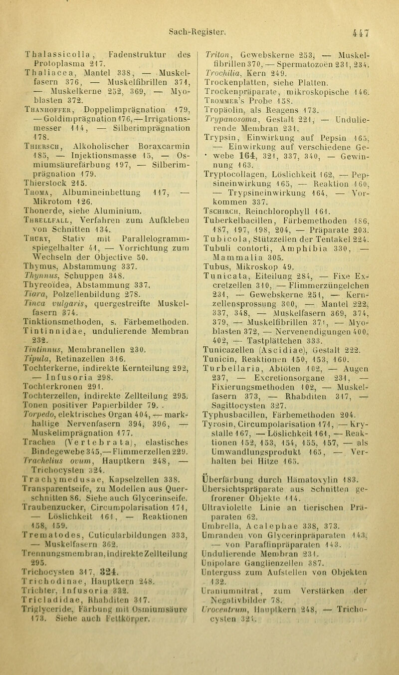 Tbalassicolla , Fadenstruktur des Protoplasma 217. Thaliacea, Mantel 33S, — Muskel- fasern 376, — Muskelfibrillen 37 4, — Muskelkerne 25-2, 369, — Myo- blasten 372. Thaxhoffer, Doppelimprägnation -179, — Goldimprägnation17 6,— Irrigations- messer 4 14, — Silberimprägnation 478. Thiersch, Alkoholischer Boraxcarmin 185, — Injektionsmasse 15, — Os- miumsäurefärbung 197, — Silberim- prägnation 4 79. Thierstock 215. Tuoma, Albumineinbettung 117, — Mikrotom 126. Thonerde, siehe Aluminium. Threllfall, Verfahren zum Aufkleben von Schnitten 134. Thürt, Stativ mit Parallelogramm- spiegelhalter 44, — Vorrichtung zum Wechseln der Objective 50. Thymus, Abstammung 337. Thynnus, Schuppen 348. Thyreoidea, Abstammung 337. Tiara, Polzellenbildung 278. Tinea vulgaris, quergestreifte Muskel- fasern 374. Tinktionsmethoden, s. Färbemethoden. Tintinnidäe, undulierende Membran 232. Tintinnus, Membranellen 230. Tipula, Retinazellen 316. Tochterkerne, indirekte Kernteilung 292, — Infusoria 298. Tochterkronen 291. Tochterzellen, indirekte Zellteilung 295. Tonen positiver Papierbilder 79. . Torpedo, elektrisches Organ 404, — mark- hallige Nervenfasern 394, 396, — Mu>kelimprägnation 177. Trachea (Ve r t e b r a t aj, elastisches Bindegewebe 3 4 5,— Flimmerzellen 229. Trachelius ovum, Hauptkern 248, — Trichocysten 324. Trachymedusae, Kapselzellen 338. Transparentseife, zu Modellen aus Quer- 3< '(mitten 86. Siehe auch Glycerinseifo. Traubenzucker, Circumpolarisation 4 74, — Löslichkeit 161, — Reaktionen 158. 159. Trematodes, Cuticularbildungen 333, — Muskelfasern 862. Trennungsmembran, indirekte Zel Heilung 295. Trichocysten Ml, :IÜ4. i riciiodinae, Hauptkerl %k%. Ti icbler, I n fusoria Tricladidae, Rhabditen 8.47. Triglyceride, Färbung mil OBmiumaäure 178. Siebe ajueb l ettköi Triton, Gewebskerne 253, — Muskel- fibrillen 370,— Spermatozoon 231, 234. Trochilia, Kern 249. Trockenplatten, siehe Platten. Trockenpräparate, mikroskopische 146. Tro.mjier's Probe 4 5S. Tropäolin, als Reagens 173. Trypanosoma, Gestalt 221, — Undulie- rende Membran 231. Trypsin, Einwirkung auf Pepsin 165, — Einwirkung auf verschiedene Ge- • webe 164, 321, 337, 340, — Gewin- nung 163. Tryptocollagen, Löslichkeit 162, —Pep- sineinwirkung 165, — Reaktion 160, — Trypsineinwirkung 164, — Vor- kommen 337. Tschirch, Reinchlorophyll 4 61. Tuberkelbacillen, Färbemethoden 186, 4 87, 4 97, 198, 204, — Präparate 203. Tub icola, Stiitzzellen der Tentakel 224. Tubuli contorti, Amphibia 330, — Mammalia 305. Tubus, Mikroskop 49. Tunicata, Eiteilung 284, — Fixe Ex- cretzellen 310, —Flimmerzüngelchen 234, — Gewebskerne 251, — Kern- zellensprossung 300, — Mantel 222, 337, 348, — Muskelfasern 369, 374, 379, — Muskelfibrillen 371, — Myo- blasten 372, — Nervenendigungen 400,, 402, — Tastplättchen 333. Tunicazellen (Ascidiae), Gestalt 222. Tunicin, Reaktionen 450, 453, 160. Turbellaria, Abtöten 102, — Augen 237, — Excretionsorgane 231, — Fixierungsmethoden 4 02, — Muskel- fasern 373, — Rhabditen 317, — Sagittocysten 327. Typhusbacillen, Färbemethoden 204. Tyrosin, Circumpolarisation 171, —Kry- slalle 167, — Löslichkeit 161, — Reak- tionen 452, 453, 154, 155, 157, — als Umwandlungsprodukt 165, — Ver- halten bei Hitze 165. Überfärbung durch Hämatoxylin 183. Übersichtspräparate aus Schnitten ge- frorener Objekte 114. Ultraviolette Linie an tierischen Prä- paraten 62. Umbrella, Acalephae 338, 373. Umranden von Glyccrinprüparalni I43 — von Paraffinpräparaten 443. Ondulierende Membran 231. i aipolare Ganglienzellen 8,87. Unterguss zum Aufstellen von Objekten 132. Uraniumnitrat, /um Verstärken der ativbilder 78. / rocentrum, Hauplkern -24«, — Tricho Cysten 3J4;.