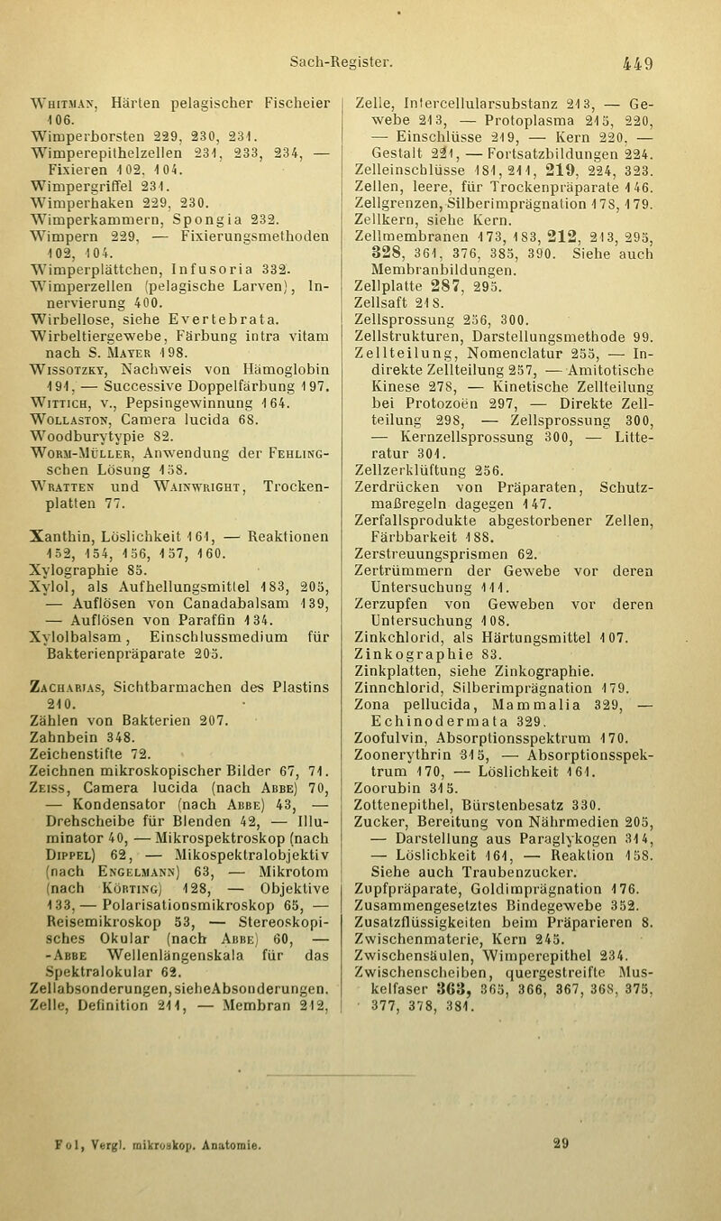 Whitman, Härten pelagischer Fischeier 106. Wimperborsten 229, 230, 231. Wimperepithelzellen 231, 233, 234, — Fixieren 102. 104. Wimpergriffel 231. Wimperhaken 229. 230. Wimperkammern, Spongia 232. Wimpern 229, — Fixierungsmethoden 102, 104. Wimperplättchen, Infusoria 332. Wimperzellen (pelagische Larven), In- nervierung 400. Wirbellose, siehe Evertebrata. Wirbeltiergewebe, Färbung intra vitam nach S. Mayer 198. Wissotzky, Nachweis von Hämoglobin 191. — Successive Doppelfärbung 197. Wittich, v., Pepsingewinnung 164. Wollaston, Camera lucida 68. Woodburytypie 82. Worm-Müller, Anwendung der Fehung- schen Lösung 158. Wratten und Wainwright, Trocken- platten 77. Xanthin, Löslichkeit 161, — Reaktionen 152, 154, 156, 157, 160. Xylographie 85. Xylol, als Aufhellungsmitlel 183, 205, — Auflösen von Canadabalsam 139, — Auflösen von Paraffin 4 34. Xylolbalsam, Einschlussmedium für Bakterienpräparate 205. Zacharias, Sichtbarmachen des Plastins 210. Zählen von Bakterien 207. Zahnbein 348. Zeichenstifte 72. Zeichnen mikroskopischer Bilder 67, 71. Zeiss, Camera lucida (nach Abbe) 70, — Kondensator (nach Abbe) 43, — Drehscheibe für Blenden 42, — Illu- minator 40, — Mikrospektroskop (nach Dippel) 62, — Mikospektralobjektiv (nach Engelmann) 63, — Mikrotom (nach Körting) 128, — Objektive 133, — Polarisationsmikroskop 65, — Reisemikroskop 53, — Stereoskopi- sches Okular (nach Abbe) 60, — -Abbe Wellenlängenskala für das Spektralokular 62. Zellabsonderungen, sieheAbsonderungen. Zelle, Definition 211, — Membran 212, Zelle, Intercellularsubstanz 213, — Ge- webe 213, — Protoplasma 215, 220, —■ Einschlüsse 219, — Kern 220. — Gestalt all, — Fortsatzbildungen 224. Zelleinschlüsse 181,211, 219, 224, 323. Zellen, leere, für Trockenpräparate 146. Zellgrenzen, Silberimprägnation 17S, 1 79. Zellkern, siehe Kern. Zellmembranen 173, 183, 212, 213, 295, 328, 361, 376, 385, 390. Siehe auch Membranbildungen. Zellplatte 287, 295. Zellsaft 218. Zellsprossung 256, 300. Zellstrukturen, Darstellungsmethode 99. Zellteilung, Nomenclatur 255, — In- direkte Zellteilung 257, —Amitotische Kinese 278, — Kinetische Zellteilung bei Protozoen 297, — Direkte Zell- teilung 298, — Zellsprossung 300, — Kernzellsprossung 300, — Litte- ratur 301. Zellzerklüftung 256. Zerdrücken von Präparaten, Schutz- maßregeln dagegen 147. Zerfallsprodukte abgestorbener Zellen, Färbbarkeit 188. Zerstreuungsprismen 62. Zertrümmern der Gewebe vor deren Untersuchung 111. Zerzupfen von Geweben vor deren Untersuchung 108. Zinkchlorid, als Härtungsmittel 107. Zinkographie 83. Zinkplatten, siehe Zinkographie. Zinnchlorid, Silberimprägnation 179. Zona pellucida, Mammalia 329, — Echinodermata 329. Zoofulvin, Absorptionsspektrum 170. Zoonerythrin 315, — Absorptionsspek- trum 170, — Löslichkeit 161. Zoorubin 315. Zottenepithel, Bürstenbesatz 330. Zucker, Bereitung von Nährmedien 205, — Darstellung aus Paraglykogen 314, — Löslichkeit 161, — Reaktion 158. Siehe auch Traubenzucker. Zupfpräparate, Goldimprägnation 176. Zusammengesetztes Bindegewebe 352. Zusatzflüssigkeiten beim Präparieren 8. Zwischenmaterie, Kern 245. Zwischensäulen, Wimperepithel 234. Zwischenscheiben, quergestreifte Mus- kelfaser 363, 365, 366, 367, 36S, 375, ' 377, 378, 381. Fol, Vergl. mikrOBkop, Anatomie.