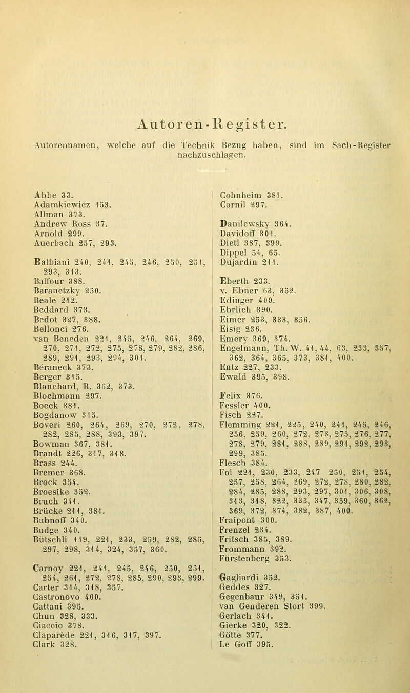 Autoren-Register. Autorennamen, welche auf die Technik Bezug haben, sind im Sach-Register nachzuschlagen. Abbe 33. Adamkiewicz 153. Allman 373. Andrew Ross 37. Arnold 299. Auerbach 257, 293. Balbiani 240, 241, 245, 246, 250, 251, 293, 313. Balfour 388. Baranetzky 250. ßeale 212. Beddard 373. Bedot 327, 388. Bellonci 276. van Beneden 221, 245, 246, 264, 269, 270, 271, 272, 275, 278, 279, 282, 286, 289, 291, 293, 294, 301. Beraneck 373. Berger 315. Blanchard, R. 362, 373. Blochmann 297. Boeck 381. Bogdanow 315. Boveri 260, 264, 269, 270, 272, 278, 282, 285, 288, 393, 397. Bowman 367, 381. Brandt 226, 317, 318. Brass 244. Bremer 368. Brock 354. Broesike 352. Bruch 341. Brücke 211, 381. Bubnoff 340. Budge 340. Bütschli 119, 221, 233, 259, 282, 285, 297, 298, 314, 324, 357, 360. Carnoy 221, 241, 245, 246, 250, 251, 254, 261, 272, 278, 285, 290, 293, 299. Carter 314, 318, 357. Castronovo 400. Cattani 395. Chun 328, 333. Ciaccio 378. Claparede 221, 316, 317, 397. Clark 328. Cohnheim 381. Cornil 297. Danilewsky 364. Davidoff 30 1. Dietl 387, 399. Dippel 54, 65. Dujardin 211. Eberth 233. v. Ebner 63, 352. Edinger 400. Ehrlich 390. Eimer 253, 333, 356. Eisig 236. Emery 369, 374. Engelmann, Th. W. 41,44, 63, 233, 357, 362, 364, 365, 373, 381, 400. Entz 227, 233. Ewald 395, 398. Felix 376. Fessler 400. Fisch 227. Flemming 221, 225, 240, 241, 245, 246, 256, 259, 260, 272, 273, 275, 276, 277, 278, 279, 281, 288, 289, 291, 292, 293, 299, 385. Flesch 384. Fol 221, 230, 233, 247 250, 251, 254, 257, 258, 264, 269, 272, 278, 280, 282, 284, 285, 288, 293, 297, 301, 306, 308, 313, 318, 322, 333, 347, 359, 360, 362, 369, 372, 374, 382, 387, 400. Fraipont 300. Frenzel 234. Fritsch 385, 389. Frommann 392. Fürstenberg 353. Gragliardi 352. Geddes 327. Gegenbaur 349, 351. van Genderen Stört 399. Gerlach 341. Gierke 320, 322. Götte 377. Le Goff 395.