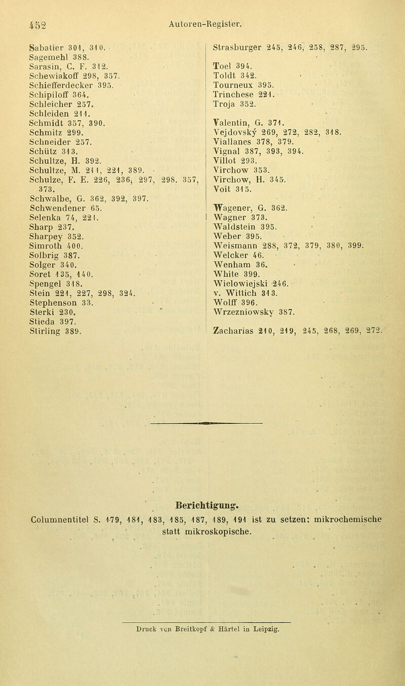 Sabatter 304, 310. Sagemehl 388. Sarasin, C. F. 312. Scbewiakoff 298, 357. Schiefferdecker 395. Scbipiloff 364. Schleicher 257. Schleiden 211. Schmidt 357, 390. Schmitz 299. Schneider 257. Schütz 313. Schultze, H. 392. Schultze, M. 211, 221, 389. • Schulze, F. E. 226, 236^ 297, 298. 357, 373. Schwalbe, G. 362, 392, 397. Schwendener 65. Selenka 74, 221. Sharp 237. Sharpey 352. Simroth 400. Solbrig 387. Solger 340. Soret 135, 140. Spengel 318. Stein 221, 227, 298, 324. Stephenson 33. Sterki 230. Stieda 397. Stirling 389. Strasburger 245, 246,' 258, 287, 295. Toel 394. Toldt 342. Tourneux 395. Trinchese 221. Troja 352. Valentin, G. 371. Vejdovsky 269, 272, 282, 318. Viallanes 378, 379. Vignal 387, 393, 394. Villot 293. Virchow 353. Virchow, H. 345. Voit 315. Wagener, G. 362. Wagner 373. Waldstein 395. Weber 395. Weismann 288, 372, 379, 380, 399. Welcker 46. Wenham 36. White 399. Wielowiejski 246. v. Wittich 313. Wolff 396. Wrzezniowsky 387. Zacharias 210, 219, 245, 268, 269, 272. Berichtigung. Columnentitel S. 179, 181, 183, 185, 187, 189, 191 ist zu setzen: mikrochemische statt mikroskopische.