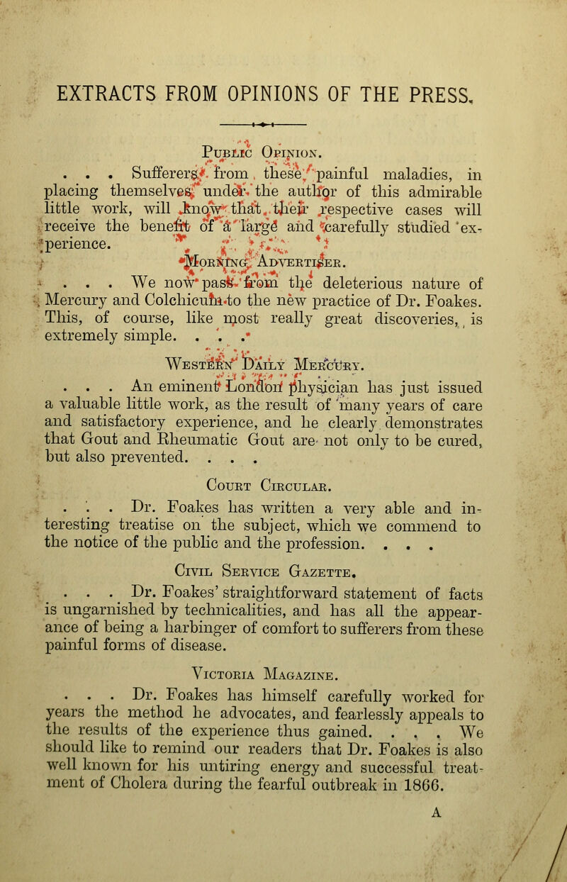 EXTRACTS FROM OPINIONS OF THE PRESS, Public Oeij^ion. . . . Sufferers.*, from. these/;painful maladies, in placing themselvesrunclel.%tlie autllgr of this admirable little work, will J:nqw that„ tjaeir respective cases will ^■receive the henepij of ^^'larg^ and icarefuU}'- studied 'ex. •>perience. '*! ;'':, '♦ C' ^ '^ ,t / *JffORS[i:N^'Al>VERTI^ER. ^ . , . We now'pasfe-'iiro'Hi tl^e deleterious nature of H Mercury and Colchicu!fi.to the new practice of Dr. Foakes. This, of course, like n;iost really great discoveries, is extremely simple. . '. . 'WEST:^i'N^' Daily Mee^ctjey. . . . An eminenif LonSori physician has just issued a valuable little work, as the result of many years of care and satisfactory experience, and he clearly demonstrates that Gout and Rheumatic Gout are^ not only to be cured, but also prevented. ... ' COUET ClECULAR. . '. . Dr. Foakes has written a very able and in- teresting treatise on the subject, which we commend to the notice of the public and the profession. . , . Civil Seevice Gazette, . . . . ^ Dr. Foakes' straightforward statement of facts is ungarnished by technicalities, and has all the appear- ance of being a harbinger of comfort to sufferers from these painful forms of disease. ViCTOEiA Magazine. . . . Dr. Foakes has himself carefully worked for years the method he advocates, and fearlessly appeals to the results of the experience thus gained. . . . We should like to remind our readers that Dr. Foakes is also well known for his untiring energy and successful treat- ment of Cholera during the fearful outbreak in 186G.