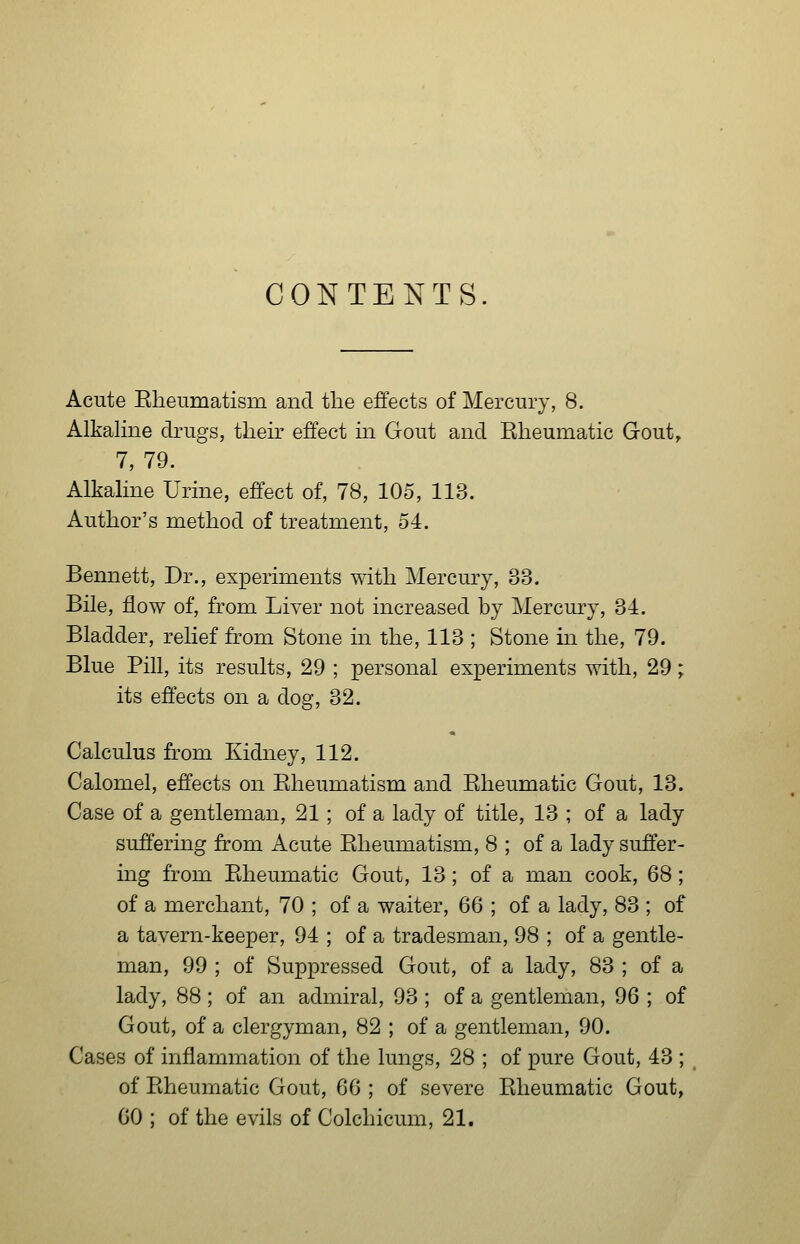 CONTENTS Acute Eheumatism and the effects of Mercury, 8. Alkaline drugs, their effect in Gout and Rheumatic Gout^ 7, 79. Alkaline Urine, effect of, 78, 105, 113. Author's method of treatment, 54. Bennett, Dr., experiments with Mercury, 33. Bile, flow of, from Liver not increased by Mercmy, 34. Bladder, relief from Stone in the, 113 ; Stone in the, 79. Blue Pill, its results, 29 ; personal experiments with, 29; its effects on a dog, 32. Calculus from Kidney, 112. Calomel, effects on Eheumatism and Rheumatic Gout, 13. Case of a gentleman, 21; of a lady of title, 13 ; of a lady suffering from Acute Rheumatism, 8 ; of a lady suffer- ing from Rheumatic Gout, 13; of a man cook, 68; of a merchant, 70 ; of a waiter, 66 ; of a lady, 83 ; of a tavern-keeper, 94 ; of a tradesman, 98 ; of a gentle- man, 99 ; of Suppressed Gout, of a lady, 83 ; of a lady, 88 ; of an admiral, 93 ; of a gentleman, 96 ; of Gout, of a clergyman, 82 ; of a gentleman, 90. Cases of inflammation of the lungs, 28 ; of pure Gout, 43 ; of Rheumatic Gout, 66 ; of severe Rheumatic Gout, CO ; of the evils of Colchicum, 21.