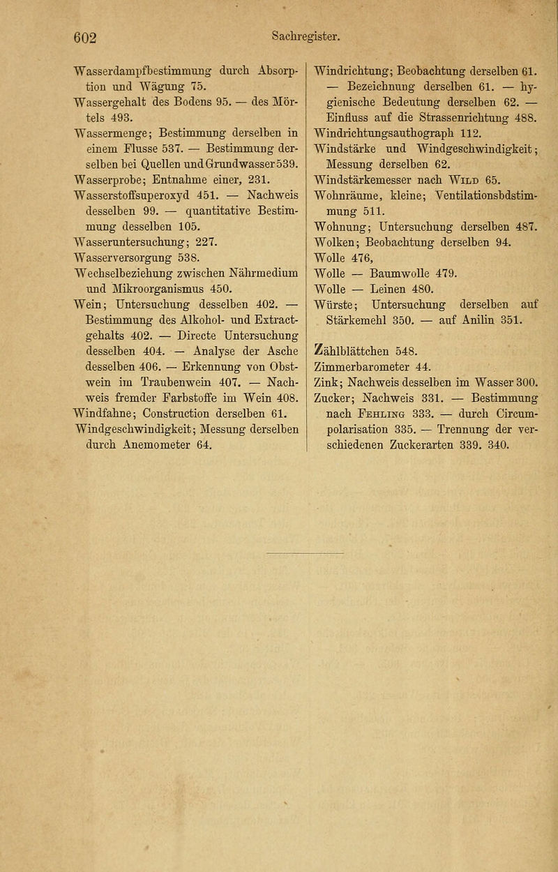 Wasserdainpfbestimnrang durch Absorp- tion und Wägung 75. Wassergehalt des Bodens 95. — des Mör- tels 493. Wassermenge; Bestimmung derselben in einem Flusse 537. — Bestimmung der- selben bei Quellen und Grundwasser 539. Wasserprobe; Entnahme einer, 231. Wasserstoffsuperoxyd 451. — Nachweis desselben 99. — quantitative Bestim- mung desselben 105. Wasseruntersuchung; 227. Wasserversorgung 538. Wechselbeziehung zwischen Nährmedium und Mikroorganismus 450. Wein; Untersuchung desselben 402. — Bestimmung des Alkohol- und Extract- gehalts 402. — Directe Untersuchung desselben 404. — Analyse der Asche desselben 406. — Erkennung von Obst- wein im Traubenwein 407. — Nach- weis fremder Farbstoffe im Wein 408. Windfahne; Construction derselben 61. Windgeschwindigkeit; Messung derselben durch Anemometer 64. Windrichtung; Beobachtung derselben 61. — Bezeichnung derselben 61. — hy- gienische Bedeutung derselben 62. — Einfluss auf die Strassenrichtung 488. Windrichtungsauthograph 112. Windstärke und Windgeschwindigkeit; Messung derselben 62. Windstärkemesser nach Wild 65. Wohnräume, kleine; Ventilationsbdstim- mung 511. Wohnung; Untersuchung derselben 487. Wolken; Beobachtung derselben 94. Wolle 476, Wolle — Baumwolle 479. Wolle — Leinen 480. Würste; Untersuchung derselben auf Stärkemehl 350. — auf Anilin 351. Zählblättchen 548. Zimmerbarometer 44. Zink; Nachweis desselben im Wasser 300. Zucker; Nachweis 331. — Bestimmung nach Fehling 333. — durch Circum- polarisation 335. — Trennung der ver- schiedenen Zuckerarten 339. 340.