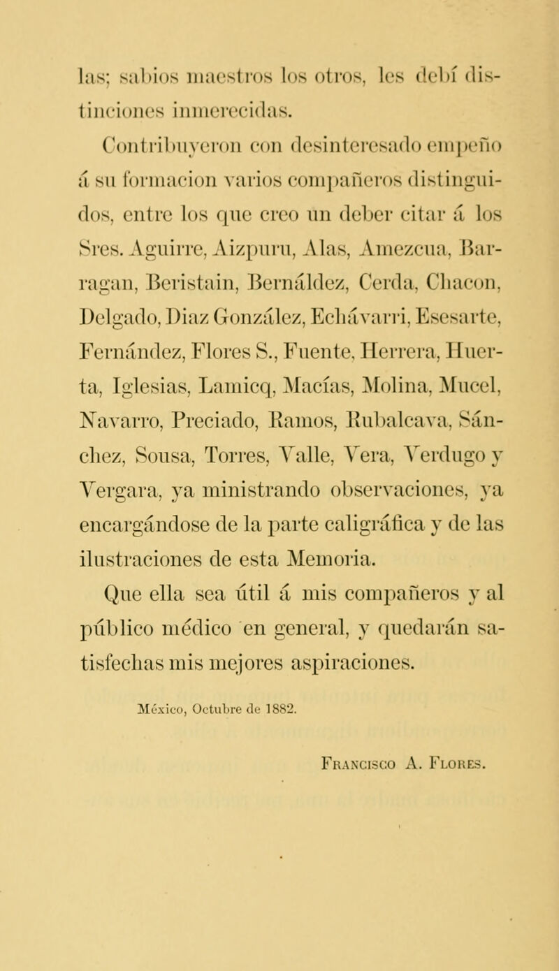 las; salúos maestros los otros, les debí (lis- tinciones inmerecidas. Contribuyeron con desinteresado cnipeño á su formación varios compañeros distingui- dos, entre los que creo un deber citar á los Sres. Aguirre, AizpLuu, Alas, Aiiiezcua, Bar- ragan, Beristain, Bernáldez, Cerda, Chacón, Delgado, Diaz González, Ecliávari'i, Esesarte, Fernández, Flores S., Fuente, Herrera, Huer- ta, Iglesias, Lamicq, Macías, Molina, Mucel, Navarro, Preciado, Bamos, Bubalcava, Sán- chez, Sousa, Torres, Yalle, Yera, Verdugo y Yergara, ya ministrando observaciones, ya encargándose de la parte caligráfica y de las ilustraciones de esta Memoria. Que ella sea útil á mis compañeros y al público médico en general, y quedarán sa- tisfechas mis mejores aspiraciones. México, Octubre de 1882. Francisco A. Flores.