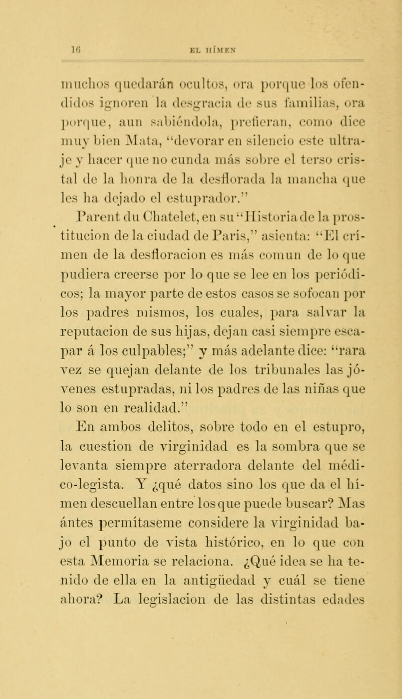 iiiiiclios (|Uedarán ocultos, (»r;i i)oi<jue los ofen- didos ignoren la desgracia de sus familias, ora l)(»i-(|ue, aun sabicMidola, pretieran, como dice muy bien iSíata, devorar en silencio este ultra- je y liacer (jiie no cunda más sobre el terso cris- tal tle la honra de la desílorada la mancha (|ue les ha dejado el estuprador. Parent du Chatelet,en su'TIistoriade la i)ros- titucion de la ciudad de Paris, asienta: El cri- men de la desfloracion es más común de lo que pudiera creerse por lo que se lee en los periódi- cos; la mayor parte de estos casos se sofocan por los padres mismos, los cuales, para salvar la reputación de sus hijas, dejan casi siempre esca- par á los culpables; y más adelante dice: rara vez se quejan delante de los tribunales las jó- venes estupradas, ni los padres de las niñas que lo son en realidad. En ambos delitos, sobre todo en el estupro, la cuestión de virginidad es la sombra que se levanta siempre aterradora delante del médi- co-legista. Y ¿qué datos sino los que da el hí- men descuellan entre los que puede buscar? Mas antes permítaseme considere la virginidad ba- jo el punto de vista histórico, en lo que con esta Memoria se relaciona. ¿Qué idea se ha te- nido de ella en la antigüedad y cuál se tiene ahora? La legislación de las distintas edades