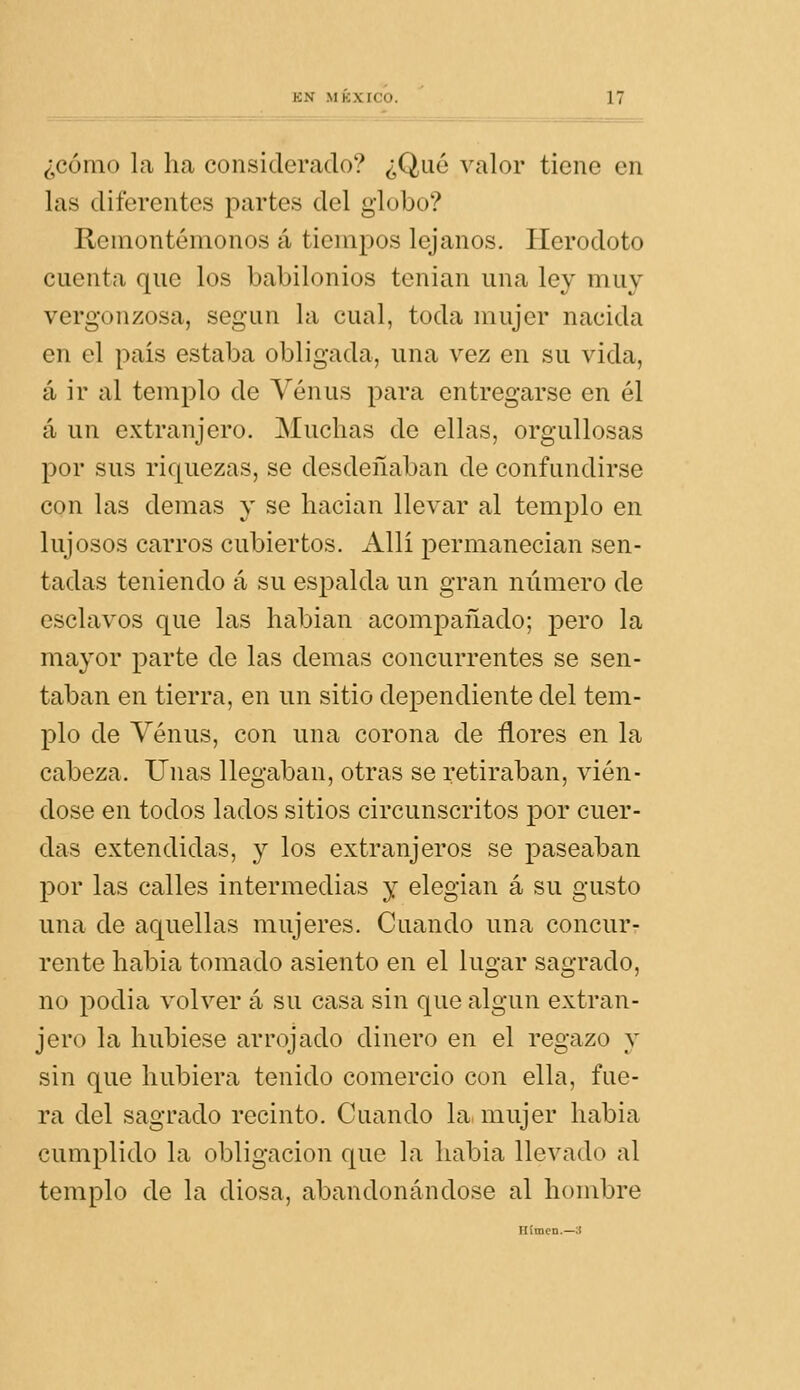 ¿cómo la ha considerado? ¿Qué valor tiene en las diferentes partes del globo? Remontémonos á tiempos lejanos. Herodoto cuenta que los babilonios tenian una ley muy vergonzosa, según la cual, toda mujer nacida en el país estaba obligada, una vez en su vida, á ir al templo de Venus para entregarse en él á un extranjero. Muchas de ellas, orguUosas por sus riquezas, se desdeñaban de confundirse con las demás y se hacian llevar al templo en lujosos carros cubiertos. Allí permanecían sen- tadas teniendo á su espalda un gran número de esclavos que las habían acompañado; pero la mayor parte de las demás concurrentes se sen- taban en tierra, en un sitio dependiente del tem- plo de Venus, con una corona de flores en la cabeza. Unas llegaban, otras se retiraban, vién- dose en todos lados sitios circunscritos por cuer- das extendidas, y los extranjeros se paseaban por las calles intermedias y elegían á su gusto una de aquellas mujeres. Cuando una concur- rente había tomado asiento en el lugar sagrado, no podia volver á su casa sin que algún extran- jero la hubiese arrojado dinero en el regazo y sin que hubiera tenido comercio con ella, fue- ra del sagrado recinto. Cuando la mujer había cumplido la obligación que la había llevado al templo de la diosa, abandonándose al hombre