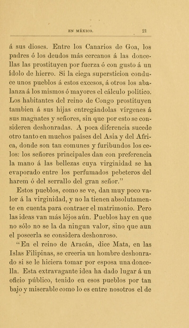 á SUS dioses. Entre los Canarios cíe Goa, los ¡madres ó los deudos más cercanos á las donce- llas las prostituyen por fuerza ó con gusto á un ídolo de hierro. Si la ciega superstición condu- ce unos pueblos á estos excesos, á otros los aba- lanza á los mismos ó mayores el cálculo político. Los habitantes del reino de Congo prostituyen también á sus hijas entregándolas vírgenes á sus magnates y señores, sin que por esto se con- sideren deshonradas. A poca diferencia sucede otro tanto en muchos países del Asia y del Áfri- ca, donde son tan comunes y furibundos los ce- los: los señores principales dan con preferencia la mano á las bellezas cuya virginidad se ha evaporado entre los perfumados pebeteros del harem ó del serrallo del gran señor. Estos pueblos, como se ve, dan muy poco va- lor á la virginidad, y no la tienen absolutamen- te en cuenta para contraer el matrimonio. Pero las ideas van más lejos aún. Pueblos hay en que no sólo no se la da ningún valor, sino que aun el poseerla se considera deshonroso. En el reino de A.racán, dice Mata, en las Islas Filipinas, se creería un hombre deshonra- do si se le hiciera tomar por esposa una donce- lla. Esta extravagante idea ha dado lugar á un oñcio público, tenido en esos pueblos por tan bajo y miserable como lo es entre nosotros el de