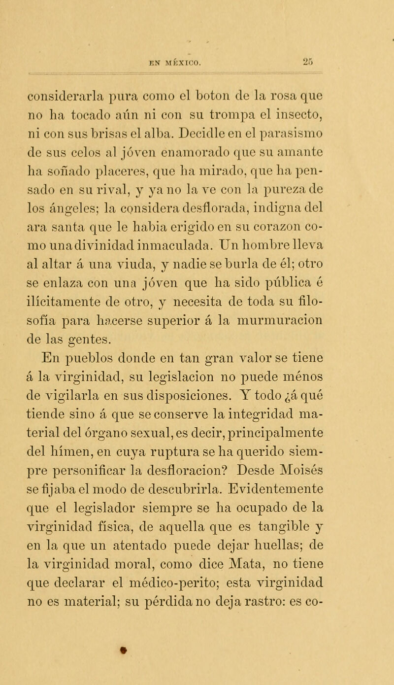 considerarla pura como el botón de la rosa que no ha tocado aún ni con su trompa el insecto, ni con sus brisas el alba. Decidle en el parasismo de sus celos al joven enamorado que su amante ha soñado placeres, que ha mirado, que ha pen- sado en su rival, y ya no la ve con la pureza de los ángeles; la considera desflorada, indigna del ara santa que le habia erigido en su corazón co- mo una divinidad inmaculada. Un hombre lleva al altar á una viuda, y nadie se burla de él; otro se enlaza con una joven que ha sido pública é ilícitamente de otro, y necesita de toda su filo- sofía para hacerse superior á la murmuración de las gentes. En pueblos donde en tan gran valor se tiene á la virginidad, su legislación no puede menos de vigilarla en sus disposiciones. Y todo ¿á qué tiende sino á que se conserve la integridad ma- terial del órgano sexual, es decir, principalmente del hímen, en cuya ruptura se ha querido siem- pre personificar la desfloracion? Desde Moisés se fijaba el modo de descubrirla. Evidentemente que el legislador siempre se ha ocupado de la virginidad física, de aquella que es tangible y en la que un atentado puede dejar huellas; de la virginidad moral, como dice Mata, no tiene que declarar el médico-perito; esta virginidad no es material; su pérdida no deja rastro: es co-