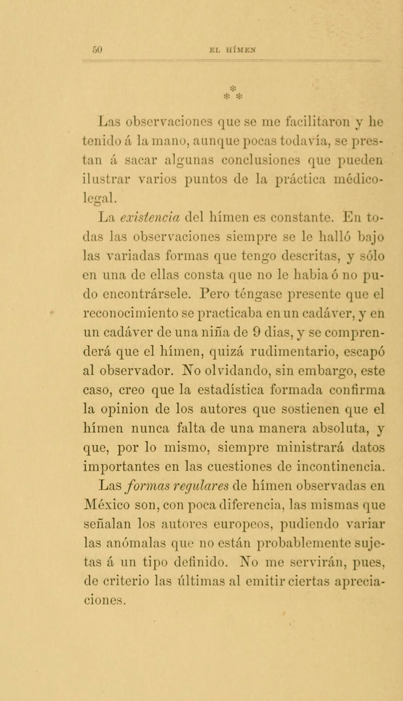 * Las observaciones que se rae facilitaron y h< tenido á la mano, aunque pocas todavía, se pres- tan á sacar algunas conclusiones que pueden ilustrar varios puntos de la práctica módico- legcxl. La existencia del hímen es constante. En to- das las observaciones siempre se le halló bajo las variadas formas que tengo descritas, y sólo en una de ellas consta que no le habiaó no pu- do encontrársele. Pero téngase presente que el reconocimiento se practicaba en un cadáver, y en un cadáver de una niña de 9 dias, y se comj)ren- derá que el hímen, quizá rudimentario, escapó al observador. No olvidando, sin embargo, este caso, creo que la estadística formada confirma la opinión de los autores que sostienen que el hímen nunca falta de una manera absoluta, y que, por lo mismo, siempre ministrará datos importantes en las cuestiones de incontinencia. Las formas regulares de hímen observadas en México son, con poca diferencia, las mismas que señalan los autores europeos, pudiendo variar las anómalas que no están probablemente suje- tas á un tipo definido. No me servirán, pues, de criterio las últimas al emitir ciertas aprecia- ciones.