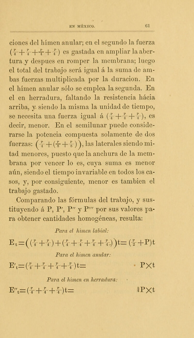 cioncs del liímcn anular; en el segando la fuerza (-4-+-!j-+^ + -,f-) es gastada en ampliar la aber- tura y después en romper la membrana; luego el total del trabajo será igual á la suma de am- bas fuerzas multii^licada por la duración. En el himen anular sólo se emplea la segunda. En el en herradura, faltando la resistencia hacia arriba, y. siendo la misma la unidad de tiempo, se necesita una fuerza igual á ( ^+t-+ r)j gs decir, menor. En el semilunar puede conside- rarse la potencia compuesta solamente de dos fuerzas: (-r + (-g- + 1 )) j ^'^^ laterales siendo mi- tad menores, puesto que la anchura de la mem- brana por vencer lo es, cuya suma es menor ai'in, siendo el tiempo invariable en todos los ca- sos, y, por consiguiente, menor es también el trabajo gastado. Comparando las fórmulas del trabajo, y sus- tituyendo á P, P', P y P' por sus valores pa- ra obtener cantidades homogéneas, resulta: Para el himen labial: E,=r((-f+-^-) + (-|-+rH-~r+i-.))t=:(l+P)t Fara el lumen anular: E',zr(|-+^ + f+^)t=: ' PXt Para el lumen en herradura: E'\=(-f+f + ^)t= IPXt