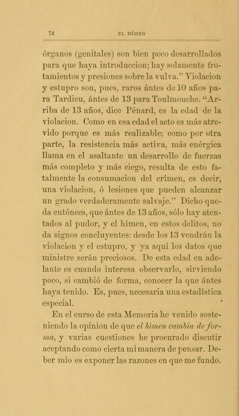 Órganos (genitales) son bien poco desarrollados para que haya introducción; hay solamente fro- tamientos y presiones sobre la vulva. Violación y estupro son, pues, raros antes de 10 años pa- ra Tardieu, antes de 13 para Toulmouche. Ar- riba de 13 años, dice Pénard, es la edad de la violación. Como en esa edad el acto es más atre- vido porque es más realizable; como por otra parte, la resistencia más activa, más enérgica llama en el asaltante un desarrollo de fuerzas más completo y más ciego, resulta de esto fa- talmente la consumación del crimen, es decir, una violación, ó lesiones que pueden alcanzar un grado verdaderamente salvaje. Dicho que- da entonces, que antes de 13 años, solo hay aten- tados al pudor, y el himen, en estos delitos, no da signos concluyentes: desde los 13 vendrán la violación y el estupro, y ya aquí los datos que ministre serán preciosos. De esta edad en ade- lante es cuando interesa observarlo, sirviendo poco, si cambió de forma, conocer la que antes haya tenido. Es, pues, necesaria una estadística especial. En el curso de esta Memoria he venido soste- niendo la opinión de que el línnen cambia de for- ma, y varias cuestiones he procurado discutir aceptando como cierta mi manera de pensar. De- ber mío es exponer las razones en que me fundo.