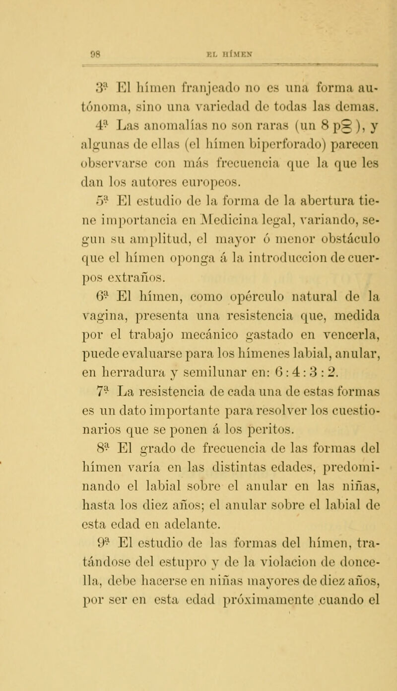 3'-' El liíiuen rriinjcíido no es una forma au- tónoma, sino una variedad de todas las demás. 4^ Las anomalias no son raras (un 8 pg ), y algunas de ellas (el lumen biperforado) parecen observarse con más frecuencia que la que les dan los autores europeos. 5^ El estudio de la forma de la abertura tie- ne importancia en Medicina legal, variando, se- gún su amplitud, el mayor ó menor obstáculo que el himen oponga á la introducción de cuer- pos extraños. 6^ El hímen, como opérenlo natural de la vagina, presenta una resistencia que, medida por el trabajo mecánico gastado en vencerla, puede evaluarse para los himenes labial, anular, en herradura y semilunar en: 0:4:3: 2. 7^ La resistencia de cada una de estas formas es un dato importante para resolver los cuestio- narios que se ponen á los peritos. 8^ El grado de frecuencia de las formas del hímen varia en las distintas edades, predomi- nando el labial sobre el anular en las niñas, hasta los diez años; el anular sobre el labial de esta edad en adelante. 9^ El estudio de las formas del hímen, tra- tándose del estupro y de la violación de donce- lla, debe hacerse en niñas mayores de diez años, por ser en esta edad próximamente .cuando el