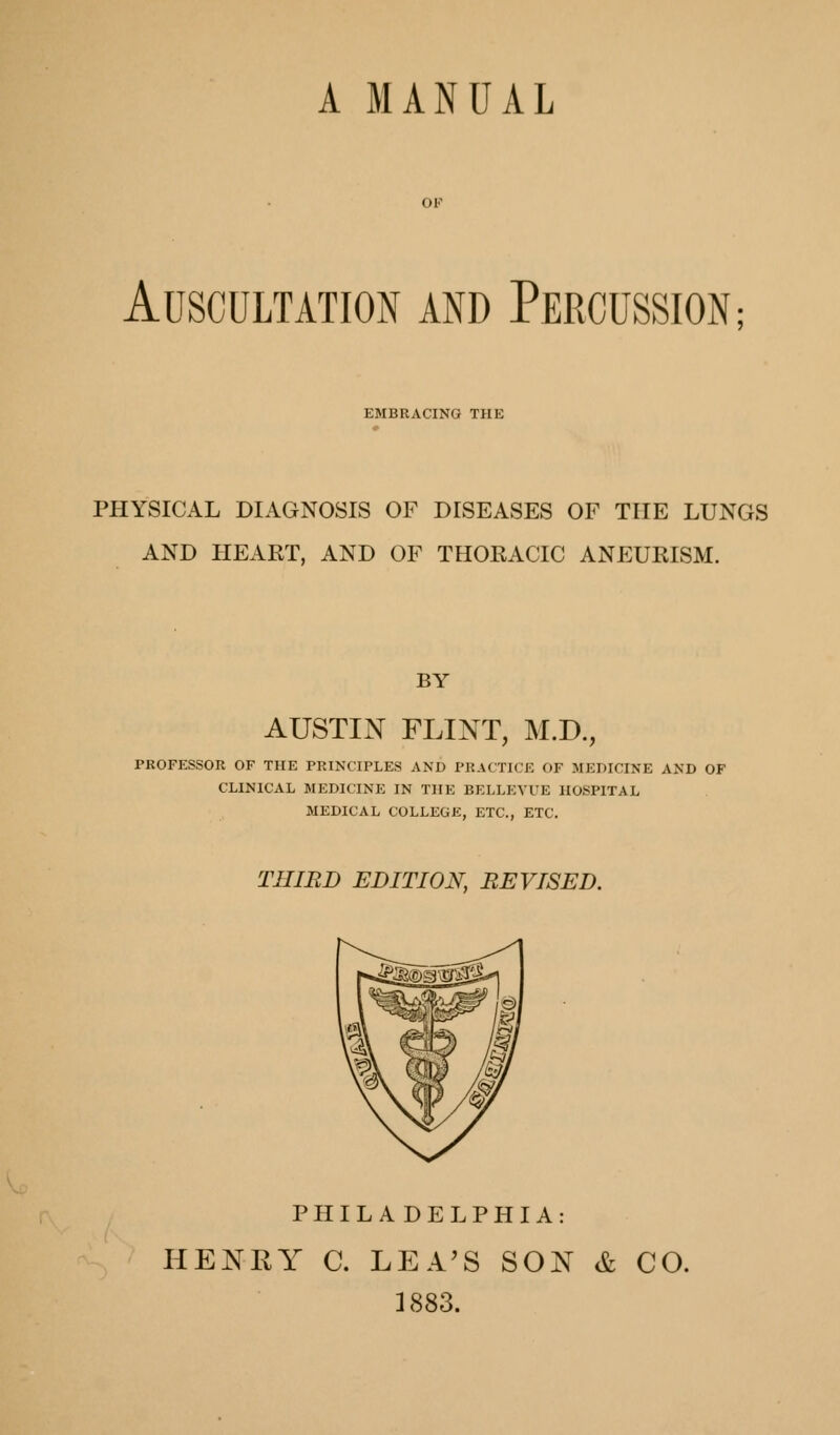 A MANUAL OP Auscultation and Percussion; EMBRACING THE PHYSICAL DIAGNOSIS OF DISEASES OF THE LUNGS AND HEART, AND OF THORACIC ANEURISM. BY AUSTIN FLINT, M.D., PROFESSOR OF THE PRI^X•IPLES AND PRACTICE OF MEDICINE AND OF CLINICAL MEDICINE IN THE BELLEYUE HOSPITAL MEDICAL COLLEGE, ETC., ETC. THIRD EDITION, REVISED. PHILADELPHIA: HENRY C. LEA^S SON & CO. 1883.