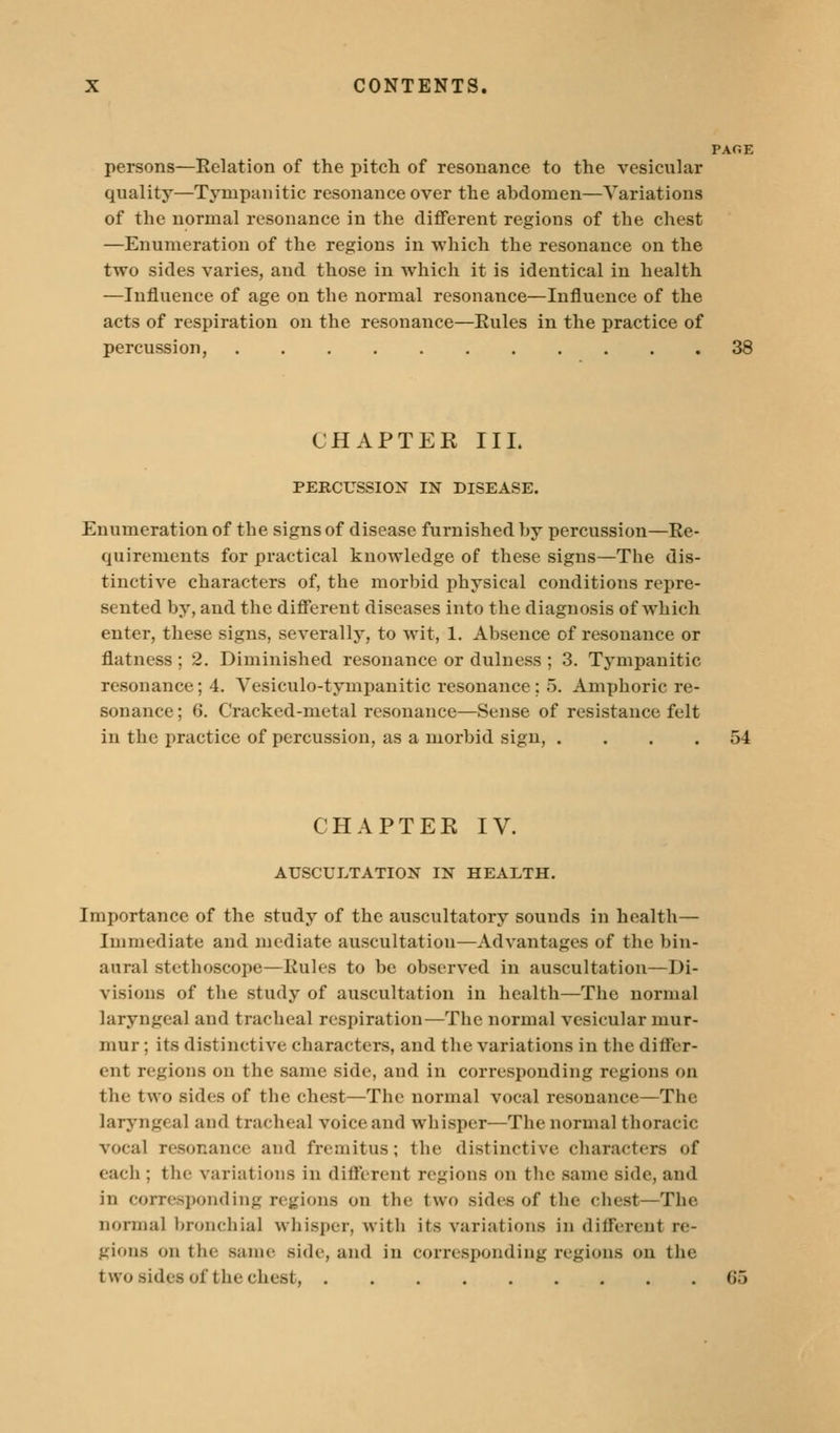 PACE persons—Relation of the pitch of resonance to the vesicular quality—Tympanitic resonance over the abdomen—Variations of the normal resonance in the diflferent regions of the chest —Enumeration of the regions in which the resonance on the two sides varies, and those in which it is identical in health —Influence of age on the normal resonance—Influence of the acts of respiration on the resonance—Eules in the practice of percussion, 38 CHAPTER III. PERCUSSIOX IN DISEASE. Enumeration of the signs of disease furnished by percussion—Re- quirements for practical knowledge of these signs—The dis- tinctive characters of, the morbid physical conditions repre- sented by, and the difierent diseases into the diagnosis of which enter, these signs, severally, to wit, 1. Absence of resonance or flatness ; 2. Diminished resonance or dulness ; 3. Tympanitic resonance; 4. Vesiculo-tympanitic resonance; 5. Amphoric re- sonance; 6. Cracked-metal resonance—Sense of resistance felt in the practice of percussion, as a morbid sign, .... 54 CHAPTEE IV. AUSCULTATION IN HEALTH. Importance of the study of the auscultatory sounds in health— Immediate and mediate auscultation—Advantages of the bin- aural stethoscope—Rules to be observed in auscultation—Di- visions of the study of auscultation in health—The normal laryngeal and tracheal respiration—The normal vesicular mur- mur ; its distinctive characters, and the variations in the differ- ent regions on the same side, and in corresponding regions on the two sides of the chest—The normal vocal resonance—The laryngeal and tracheal voice and whisper—The normal thoracic vocal resonance and fremitus; the distinctive characters of each ; the variations in difierent regions on the same side, and in corresponding regions on the two sides of the chest—The normal bronchial whisper, with its variations in different re- gions on the same side, and in corresponding regions on the two sides of the chest, 65