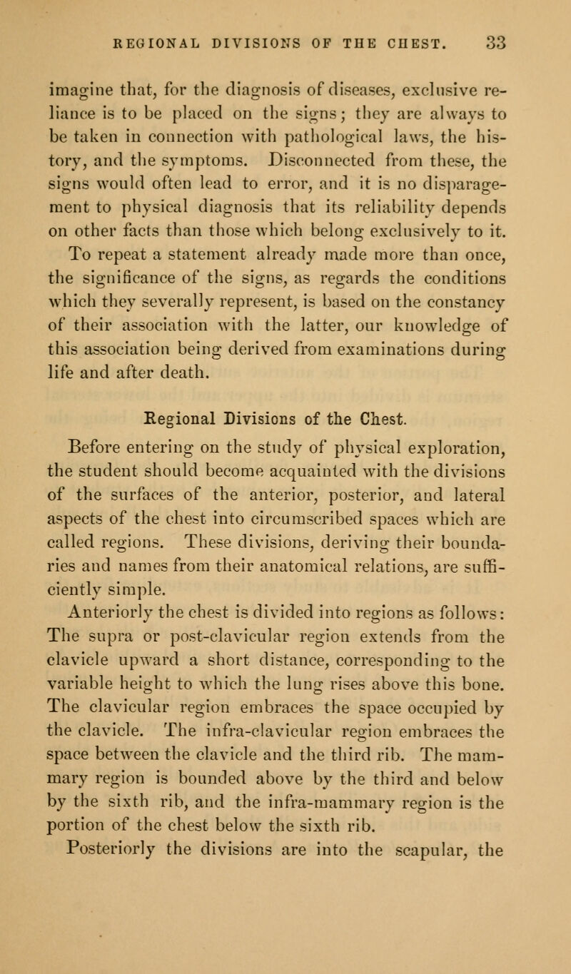 imagine that, for the diagnosis of diseases, exclusive re- liance is to be placed on the signs; they are always to be taken in connection with pathological laws, the his- tory, and the symptoms. Disconnected from these, the signs would often lead to error, and it is no disparage- ment to physical diagnosis that its reliability depends on other facts than those which belong exclusively to it. To repeat a statement already made more than once, the significance of the signs, as regards the conditions which they severally represent, is based on the constancy of their association with the latter, our knowledge of this association being derived from examinations during life and after death. Eegional Divisions of the Chest. Before entering on the study of physical exploration, the student should become acquainted with the divisions of the surfaces of the anterior, posterior, and lateral aspects of the chest into circumscribed spaces which are called regions. These divisions, deriving their bounda- ries and names from their anatomical relations, are suffi- ciently simple. Anteriorly the chest is divided into regions as follows: The supra or post-clavicular region extends from the clavicle upward a short distance, corresponding to the variable height to which the lung rises above this bone. The clavicular region embraces the space occupied by the clavicle. The infra-clavicular reg^ion embraces the space between the clavicle and the third rib. The mam- mary region is bounded above by the third and below by the sixth rib, and the infra-mammary region is the portion of the chest below the sixth rib. Posteriorly the divisions are Into the scapular, the