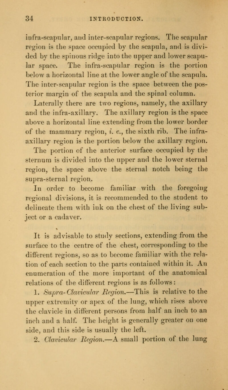 infra-scapular, and inter-scapular regions. The scapular region is the space occupied by the scapula, and is divi- ded by the spinous ridge into the upper and lower scapu- lar space. The infra-scapular region is the portion below a horizontal line at the lower angle of the scapula. The inter-scapular region is the space between the pos- terior margin of the scapula and the spinal column. Laterally there are two regions, namely, the axillary and the infra-axillary. The axillary region is the space above a horizontal line extending from the lower border of the mammary region, i. e., the sixth rib. The infra- axillary region is the portion below the axillary region. The portion of the anterior surface occupied by the sternum is divided into the upper and the lower sternal region, the space above the sternal notch being the supra-sternal region. In order to become familiar with the foregoing regional divisions, it is recommended to the student to delineate them with ink on the chest of the living sub- ject or a cadaver. It is advisable to study sections, extending from the surface to the centre of the chest, corresponding to the different regions, so as to become familiar with the rela- tion of each section to the parts contained within it. An enumeration of the more important of the anatomical relations of the different regions is as follows: 1. Supra-Clavicular Region.—This is relative to the upper extremity or apex of the lung, which rises above the clavicle in different persons from half an inch to an inch and a half. The height is generally greater on one side, and this side is usually the left. 2. Clavicular Region.—A small portion of the lung