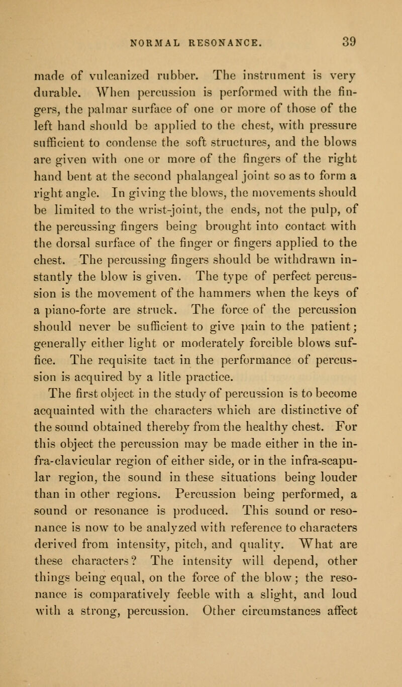 made of vulcanized rubber. The instrument is very durable. When percussion is performed with the fin- gers, the palmar surface of one or more of those of the left hand should ba applied to the chest, with pressure sufficient to condense the soft structures, and the blows are given with one or more of the fingers of the right hand bent at the second phalangeal joint so as to form a riofht anofle. In trivins: the blows, the movements should be limited to the wrist-joint, the ends, not the pulp, of the percussing fingers being brought into contact with the dorsal surface of the finger or fingers applied to the chest. The percussing fingers should be withdrawn in- stantly the blow is given. The type of perfect percus- sion is the movement of the hammers when the keys of a piano-forte are struck. The force of the percussion should never be sufficient to give pain to the patient; generally either light or moderately forcible blows suf- fice. The requisite tact in the performance of percus- sion is acquired by a litle practice. The first object in the study of percussion is to become acquainted with the characters which are distinctive of the sound obtained thereby from the healthy chest. For this object the percussion may be made either in the in- fra-clavicular region of either side, or in the infra-scapu- lar region, the sound in these situations being louder than in other regions. Percussion being performed, a sound or resonance is produced. This sound or reso- nance is now to be analyzed with reference to characters derived from intensity, pitch, and quality. What are these characters? The intensity will depend, other things being equal, on the force of the blow; the reso- nance is comparatively feeble with a slight, and loud with a strong, percussion. Other circumstances affect