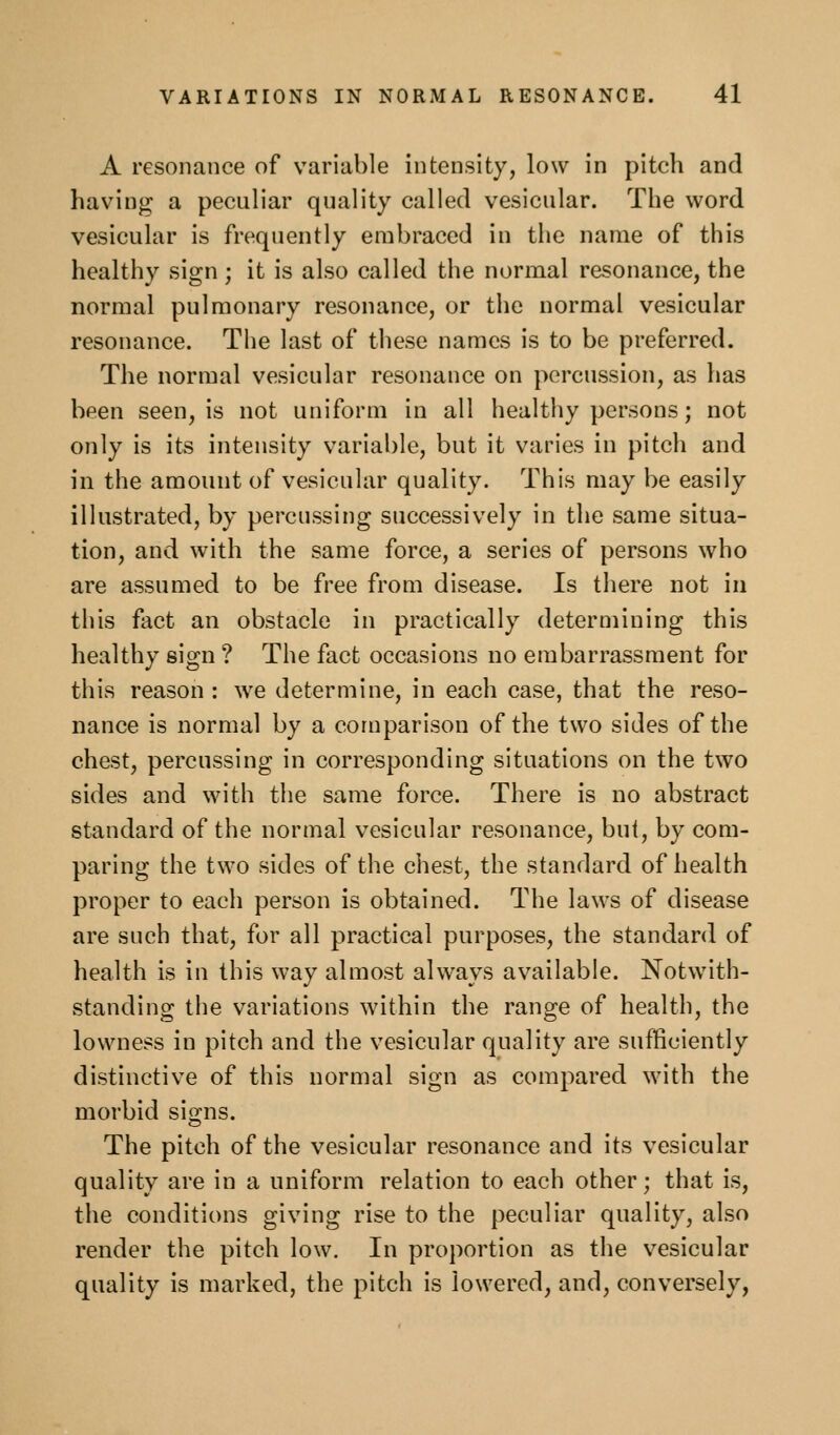 A resonance of v^ariable intensity, low in pitch and having a peculiar quality called vesicular. The word vesicular is frequently embraced in the name of this healthy sign ; it is also called the normal resonance, the normal pulmonary resonance, or the normal vesicular resonance. The last of these names is to be preferred. The normal vesicular resonance on percussion, as has been seen, is not uniform in all healthy persons; not only is its intensity variable, but it varies in pitch and in the amount of vesicular quality. This may be easily illustrated, by percussing successively in the same situa- tion, and with the same force, a series of persons who are assumed to be free from disease. Is there not in this fact an obstacle in practically determining this healthy sign ? The fact occasions no embarrassment for this reason : we determine, in each case, that the reso- nance is normal by a comparison of the two sides of the chest, percussing in corresponding situations on the two sides and with the same force. There is no abstract standard of the normal vesicular resonance, but, by com- paring the two sides of the chest, the standard of health proper to each person is obtained. The laws of disease are such that, for all practical purposes, the standard of health is in this way almost always available. Notwith- standing the variations within the range of health, the lowness in pitch and the vesicular quality are sufficiently distinctive of this normal sign as compared with the morbid signs. The pitch of the vesicular resonance and its vesicular quality are in a uniform relation to each other; that is, the conditions giving rise to the peculiar quality, also render the pitch low. In proportion as the vesicular quality is marked, the pitch is lowered, and, conversely,