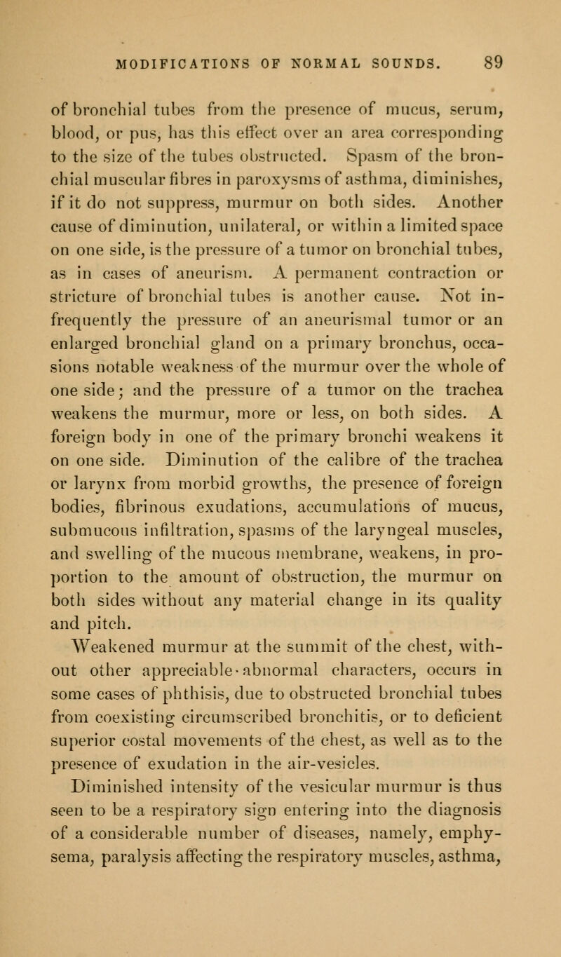 of bronchial tubes from the presence of mucus, serum, blood, or pus, has this etfect over an area corresponding to the size of the tubes obstructed. Spasm of the bron- chial muscular fibres in paroxysms of asthma, diminishes, if it do not suppress, murmur on both sides. Another cause of diminution, unilateral, or within a limited space on one side, is the pressure of a tumor on bronchial tubes, as in cases of aneurism. A permanent contraction or stricture of bronchial tubes is another cause. Not in- frequently the pressure of an aneurismal tumor or an enlarged bronchial gland on a primary bronchus, occa- sions notable weakness of the murmur over the whole of one side; and the pressure of a tumor on the trachea weakens the murmur, more or less, on both sides. A foreign body in one of the primary bronchi w^eakens it on one side. Diminution of the calibre of the trachea or larynx from morbid growths, the presence of foreign bodies, fibrinous exudations, accumulations of mucus, submucous infiltration, spasms of the laryngeal muscles, and swelling of the mucous membrane, weakens, in pro- portion to the amount of obstruction, the murmur on both sides Avithout any material change in its quality and pitch. Weakened murmur at the summit of the chest, with- out other appreciable-abnormal characters, occurs in some cases of phthisis, due to obstructed bronchial tubes from coexisting circumscribed bronchitis, or to deficient superior costal movements of the chest, as well as to the presence of exudation in the air-vesicles. Diminished intensity of the vesicular murmur is thus seen to be a respiratory sign entering into the diagnosis of a considerable number of diseases, namely, emphy- sema, paralysis affecting the respiratory muscles, asthma,