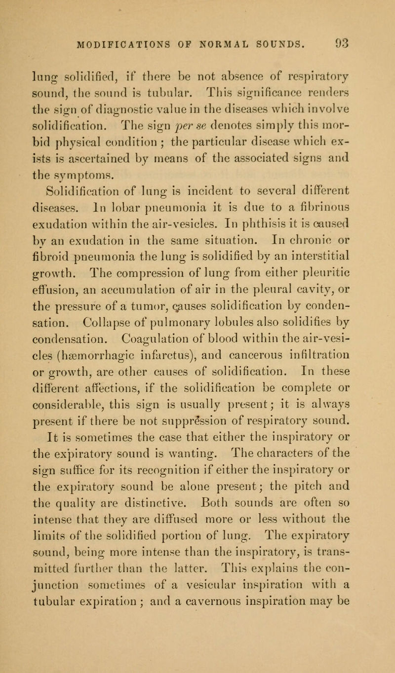 lung solidified, if there be not absence of respiratory sound, the sound is tubular. This significance renders the sif^n of diagnostic value in the diseases which involve solidification. The sign per se denotes simply this mor- bid physical condition ; the particular disease which ex- ists is ascertained by means of the associated signs and the symptoms. Solidification of lung is incident to several different diseases. In lobar })neumonia it is due to a fibrinous exudation within the air-vesicles. In phthisis it is caused by an exudation in the same situation. In chronic or fibroid pneumonia the lung is solidified by an interstitial growth. The compression of lung from either pleuritic effusion, an accumulation of air in the pleural cavity, or the pressure of a tumor, causes solidification by conden- sation. Collapse of pulmonary lobules also solidifies by condensation. Coagulation of blood within the air-vesi- cles (hsemorrhagic infarctus), and cancerous infiltration or growth, are other causes of solidification. In these different affections, if the solidification be complete or considerable, this sign is usually present; it is always present if there be not suppression of respiratory sound. It is sometimes the case that either the inspiratory or the expiratory sound is wanting. The characters of the sign suffice for its recognition if either the inspiratory or the ex[)iratory sound be alone present; the pitch and the quality are distinctive. Both sounds are often so intense that they are diffused more or less without the limits of the solidified portion of lung. The expiratory sound, being more intense than the inspiratory, is trans- mitted further tlian the latter. This ex])lains the con- junction sometimes of a vesicular inspiration with a tubular expiration ; and a cavernous inspiration may be